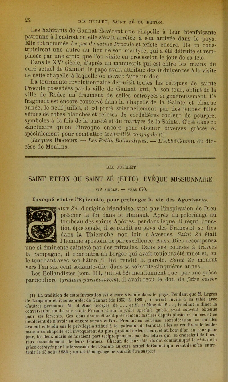 DIX JUILLET, SAINT 7.É OU ETTON. Les habitants de Gannat élevèrent une chapelle à leur bienfaisante patronne à l’endroit où elle s’était arrêtée à son arrivée dans le pays. Elle fut nommée Le pas de sainte Procule et existe encore. Ils en cons- truisirent une autre au lieu de son martyre, qui a été détruite et rem- placée par une croix que l’on visite en procession le jour de sa fête. Dans le XVe siècle, d'après un manuscrit qui est entre les mains du curé actuel de Gannat, le pape avait attribué des indulgences à la visite de cette chapelle à laquelle on devait faire un don. La tourmente révolutionnaire détruisit toutes les reliques de sainte Procule possédées par la ville de Gannat qui, à son tour, obtint de la ville de Rodez un fragment de celles octroyées si généreusement. Ce fragment est encore conservé dans la chapelle de la Sainte et chaque année, le neuf juillet, il est porté solennellement par des jeunes filles vêtues de robes blanches et ceintes de cordelières couleur de pourpre, symboles à la fois de la pureté et du martyre de la Sainte. C’est dans ce sanctuaire qu’on l'invoque encore pour obtenir diverses grâces et spécialement pour combattre la Stérilité conjugale (1). (Jacques Branche. — Les Petits Bollandistes. — L'Abbé Cornil du dio- cèse de Moulins. DIX JUILLET SAINT ETTON OU SAINT ZÉ (ETTO), ÉVÊQUE MISSIONNAIRE VU' SIÈCLE. — VERS 670. Invoqué contre l’Epizootie, pour prolonger la vie des Agonisants. aint Zé, d’origine irlandaise, vint par l’inspiration de Dieu prêcher la foi dans le Hainaut. Après un pèlerinage au tombeau des saints Apôtres, pendant lequel il reçut l’onc- tion épiscopale, il se rendit au pays des Francs et se fixa dans la Thicrache non loin d’Avesnes. Saint Zé était l’homme apostolique par excellence. Aussi Dieu récompensa une si éminente sainteté par des miracles. Dans ses courses à travers la campagne, il rencontra un berger qui avait toujours été muet et, en le touchant avec son bâton, il lui rendit la parole. Saint Zé mourut vers l’an six cent soixante-dix, dans sa soixante-cinquième année. Les Bollandistes (tom. III, juillet 52) mentionnent que, par une grâce particulière (graliam particularem), il avait reçu le don de faire cesser (1) La tradition de cette invocation est encore vivante dans le pays. Pendant que M. Legros de Langeron était sons-préfet de Gannat (de 1853 à 1880), il avait invité à sa table avec d'autres personnes M. et Mme Georges de et M. et Mme de P ; Pendant le dîner la conversation tomba sur sainte Procule et snr la grâce spéciale qu'elle avait souvent obtenue pour ses fervents. Ces deux dames étaient précisément mariées depuis plusieurs années et se désolaient de n’avoir eu encore aucun enfant. Prenant en sérieuse considération ce quelles avaient entendu sur le privilège attribué à la patronne de Gannat, elles se rendirent le lende- main à sa chapelle et l’invoquèrent du plus profond deleur cœur, et au bout d un an, jour pour jour, les deux maris se faisaient part réciproquement par des lettres qui se croisaient de 1 heu- reux accouchement de leurs femmes. Chacun de leur côté, ils ont communiqué le récit de la grâce octroyée par l’intercession de la Sainte au curé actuel de Gannat qui vient de m en entre- tenir le 13 août 188i ; un tel témoignage ne saurait être suspect.