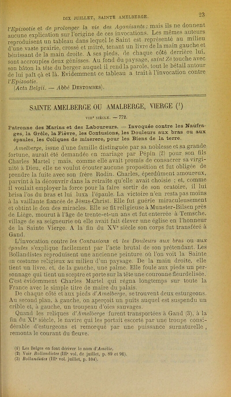 l'Epizootie et, de prolonger la vie des Agonisants ; mais ils ne donnent aucune explication sur l’origine de ces invocations. Les mêmes auteurs reproduisent un tableau dans lequel le Saint est représente au milieu d’une vaste prairie, crossé et mitré, tenant un livre de la main gauche et bénissant de la main droite. A ses pieds, de chaque côté dernere lui, sont accroupies deux génisses. Au fond du paysage, saint Ze touche avec son bâton la tête du berger auquel il rend la parole, tout le bétail autour de lui paît çà et là. Evidemment ce tableau a traita l’invocation contre l'Epizootie. (Acta Belgii. — Abbé Destombes). SAINTE AMELBERGE OU AMALBERGE, VIERGE (’) VIII' SIÈCLE. — 772. Patronne des Marins et des Laboureurs. — Invoquée contre les Naufra- ges, la Grêle, la Fièvre, les Contusions, les Douleurs aux bras ou aux épaules, les Coliques de miserere, pour les Biens de la terre. Amelberge, issue d’une famille distinguée par sa noblesse et sa grande fortune, aurait été demandée en mariage par Pépin (21 pour son fils Charles Martel ; mais, comme elle avait promis de consacrer sa virgi- nité à Dieu, elle ne voulut écouter aucune proposition et fut obligée de prendre la fuite avec son frère Rodin. Charles, éperdument amoureux, parvint à la découvrir dans la retraite qu’elle avait choisie ; et, comme il voulait employer la force pour la faire sortir de son oratoire, il lui brisa l’os du bras et lui luxa l’épaule. La victoire n’en resta pas moins à la vaillante fiancée de Jésus-Christ. Elle fut guérie miraculeusement et obtint le don des miracles. Elle se fit religieuse à Munster-Bilsen près de Liège, mourut à l’âge de trente-et-un ans et fut enterrée à Temsche, village de sa seigneurie où elle avait fait élever une église en l’honneur de la Sainte Vierge. A la fin du XVe siècle son corps fut transféré à Gand. L’invocation contre les Contusions et les Douleurs aux bras ou aux épaules s’explique facilement par l’acte brutal de son prétendant. Les Bollandistes reproduisent une ancienne peinture où l’on voit la Sainte en costume religieux au milieu d’un paysage. De la main droite, elle tient un livre, et, de la gauche, une palme. Elle foule aux pieds un per- sonnage qui tient un sceptre et porte sur la tête une couronne fleurdelisée. C’est évidemment Charles Martel qui régna longtemps sur toute la France avec le simple titre de maire du palais. De chaque côté et aux pieds d’Amelberge, se trouvent deux esturgeons. Au second plan, à gauche, on aperçoit un puits auquel est suspendu un crible et, à gauche, un troupeau d’oies sauvages. Quand les reliques d’Amelberge furent transportées à Gand (3), à la fin du XIe siècle, le navire qui les portait escorté par une troupe consi- dérable d’esturgeons et remorqué par une puissance surnaturelle , remonta le courant du fleuve. ()) Les Belges en font dériver le nom A’Amélie. (2) Voir Bollandistes (111® vol. de juillet, p. 89 et 91). (3) Bollandistes (111° vol. juillet, p. 104).