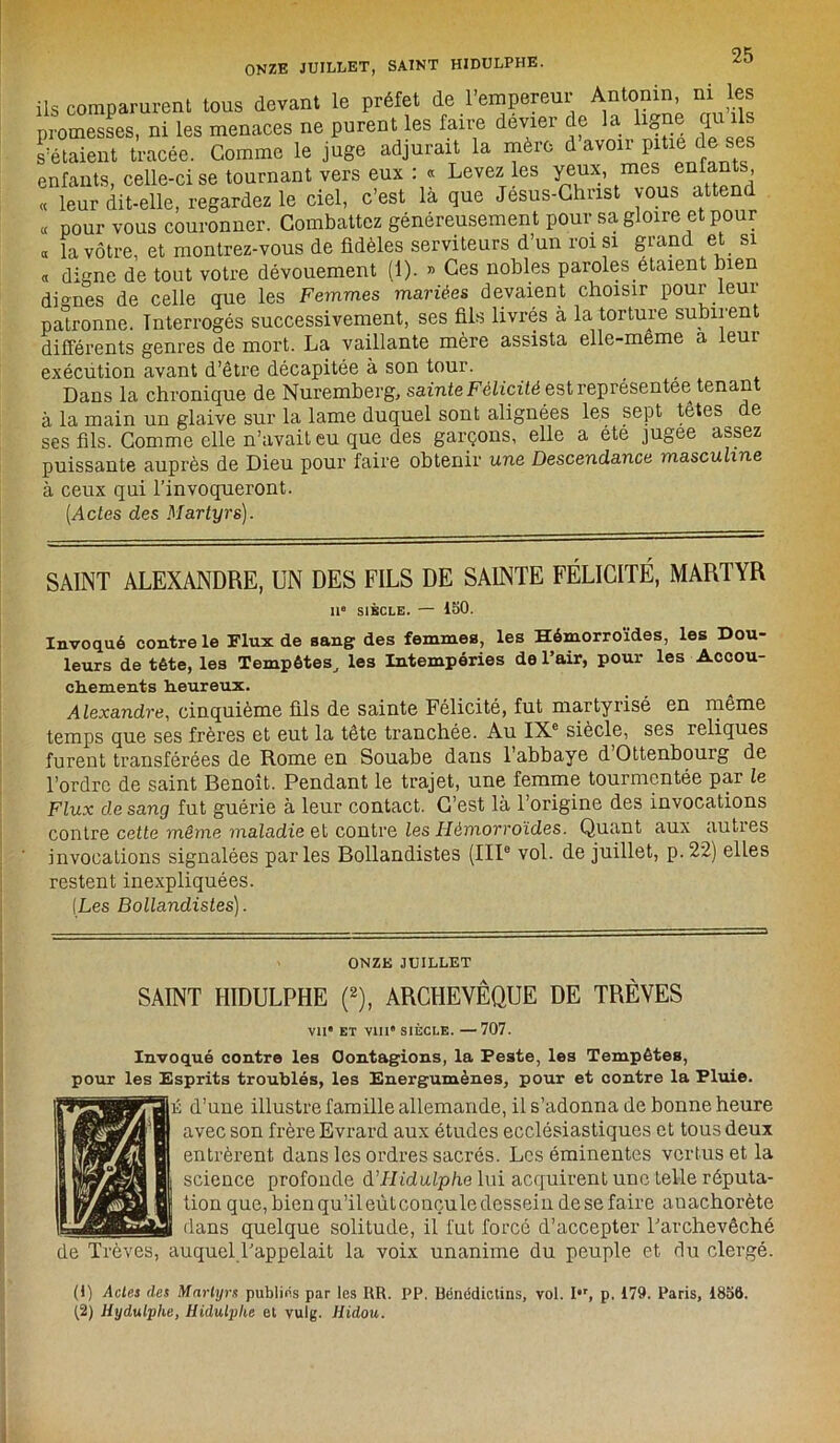 ONZE JUILLET, SAINT HIDULPHE. ils comparurent tous devant le préfet de l’empereur Antonin ni les promesses, ni les menaces ne purent les faire devier de la h0ne qu ils s’étalent tracée. Gomme le juge adjurait la mère d avoir pitié de ses enfants, celle-ci se tournant vers eux : « Levez les yeux, mes enfants « leur dit-elle, regardez le ciel, c’est là que Jesus-Christ vous attend « pour vous couronner. Combattez généreusement pour sa gloire et pour « la vôtre, et montrez-vous de fidèles serviteurs d’un roi si grand et si « digne de tout votre dévouement (1). » Ces nobles paroles étaient bien dignes de celle que les Femmes mariées devaient choisir pour leur patronne. Interrogés successivement, ses fils livrés à la torture subirent différents genres de mort. La vaillante mère assista elle-meme a leur exécution avant d’être décapitée à son tour. Dans la chronique de Nuremberg, sainte Félicité est représentéei tenan à la main un glaive sur la lame duquel sont alignées les sept têtes de ses fils. Gomme elle n’avait eu que des garçons, elle a été jugee assez puissante auprès de Dieu pour faire obtenir une Descendance masculine à ceux qui l’invoqueront. (Actes des Martyrs). SAINT ALEXANDRE, UN DES FILS DE SAINTE FÉLICITÉ, MARTYR 11e SIÈCLE. — 150. Invoqué contre le Flux de sang des femmes, les Hémorroïdes, les Dou- leurs de tête, les Tempêtes, les Intempéries de l’air, pour les Accou- chements heureux. Alexandre, cinquième fils de sainte Félicité, fut martyrisé en même temps que ses frères et eut la tête tranchée. Au IXe siècle, ses reliques furent transférées de Rome en Souabe dans l’abbaye d Ottenbourg de l’ordre de saint Benoît. Pendant le trajet, une femme tourmentée par le Flux de sang fut guérie à leur contact. G’est là l’origine des invocations contre cette même maladie et contre Zes Hémorroïdes. Quant aux auties invocations signalées parles Bollandistes (IIIe vol. de juillet, p.22) elles restent inexpliquées. (Les Bollandistes). ONZE JUILLET SAINT HIDULPHE (2), ARCHEVÊQUE DE TRÊVES VU ET VIII' SIÈCLE. —707. Invoqué contre les Oontagions, la Peste, les Tempêtes, pour les Esprits troublés, les Energumènes, pour et contre la Pluie. d’une illustre famille allemande, il s’adonna de bonne heure avec son frère Evrard aux études ecclésiastiques et tous deux entrèrent dans les ordres sacrés. Les éminentes vertus et la science profonde & I-lidulphe lui acquirent une telle réputa- tion que, bien qu’ileûteonçule dessein de se faire anachorète dans quelque solitude, il fut forcé d’accepter l’archevêché de Trêves, auquel l’appelait la voix unanime du peuple et du clergé. (1) Actes des Martyrs publics par les RR. PP. Bénédictins, vol. I,r, p. 179. Paris, 1856. (2) Hydulplie, Hidulphe et vulg. liidou.