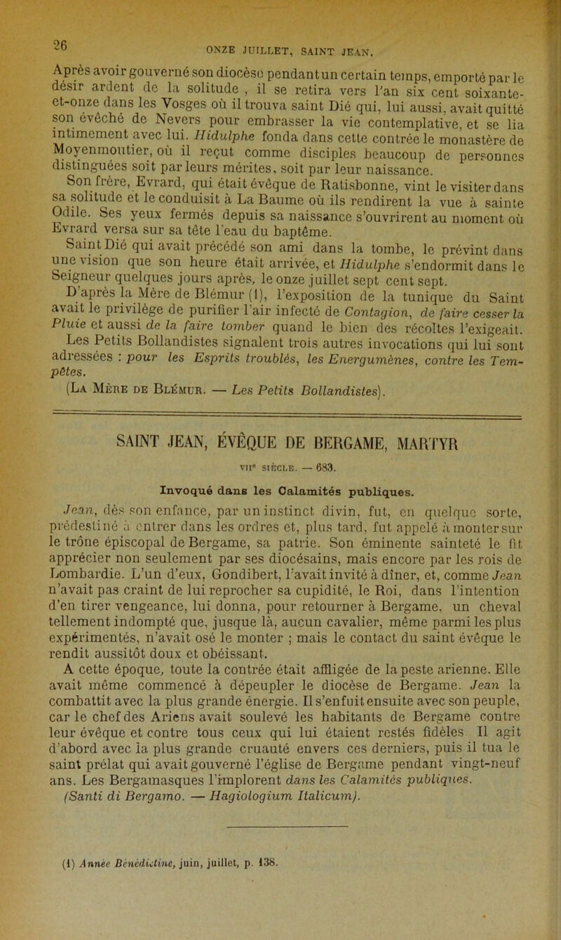 40 ONZE JUILLET, SAINT JEAN. Après avoir gouverné son diocèse pendant un certain temps, emporté par le désir ardent de la solitude , il se retira vers Pan six cent soixante- et-onze dans les Vosges où il trouva saint Dié qui, lui aussi, avait quitté son évêché de Nevcrs pour embrasser la vie contemplative, et se lia intimement avec lui. Ilidulphe fonda dans cette contrée le monastère de Moyenmoutier, où il reçut comme disciples beaucoup de personnes distinguées soit parleurs mérites, soit par leur naissance. Son frère, Evrard, qui était évêque de Ratisbonne, vint le visiter dans sa solitude et le conduisit à La Baume où ils rendirent la vue à sainte Odile. Ses yeux fermés depuis sa naissance s’ouvrirent au moment où Evrard versa sur sa tête l'eau du baptême. Saint Dié qui avait précédé son ami dans la tombe, le prévint dans une vision que son heure était arrivée, et Hidulphe s’endormit dans le Seigneur quelques jours après, le onze juillet sept cent sept. D’après la Mère de Blémur (1), l’exposition de la tunique du Saint avait le privilège de purifier l’air infecté de Contagion, de faire cesser la Pluie et aussi de la faire tomber quand le bien des récoltes l’exigeait. Les Petits Bollandistes signalent trois autres invocations qui lui sont adressées : pour les Esprits troublés, les Energumènes, contre les Tem- pêtes. (La Mère de Blémur. — Les Petits Bollandistes). SAINT JEAN, ÉVÊQUE DE BERG AME, MARTYR vu8 siècle. — 683. Invoqué dans les Calamités publiques. Jean, dès son enfance, par un instinct divin, fut, en quelque sorte, prédestiné à entrer dans les ordres et, plus tard, fut appelé àmontersur le trône épiscopal de Bergame, sa patrie. Son éminente sainteté le fit apprécier non seulement par ses diocésains, mais encore par les rois de Lombardie. L’un d’eux, Gondibert, l’avait invité à dîner, et, comme Jean, n’avait pas craint de lui reprocher sa cupidité, le Roi, dans l’intention d’en tirer vengeance, lui donna, pour retourner à Bergame, un cheval tellement indompté que, jusque là, aucun cavalier, même parmi les plus expérimentés, n’avait osé le monter ; mais le contact du saint évêque le rendit aussitôt doux et obéissant. A cette époque, toute la contrée était affligée de la peste arienne. Elle avait même commencé à dépeupler le diocèse de Bergame. Jean la combattit avec la plus grande énergie. Il s’enfuit ensuite avec son peuple, car le chef des Ariens avait soulevé les habitants de Bergame contre leur évêque et contre tous ceux qui lui étaient restés fidèles II agit d’abord avec la plus grande cruauté envers ces derniers, puis il tua le saint prélat qui avait gouverné l’église de Bergame pendant vingt-neuf ans. Les Bergamasques l’implorent dans les Calamités publiques. (Santi di Bergamo. — Hagiologium Italicum). (1) Année Bénédictine, juin, juillet, p. 138.