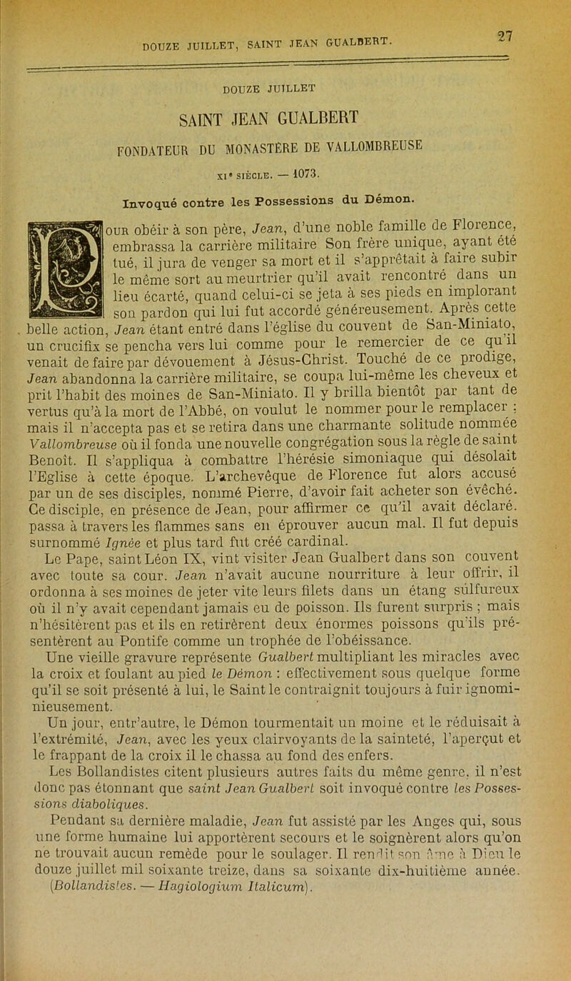 DOUZE JUILLET, SAINT JEAN GUALBERT. douze juillet SAINT JEAN GUALBERT FONDATEUR DU MONASTERE DE VALLOMBREUSE XIe siècle. — 1073. Invoqué contre les Possessions du Démon. I our obéir à son père, Jean, d’une noble famille de Florence, embrassa la carrière militaire Son frère unique, ayant été tué, il jura de venger sa mort et il s’apprêtait à faire subir le même sort au meurtrier qu’il avait rencontré. dans un lieu écarté, quand celui-ci se jeta a ses pieds en implorant ——— son pardon qui lui fut accordé généreusement. Après cette belle action, Jean étant entré dans l’église du couvent de San-Miniato, un crucifix se pencha vers lui comme pour le remercier de ce qu 1 venait de faire par dévouement à Jésus-Christ. Touché de ce piodige, Jean abandonna la carrière militaire, se coupa lui-même les cheveux et prit l’habit des moines de San-Minialo. Il y brilla bientôt par tant de vertus qu’à la mort de l’Abbé, on voulut le nommer pour le remplace^ , mais il n’accepta pas et se retira dans une charmante solitude nommée Va nombreuse où il fonda une nouvelle congrégation sous la règle de saint Benoît. Il s’appliqua à combattre l’hérésie simoniaque qui désolait l’Eglise à cette époque. L’archevêque de Florence fut alors accusé par un de ses disciples, nommé Pierre, d’avoir fait acheter son évêché. Ce disciple, en présence de Jean, pour affirmer ce qu’il avait déclaré, passa à travers les flammes sans en éprouver aucun mal. Il fut depuis surnommé Ignée et plus tard fut créé cardinal. Le Pape, saint Léon IX, vint visiter Jean Gualbert dans son couvent avec toute sa cour. Jean n’avait aucune nourriture à leur offrir, il ordonna à ses moines de jeter vite leurs filets dans un étang sulfureux où il n’y avait cependant jamais eu de poisson. Ils furent surpris ; mais n’hésitèrent pas et ils en retirèrent deux énormes poissons qu’ils pré- sentèrent au Pontife comme un trophée de l’obéissance. Une vieille gravure représente Gualbert multipliant les miracles avec la croix et foulant au pied le Démon : effectivement sous quelque forme qu’il se soit présenté à lui, le Saint le contraignit toujours à fuir ignomi- nieusement. Un jour, entr’autre, le Démon tourmentait un moine et le réduisait à l’extrémité, Jean, avec les yeux clairvoyants de la sainteté, l’aperçut et le frappant de la croix il le chassa au fond des enfers. Les Bollandistes citent plusieurs autres faits du même genre, il n’est donc pas étonnant que saint Jean Gualbert soit invoqué contre les Posses- sions diaboliques. Pendant sa dernière maladie, Jean fut assisté par les Anges qui, sous une forme humaine lui apportèrent secours et le soignèrent alors qu’on ne trouvait aucun remède pour le soulager. Il rendit son Ame à Dieu le douze juillet mil soixante treize, dans sa soixante dix-huitième année. [Bollandistes. — Hagiologium Ilalicum).