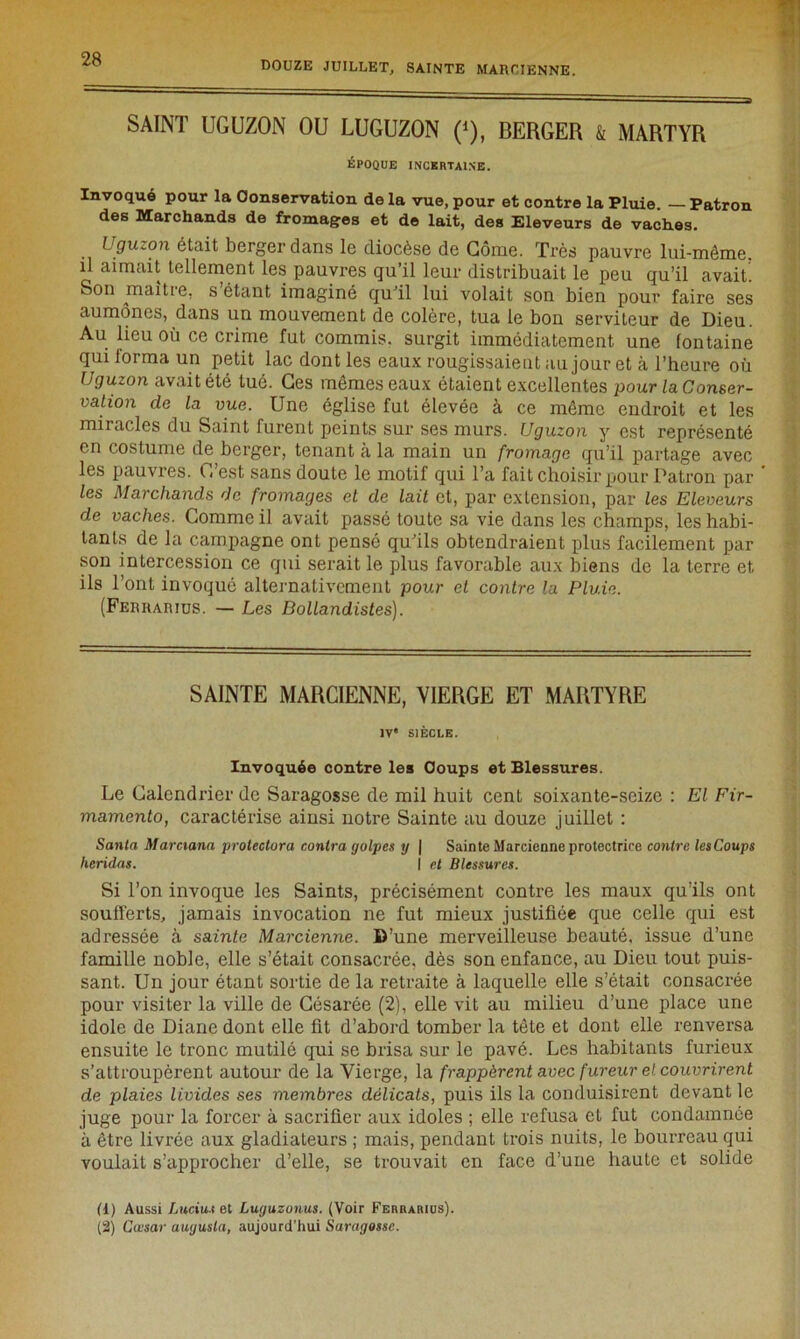 SAINT UGUZON OU LUGUZON (*), BERGER k MARTYR ÉPOQUE INCERTAINE. Invoqué pour la Conservation de la vue, pour et contre la Pluie. — Patron des Marchands de fromages et de lait, des Eleveurs de vaches. Uguzon était berger dans le diocèse de Corne. Très pauvre lui-même, il aimait tellement les pauvres qu’il leur distribuait le peu qu’il avait! Son maître, s étant imaginé qu’il lui volait son bien pour faire ses aumônes, dans un mouvement de colère, tua le bon serviteur de Dieu. Au lieu où ce crime fut commis, surgit immédiatement une fontaine qui iorma un petit lac dont les eaux rougissaient au jour et à l’heure où Uguzon avait été tué. Ges mêmes eaux étaient excellentes pour la Conser- vation de la vue. Une église fut élevée à ce même endroit et les miracles du Saint furent peints sur ses murs. Uguzon y est représenté en costume de berger, tenant à la main un fromage qu’il partage avec les pauvres. C’est sans doute le motif qui Ta fait choisir pour Patron par les Marchands de fromages et de lait et, par extension, par les Eleveurs de vaches. Gomme il avait passé toute sa vie dans les champs, les habi- tants de la campagne ont pensé qu’ils obtendraient plus facilement par son intercession ce qui serait le plus favorable aux biens de la terre et ils l’ont invoqué alternativement pour et contre la Pluie. (Ferrarius. — Les Bollandistes). SAINTE MARCIENNE, VIERGE ET MARTYRE IV' SIÈCLE. Invoquée contre les Coups et Blessures. Le Calendrier de Saragosse de mil huit cent soixante-seize : El Fir- mamento, caractérise ainsi notre Sainte au douze juillet : Santa Marciana prolectora contra golpes y | Sainte Marcienne protectrice contre lesCoups heridas. I et Blessures. Si l’on invoque les Saints, précisément contre les maux qu’ils ont soufferts, jamais invocation ne fut mieux justifiée que celle qui est adressée à sainte Marcienne. D’une merveilleuse beauté, issue d’une famille noble, elle s’était consacrée, dès son enfance, au Dieu tout puis- sant. Un jour étant sortie de la retraite à laquelle elle s’était consacrée pour visiter la ville de Césarée (2), elle vit au milieu d’une place une idole de Diane dont elle fit d’abord tomber la tête et dont elle renversa ensuite le tronc mutilé qui se brisa sur le pavé. Les habitants furieux s’attroupèrent autour de la Vierge, la frappèrent avec fureur et couvrirent de plaies livides ses membres délicats, puis ils la conduisirent devant le juge pour la forcer à sacrifier aux idoles ; elle refusa et fut condamnée à être livrée aux gladiateurs ; mais, pendant trois nuits, le bourreau qui voulait s’approcher d’elle, se trouvait en face d’une haute et solide (1) Aussi Lucius et Luguzonus. (Voir Ferrarius). (2) Ccesar augusla, aujourd’hui Saragosse.