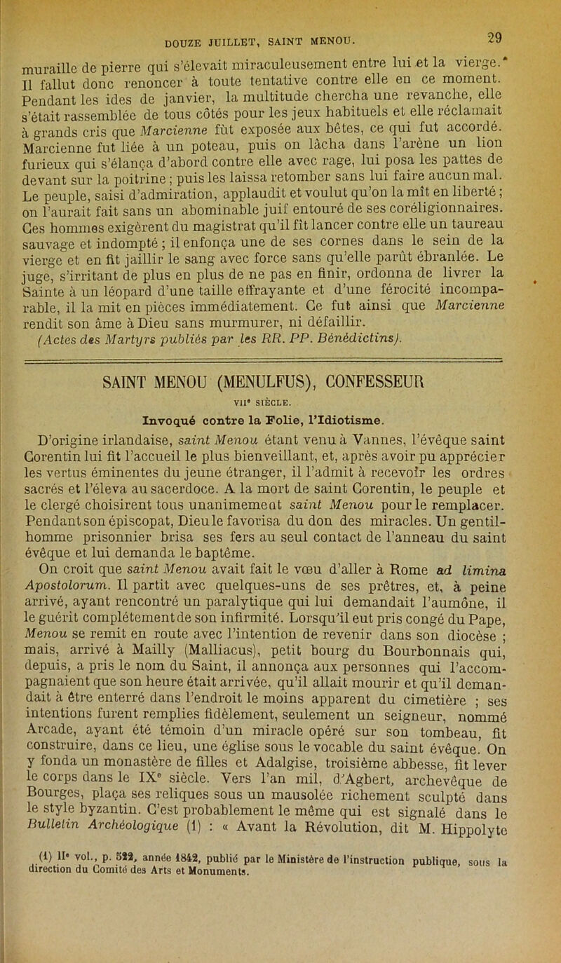 muraille de pierre qui s’élevait miraculeusement entre lui et la vierge.* Il fallut donc renoncer à toute tentative contre elle en ce moment. Pendant les ides de janvier, la multitude chercha une revanche, elle s’était rassemblée de tous côtés pour les jeux habituels et elle réclamait à grands cris que Martienne fût exposée aux botes, ce qui fut accoidé. Marcienne fut liée à un poteau, puis on lâcha dans 1 arène un lion furieux qui s’élança d’abord contre elle avec rage, lui posa les pattes de devant sur la poitrine ; puis les laissa retomber sans lui faire aucun mal. Le peuple, saisi d’admiration, applaudit et voulut qu’on la mît en liberté ; on l’aurait fait sans un abominable juif entouré de ses coreligionnaires. Ges hommes exigèrent du magistrat qu’il fit lancer contre elle un taureau sauvage et indompté ; il enfonça une de ses cornes dans le sein de la vierge et en fit jaillir le sang avec force sans qu’elle parût ébranlée. Le juge, s’irritant de plus en plus de ne pas en finir, ordonna de livrer la Sainte à un léopard d’une taille effrayante et d’une férocité incompa- rable, il la mit en pièces immédiatement. Ce fut ainsi que Martienne rendit son âme à Dieu sans murmurer, ni défaillir. (Actes des Martyrs publiés par les RR. PP. BénédictinsJ. SAINT MENOU (MENULFUS), CONFESSEUR VII* SIÈCLE. Invoqué contre la Folie, l’Idiotisme. D’origine irlandaise, saint Menou étant venu à Vannes, l’évêque saint Corentin lui fit l’accueil le plus bienveillant, et, après avoir pu apprécier les vertus éminentes du jeune étranger, il l’admit à recevoir les ordres sacrés et l’éleva au sacerdoce. A la mort de saint Corentin, le peuple et le clergé choisirent tous unanimemeat saint Menou pour le remplacer. Pendant son épiscopat, Dieu le favorisa du don des miracles. Un gentil- homme prisonnier brisa ses fers au seul contact de l’anneau du saint évêque et lui demanda le baptême. On croit que saint Menou avait fait le vœu d’aller à Rome ad limina Apostolorum. Il partit avec quelques-uns de ses prêtres, et, à peine arrivé, ayant rencontré un paralytique qui lui demandait l’aumône, il le guérit complètement de son infirmité. Lorsqu’il eut pris congé du Pape, Menou se remit en route avec l’intention de revenir dans son diocèse ; mais, arrivé à Mailly (Malliacus), petit bourg du Bourbonnais qui, depuis, a pris le nom du Saint, il annonça aux personnes qui l’accom- pagnaient que son heure était arrivée, qu’il allait mourir et qu’il deman- dait à être enterré dans l’endroit le moins apparent du cimetière ; ses intentions furent remplies fidèlement, seulement un seigneur, nommé Arcade, ayant été témoin d’un miracle opéré sur son tombeau, fit construire, dans ce lieu, une église sous le vocable du saint évêque.’ On y fonda un monastère de filles et Adalgise, troisième abbesse, fit lever le corps dans le IX0 siècle. Vers l’an mil, d’Agbert, archevêque de Bourges, plaça ses reliques sous un mausolée richement sculpté dans le style byzantin. C’est probablement le même qui est signalé dans le Bulletin Archéologique (1) : « Avant la Révolution, dit M. Hippolyte (1) II® vol., p. 522, année 1842, publié par le Ministère de l’instruction publique, sous la direction du Comité des Arts et Monuments.
