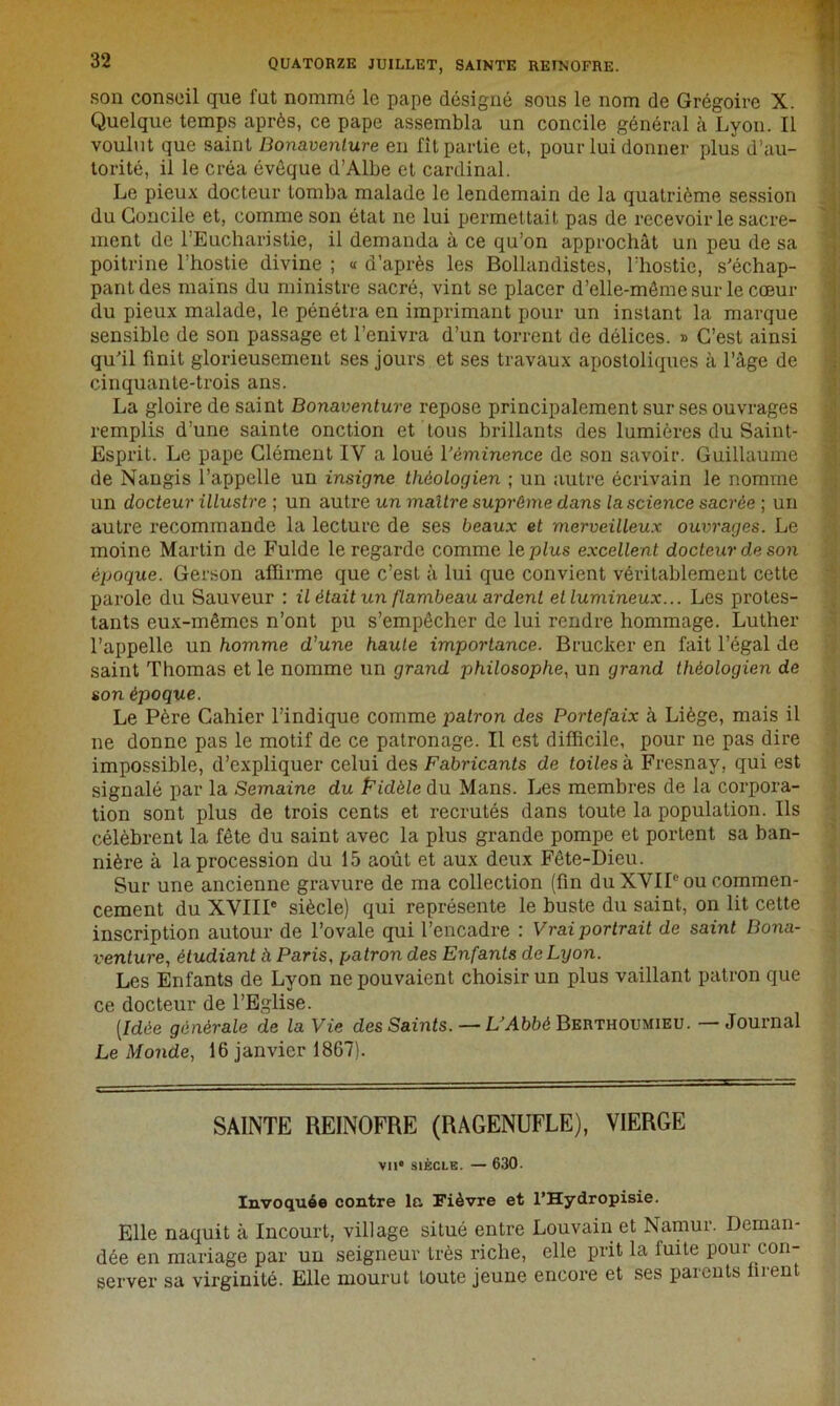 son conseil que fat nommé le pape désigné sous le nom de Grégoire X. Quelque temps après, ce pape assembla un concile général à Lyon. Il voulut que saint Bonaventure en fît partie et, pour lui donner plus d’au- torité, il le créa évêque d’Albe et cardinal. Le pieux docteur tomba malade le lendemain de la quatrième session du Concile et, comme son état ne lui permettait pas de recevoir le sacre- ment de l’Eucharistie, il demanda à ce qu’on approchât un peu de sa poitrine l’hostie divine ; « d’après les Bollandistes, l’hostie, s'échap- pant des mains du ministre sacré, vint se placer d'elle-même sur le cœur du pieux malade, le pénétra en imprimant pour un instant la marque sensible de son passage et l’enivra d’un torrent de délices. » C’est ainsi qu'il finit glorieusement ses jours et ses travaux apostoliques à l’âge de cinquante-trois ans. La gloire de saint Bonaventure repose principalement sur ses ouvrages remplis d’une sainte onction et tous brillants des lumières du Saint- Esprit. Le pape Clément IV a loué l'éminence de son savoir. Guillaume de Naugis l’appelle un insigne théologien ; un autre écrivain le nomme un docteur illustre ; un autre un maître suprême dans la science sacrée ; un autre recommande la lecture de ses beaux et merveilleux ouvrages. Le moine Martin de Fulde le regarde comme le plus excellent docteur de son époque. Gerson affirme que c’est à lui que convient véritablement cette parole du Sauveur : il était un flambeau ardent et lumineux... Les protes- tants eux-mêmes n’ont pu s’empêcher de lui rendre hommage. Luther l’appelle un homme d’une haute importance. Brucker en fait l’égal de saint Thomas et le nomme un grand philosophe, un grand théologien de son époque. Le Père Cahier l’indique comme patron des Portefaix à Liège, mais il ne donne pas le motif de ce patronage. Il est difficile, pour ne pas dire impossible, d’expliquer celui des Fabricants de toiles à Fresnav, qui est signalé par la Semaine du Fidèle du Mans. Les membres de la corpora- tion sont plus de trois cents et recrutés dans toute la population. Ils célèbrent la fête du saint avec la plus grande pompe et portent sa ban- nière à la procession du 15 août et aux deux Fête-Dieu. Sur une ancienne gravure de ma collection (fin du XVIIe ou commen- cement du XVIIIe siècle) qui représente le buste du saint, on lit cette inscription autour de l’ovale qui l’encadre : Vrai portrait de saint Bona- venture;, étudiant à Paris, patron des Enfants de Lyon. Les Enfants de Lyon ne pouvaient choisir un plus vaillant patron que ce docteur de l’Eglise. [Idée générale de la Vie des Saints. — L’Abbé Berthoumieu. — Journal Le Monde, 16 janvier 1867). SAINTE REINOFRE (RAGENUFLE), VIERGE VIIe SIÈCLE. — 630. Invoquée contre la Fièvre et l’Hydropisie. Elle naquit à Incourt, village situé entre Louvain et Namur. Deman- dée en mariage par un seigneur très riche, elle prit la iuite pour con- server sa virginité. Elle mourut foute jeune encore et ses parents firent
