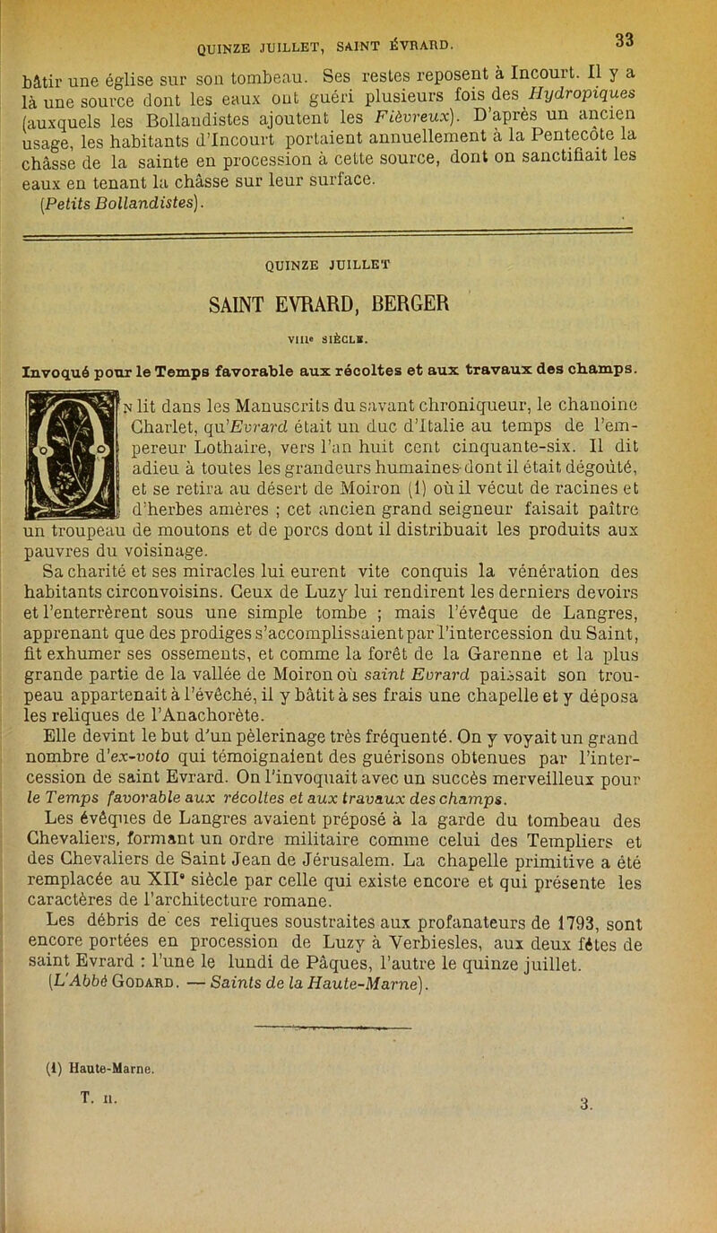 QUINZE JUILLET, SAINT ÉVRARD. bâtir une église sur son tombeau. Ses restes reposent à Incouit. Il y a là une source dont les eaux ont guéri plusieurs fois des Hydropiques (auxquels les Bollaudistes ajoutent les Fiévreux). D’apres un ancien usage, les habitants d’incourt portaient annuellement à la Pentecôte la châsse de la sainte en procession à cette source, dont on sanctifiait les eaux en tenant la châsse sur leur surface. [Petits Bollaudistes). QUINZE JUILLET SAINT EVRARD, BERGER VIIIe SIÈCLE. Invoqué pour le Temps favorable aux récoltes et aux travaux des champs. N lit dans les Manuscrits du savant chroniqueur, le chanoine Charlet, qu’Evrard était un duc d’Italie au temps de l’em- pereur Lothaire, vers l’an huit cent cinquante-six. Il dit adieu à toutes les grandeurs humaines-dont il était dégoûté, et se retira au désert de Moiron (1) où il vécut de racines et d’herbes amères ; cet ancien grand seigneur faisait paître un troupeau de moutons et de porcs dont il distribuait les produits aux pauvres du voisinage. Sa charité et ses miracles lui eurent vite conquis la vénération des habitants circonvoisins. Ceux de Luzy lui rendirent les derniers devoirs et l’enterrèrent sous une simple tombe ; mais l’évêque de Langres, apprenant que des prodiges s’accomplissaient par l’intercession du Saint, fit exhumer ses ossements, et comme la forêt de la Garenne et la plus grande partie de la vallée de Moiron où saint Evrard paissait son trou- peau appartenait à l’évêché, il y bâtit à ses frais une chapelle et y déposa les reliques de l’Anachorète. Elle devint le but d’un pèlerinage très fréquenté. On y voyait un grand nombre d’ex-voto qui témoignaient des guérisons obtenues par l’inter- cession de saint Evrard. On l’invoquait avec un succès merveilleux pour le Temps favovableaux récoltes et aux travaux des champs. Les évêques de Langres avaient préposé à la garde du tombeau des Chevaliers, formant un ordre militaire comme celui des Templiers et des Chevaliers de Saint Jean de Jérusalem. La chapelle primitive a été remplacée au XII8 siècle par celle qui existe encore et qui présente les caractères de l’architecture romane. Les débris de ces reliques soustraites aux profanateurs de 1793, sont encore portées en procession de Luzy à Verbiesles, aux deux fêtes de saint Evrard : l’une le lundi de Pâques, l’autre le quinze juillet. [L Abbé Godarb . — Saints de la Haute-Marne). (i) Haute-Marne. T. il. 3.
