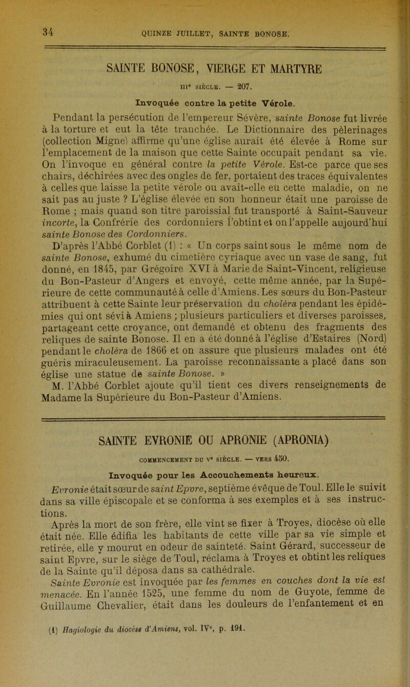 SAINTE BONOSE, VIERGE ET MARTYRE III* SIÈCLE. — 207. Invoquée contre la petite Vérole. Pendant la persécution de l’empereur Sévère, sainte Bonose fut livrée à la torture et eut la tête tranchée. Le Dictionnaire des pèlerinages (collection Migne) affirme qu’une église aurait été élevée à Rome sur l’emplacement de la maison que cette Sainte occupait pendant sa vie. On l’invoque en général contre la petite Vérole. Est-ce parce que ses chairs, déchirées avec des ongles de fer, portaient des traces équivalentes à celles que laisse la petite vérole ou avait-elle eu cette maladie, on ne sait pas au juste ? L’église élevée en son honneur était une paroisse de Rome ; mais quand son titre paroissial fut transporté à Saint-Sauveur incorte, la Confrérie des cordonniers l’obtint et on l’appelle aujourd’hui sainte Bonose des Cordonniers. D’après l’Abbé Corblet (1) : « Un corps saint sous le même nom de sainte Bonose, exhumé du cimetière cyriaque avec un vase de sang, fut donné, en 1845, par Grégoire XVI à Marie de Saint-Vincent, religieuse du Bon-Pasteur d’Angers et envoyé, cette même année, par la Supé- rieure de cette communauté à celle d’Amiens. Les sœurs du Bon-Pasteur attribuent à cette Sainte leur préservation du choléra pendant les épidé- mies qui ont sévi à Amiens ; plusieurs particuliers et diverses paroisses, partageant cette croyance, ont demandé et obtenu des fragments des reliques de sainte Bonose. Il en a été donné à l’église d’Estaires (Nord) pendant le choléra de 1866 et on assure que plusieurs malades ont été guéris miraculeusement. La paroisse reconnaissante a placé dans son église une statue de sainte Bonose. » M. l’Abbé Corblet ajoute qu’il tient ces divers renseignements de Madame la Supérieure du Bon-Pasteur d’Amiens. SAINTE EVRONIE OU APRONIE (APRONIA) COMMENCEMENT DO Ve SIÈCLE. — VERS 450. Invoquée pour les Aocouch.em.ents heureux. Evronie était sœur de saint Epvre, septième évêque de Toul. Elle le suivit dans sa ville épiscopale et se conforma à ses exemples et à ses instruc- tions. Après la mort de son frère, elle vint se fixer à Troyes, diocèse où elle était née. Elle édifia les habitants de cette ville par sa vie simple et retirée, elle y mourut en odeur de sainteté. Saint Gérard, successeur de saint Epvre, sur le siège de Toul, réclama à Troyes et obtint les reliques de la Sainte qu’il déposa dans sa cathédrale. Sainte Evronie est invoquée par les femmes en couches dont la vie est menacée. En l’année 1525, une femme du nom de Guyote, femme de Guillaume Chevalier, était dans les douleurs de l’enfantement et en (1) Ilagiologie du diocèse d’Amiens, vol. IV0, p. !9L
