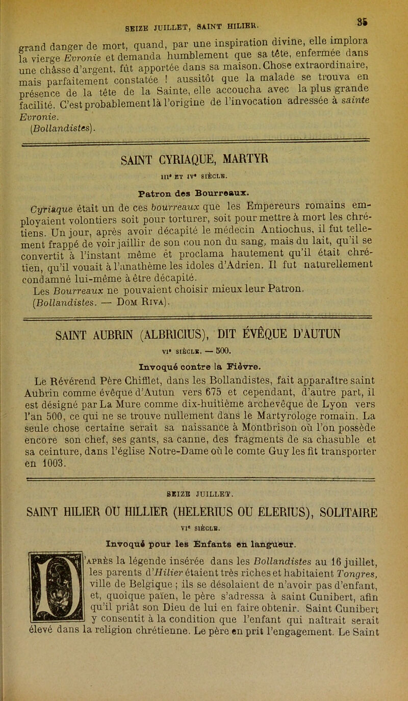 SEIZE JUILLET, SAINT HILIER. 85 grand danger de mort, quand, par une inspiration divine, elle implora la vierge Evronie et demanda humblement que sa tête, enfermee dans une châsse d’argent, fût apportée dans sa maison. Chose extraordinaire, mais parfaitement constatée ! aussitôt que la malade se trouva en présence de la tête de la Sainte, elle accoucha avec la plus grande facilité. C’est probablement là l’origine de l’invocation adressée à sainte Evronie. [Bollandistes). SAINT CYRIAQUE, MARTYR 111* ET IV* SIÈCLE. Patron des Bourreaux. Cyriaque était un de ces bourreaux que les Empereurs romains em- ployaient volontiers soit pour torturer, soit pour mettre à mort les chré- tiens. Un jour, après avoir décapité le médecin Antiochus, il fut telle- ment frappé de voir jaillir de son cou non du sang, mais du lait, qu il se convertit à l’instant même ét proclama hautement qu’il était chré- tien, qu’il vouait à l’anathème les idoles d’Adrien. Il fut naturellement condamné lui-même à être décapité. Les Bourreaux ne pouvaient choisir mieux leur Patron. [Bollandistes. — Dom Riva). SAINT AUBRIN (ALBR1CIUS), DIT ÉVÊQUE D’AUTUN VI* SIÈCLE. — 500. Invoqué contre la Fièvre. Le Révérend Père Chifflet, dans les Bollandistes, fait apparaître saint Aubrin comme évêque d’Autun vers 675 et cependant, d’autre part, il est désigné par La Mure comme dix-huitième archevêque de Lyon vers l’an 500, ce qui ne se trouve nullement dans le Martyrologe romain. La seule chose certaine serait sa naissance à Montbrison où l’on possède encore son chef, ses gants, sa canne, des fragments de sa chasuble et sa ceinture, dans l’église Notre-Dame où le comte Guy les fit transporter en 1003. SEIZE JUILLET. SAINT HILIER OU HILLIER (HELERIUS OU ELERIUS), SOLITAIRE VIe SIÈCLE. Invoqué pour les Enfants en langueur. 'après la légende insérée dans les Bollandistes au 16 juillet, les parents d ’Hilier étaient très riches et habitaient Tongres, ville de Belgique ; ils se désolaient de n’avoir pas d’enfant, et, quoique païen, le père s’adressa à saint Cunibert, afin qu’il priât son Dieu de lui en faire obtenir. Saint Cunibert y consentit à la condition que l’enfant qui naîtrait serait élevé dans la religion chrétienne. Le père en prit l’engagement. Le Saint
