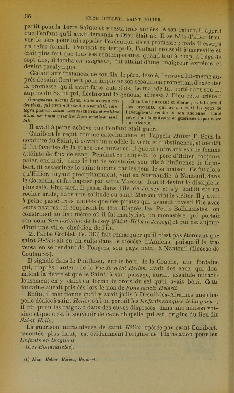 SEIZE JUILLET, SAINT HILIER. par ît pour la Terre Sainte et y resta trois années. A son retour, il apprit que 1 enfant qu il avait demandé à Dieu était né. Il se hâta d’aller trou- ver le père pour lui rappeler l’exécution de sa promesse ; mais il essuya un refus formel. Pendant ce temps-là, l’enfant croissait à merveille et était plus tort que tous ses contemporains, quand tout à coup, à l’âge de sept ans, il tomba en langueur, fut atteint d’une maigreur extrême et devint paralytique. Cédant aux instances de son fils, le père, désolé, l’envoya lui-même au- près de saint Cunibert pour implorer son secours en promettant d’exécuter la promesse qu il avait faite autrefois. Le malade fut porté dans son lit auprès du Saint qui, fléchissant le genoux, adressa à Dieu cette prière : Omnipotent œterne Deus, talus œterna cre- dentium, qui cœco nato oculos aperuisti, réin- tégra puerurn istum languescentem et restitue ilium per tuam misericordiam pristinœ sa ni. tati. Dieu tout-puissant et éternel, salut éternel des croyants, qui avez ouvert les yeux de l’aveugle-né, rendez à son ancienne santé cet enfant languissant et guérissez-lepar votre miséricorde. Il avait à peine achevé que l’enfant était guéri. Cunibert le reçut comme catéchumène et l’appela Hilier (1). Sous la conduite du Saint, il devint un modèle de vertu et d’abstinence, et bientôt il fut favorisé de la grâce des miracles. Il guérit entre autres une femme atteinte de flux de sang. Pendant ce temps-là, le père d’Hilier, toujours païen endurci, dans le but de soustraire son fils à l’influence de Cuui- bert, fit assassiner le saint homme par les gens de sa maison. Ce fut alors qu’Hilier, fuyant précipitamment, vint en Normandie, à Nanteuil, dans le Cotentin, et fut baptisé par saint Marcou, dont il devint le disciple le plus zélé. Plus tard, il passa dans l ile de Jersey et s’y établit sur un rocher aride, dans une solitude où saint Marcou vint le visiter. Il y avait à peine passé trois années que des pirates qui avaient investi l'île avec leurs navires lui coupèrent la tête. D’après les Petits Bollandistes, on construisit au lieu même où il fut martyrisé, un monastère qui portait son nom Saint-Hélien de Jersey (Saint-Iielerin Jersey i) et qui est aujour- d’hui une ville, chef-lieu de l’île. M. l’abbé Corblet (IV, 313) fait remarquer qu’il n’est pas étonnant que saint Helien ait eu un culte dans le diocèse d’Amiens, puisqu’il le tra- versa en se rendant de Tongres, son pays natal, à Nanteuil (diocèse de Coutances). Il signale dans le Ponthieu, sur le bord de la Conche, une fontaine qui, d’après l’auteur de la Vie de saint Helien, avait des eaux qui don- naient la fièvre et que le Saint, à son passage, aurait assainie miracu- leusement en y jetant en forme de croix du sel qu’il avait béni. Cette fontaine aurait pris dès lors le non de Fons sancti Helerii. Enfin, il mentionne qu’il y avait jadis à Dreuil-lès-Airaines une cha- pelle dédiée à saint Helien où l’on portait les Enfants attaqués de langueur ; il dit qu’on les baignait dans des cuves disposées dans une maison voi- sine et que c’est le souvenir de cette chapelle qui est l’origine du lieu dit Saint-Hélie. La guérison miraculeuse de saint Hilier opérée par saint Cunibert, racontée plus haut, est évidemment l’origine de l’invocation pour les Enfants en langueur. (Les Bollandistes). (1) Alias Helier, Helien, Hehbert.