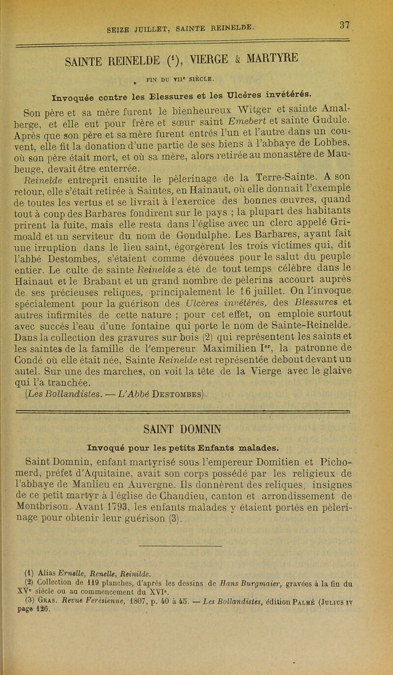 SAINTE REINELDE (*), VIERGE & MARTYRE FIN DU VIIe SIÈCLE. Invoquée contre les Elessures et les Ulcères invétérés. Son père et sa mère furent le bienheureux Witger et sainte Amal- berge, et elle eut pour frère et sœur saint Emebert et sainte Gudule. Après que son père et sa mère furent entrés l’un et 1 autre dans un cou- vent, elle fit la donation d’une partie de ses biens a l’abbaye de Lobbes, où son père était mort, et où sa mère, alors retirée au monastère de Mau- beuge, devait être enterrée. Reinelde entreprit ensuite le pèlerinage de la Terre-Sainte. A son retour, elle s’était retirée à Saintes, enHainaut, où elle donnait 1 exemple de toutes les vertus et se livrait à l’exercice des bonnes œuvres, quand tout à coup des Barbares fondirent sur le pays ; la plupart des habitants prirent la fuite, mais elle resta dans l’église avec un clerc appelé Gri- moald et un serviteur du nom de Gondulphe. Les Barbares, ayant fait une irruption dans le lieu saint, égorgèrent les trois victimes qui, dit l’abbé Destombes, s’étaient comme dévouées pour le salut du peuple entier. Le culte de sainte Reinelde a été de tout temps célèbre dans le Hainaut et le Brabant et un grand nombre de pèlerins accourt auprès de ses précieuses reliques, principalement le 16 juillet. On l'invoque spécialement pour la guérison des Ulcères invétérés, des Blessures et autres infirmités de cette nature ; pour cet effet, on emploie surtout avec succès l’eau d’une fontaine qui porte le nom de Sainte-Reinelde. Dans la collection des gravures sur bois (2) qui représentent les saints et les saintes de la famille de l’empereur Maximilien Ier, la patronne de Condé où elle était née, Sainte Reinelde est représentée debout devant un autel. Sur une des marches, on voit la tête de la Vierge avec le glaive qui l’a tranchée. (Les Bollandisles. — L'Abbé Destombes) ■ SAINT DOMNIN Invoqué pour les petits Enfants malades. Saint Domnin, enfant martyrisé sous l’empereur Domitien et Picho- merd, préfet d’Aquitaine, avait son corps possédé par les religieux de l’abbaye de Manlieu en Auvergne. Ils donnèrent des reliques, insignes de ce petit martyr à l’église de Chaudieu, canton et arrondissement de Montbrison. Avant 1793, les enfants malades y étaient portés en pèleri- nage pour obtenir leur guérison (3). (1) Alias Ernelle, Renelle, Reinilde. (2) Collection de 119 planches, d’après les dessins de Hans Burgmaier, gravées à la fin du XV“ siècle ou au commencement du XVI0. (3) (jhas. Revue Ferésienne, 1807, p. 40 à 43. — Les Bollandisles, édition Palmé (Joncs iv page 126.