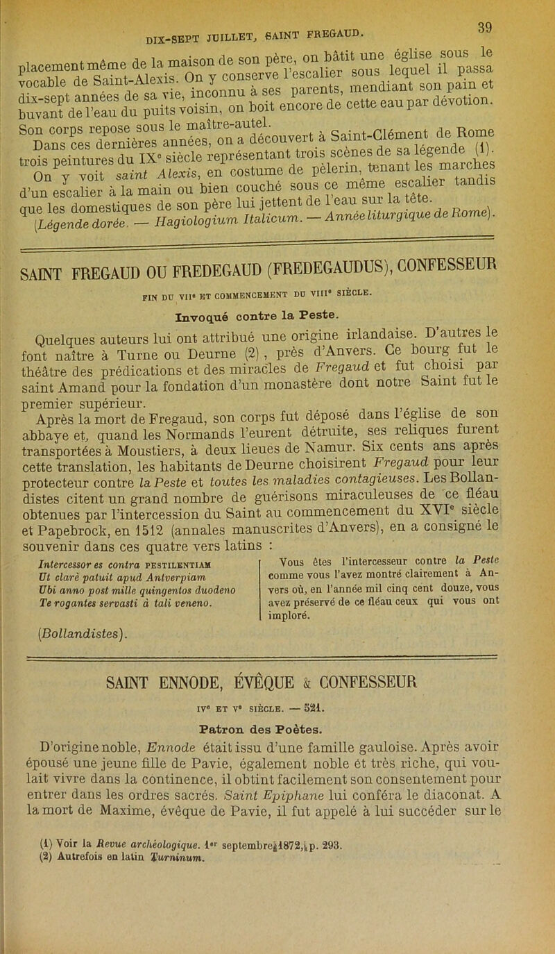 vocable de Saint-Alexis. J Y à geg parents, mendiant son pain et tavaTdXu du puits loisiu, ou boit encore de cette eau par dévotion. ^“DanTces^ernières^nnéMl^n^découvert à Saint-Clément de Rome trois peintures du IX” siècle représentant trois scenes de sa egW' ^ SAINT FREGAUD OU FREDEGAUD (FREDEGAUDUS), CONFESSEUR FIN DU VIIe KT COMMENCEMENT DU VIIIe SIÈCLE. Invoqué contre la Peste. Quelques auteurs lui ont attribué une origine irlandaise. D autres le font naître à Turne ou Deurne (2) , près d’Anvers. Ce bourg fut le théâtre des prédications et des miracles de Fregaud et fut choisi par saint Amand pour la fondation d’un monastère dont notre baint lut le premier supérieur. Après la mort de Fregaud, son corps fut déposé dans 1 eglise de son abbaye et, quand les Normands l’eurent détruite, ses reliques fuient transportées à Moustiers, à deux lieues de Namur. Six cents ans apres cette translation, les habitants de Deurne choisirent Fregaud pour leui protecteur contre la Peste et toutes les maladies contagieuses. LesBollan- distes citent un grand nombre de guérisons miraculeuses de ce fléau obtenues par l’intercession du Saint au commencement du XVI0 siècle et Papebrock, en 1512 (annales manuscrites d’Anvers), en a consigné le souvenir dans ces quatre vers latins : Intercessor es contra pestilentiam üt clarè patuit apud Antverpiam Ubi anno post mille quingentos duodeno Te rogantes servasti à tali veneno. Vous êtes l’intercesseur contre la Peste comme vous l’avez montré clairement à An- vers où, en l’année mil cinq cent douze, vous avez préservé de ce fléau ceux qui vous ont imploré. [Bollandistes). SAINT ENNODE, ÉVÊQUE & CONFESSEUR IVe ET Ve SIÈCLE. — 52i. Patron des Poètes. D’origine noble, Ennode était issu d’une famille gauloise. Après avoir épousé une jeune fille de Pavie, également noble ét très riche, qui vou- lait vivre dans la continence, il obtint facilement son consentement pour entrer dans les ordres sacrés. Saint Epiphane lui conféra le diaconat. A la mort de Maxime, évêque de Pavie, il fut appelé à lui succéder sur le (1) Voir la Revue archéologique. ier septembregi872,),p. 293. (2) Autrefois en latin Turninum.