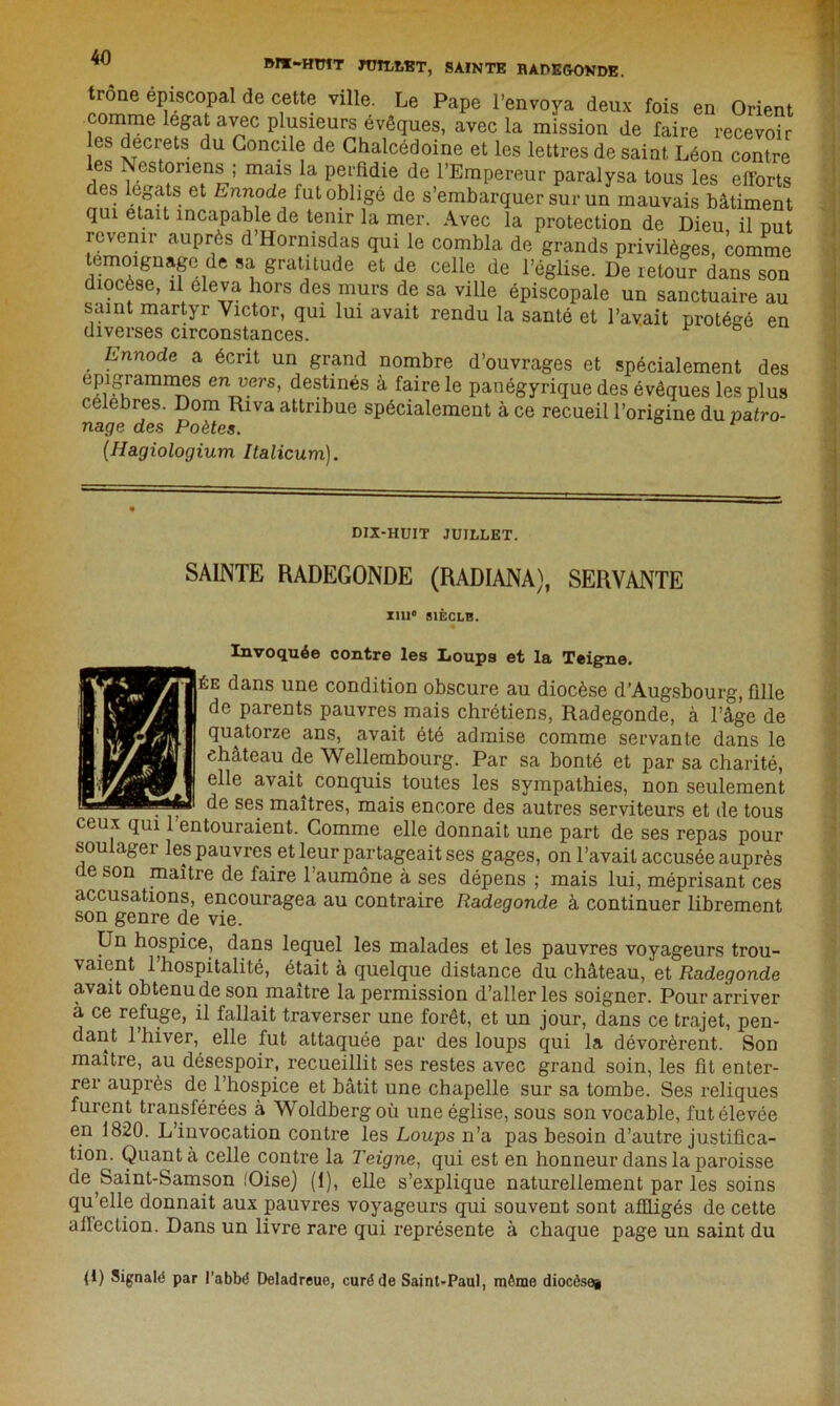 JMX-HÏJÏT JUILLET, SAINTE BADEGOVDE. trône épiscopal de cette ville. Le Pape l’envoya deux fois en Orient comme légat avec plusieurs évêques, avec la mission de faire recevoir les decrets du Concile de Chalcédoine et les lettres de saint Léon contre les Nés toriens ; mais la perfidie de l’Empereur paralysa tous les efforts des légats et Ennode fut obligé de s’embarquer sur un mauvais bâtiment qui était incapable de tenir la mer. Avec la protection de Dieu il nut revenir auprès d’Hornisdas qui le combla de grands privilèges, comme témoignage de sa gratitude et de celle de l’église. De retour dans son diocèse, il eleva hors des murs de sa ville épiscopale un sanctuaire au saint martyr Victor, qui lui avait rendu la santé et l’avait protégé en diverses circonstances. ' 6 . Ennode a écrit un grand nombre d’ouvrages et spécialement des epigrammes envers, destinés à faire le panégyrique des évêques les plus célébrés. Dom Riva attribue spécialement à ce recueil l’origine du patro- nage des Poètes. (Hagiologium Italicum). DIX-HUIT JUILLET. SAINTE RADEGONDE (RADIANA), SERVANTE nu* SIÈCLE. Invoquée contre les Loups et la Teigne. ée dans une condition obscure au diocèse d’Augsbourg, fille de parents pauvres mais chrétiens, Radegonde, à l’âge de quatorze ans, avait été admise comme servante dans le château de Wellembourg. Par sa bonté et par sa charité, elle avait conquis toutes les sympathies, non seulement ^ de ses maîtres, mais encore des autres serviteurs et de tous ceux qui 1 entouraient. Comme elle donnait une part de ses repas pour soulager les pauvres et leur partageait ses gages, on l’avait accusée auprès de son maître de faire l’aumône à ses dépens ; mais lui, méprisant ces accusations, encouragea au contraire Radegonde à continuer librement son genre de vie. Un hospice, dans lequel les malades et les pauvres voyageurs trou- vaient l’hospitalité, était à quelque distance du château, et Radegonde avait obtenu de son maître la permission d’aller les soigner. Pour arriver à ce refuge, il fallait traverser une forêt, et un jour, dans ce trajet, pen- dant 1 hiver, elle fut attaquée par des loups qui la dévorèrent. Son maître, au désespoir, recueillit ses restes avec grand soin, les fit enter- rer auprès de l’hospice et bâtit une chapelle sur sa tombe. Ses reliques furent transférées à Woldbergoù une église, sous son vocable, fut élevée en 1820. L’invocation contre les Loups n’a pas besoin d’autre justifica- tion. Quanta celle contre la Teigne, qui est en honneur dans la paroisse de Saint-Samson (Oise) (1), elle s’explique naturellement par les soins qu’elle donnait aux pauvres voyageurs qui souvent sont affligés de cette affection. Dans un livre rare qui représente à chaque page un saint du (1) Signalé par l’abbé Deladreue, curé de Saint-Paul, même diocèse#