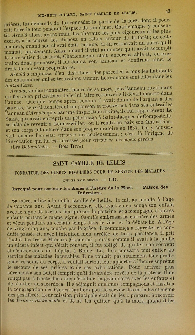 nri près lui demanda de lui concéder la partie de la forêt dont il pour- rit faire le tour pendant l’espace de son dîner. Charlemagne y consen- tit. Arnold alors, ayant réuni les chevaux les plus vigQureux et les p us exercés à la course, les disposa en relais autour delà foret de cett manière, quand son cheval était fatigue il en retrouva 1 ^utieo^U montait prestement. Aussi quand il vint annoncer ^ le tour entier de la forêt, Charlemagne était encore a table et, en e cution de sa promesse, il lui donna son anneau et confirma ainsi droit du nouveau propriétaire. x iÛO v,flwtantq Arnold s’empressa d’en distribuer des parcelles a tous les! habitants des chaumières qui se trouvaient autour. Leurs noms sont cites dans les Arnold, voulant connaître l’heure de sa mort, jeta l’anneau royal dans un fleuve en priant Dieu de le lui faire retrouver s’il devait mourir dans l’année. Quelque temps après, comme il avait donne de 1 argent a des pauvres, ceux-ci achetèrent un poisson et trouvèrent dans ses entrailles l’anneau d’Arnold que, par une inspiration divine, ils lui rapportèrent Le Saint, qui avait entrepris un pèlerinage à. Saint-Jacques deComposteiie, se hâta de revenir à Gennezwiller, où il rendit en paix son ame a Dieu, et son corps fut enterré dans son propre oratoire en 1637 On y conser- vait encore Vanneau retrouvé miraculeusement ; c est la 1 origine de l’invocation qui lui est adressée pour retrouver les objets perdus. [Les Bollandistes. — Dom Riva). SAINT CAMILLE DE LELLIS FONDATEUR DES CLERCS RÉGULIERS POUR LE SERVICE DES MALADES XVIe ET XVIIe SIÈCLE. — 1614. Invoqué pour assister les Ames à 1’h.eure de la Mort. Patron des Infirmiers. Sa mère, alliée à la noble famille de Lellis, le mit au monde à l’âge de soixante ans. Avant d’accoucher, elle avait vu en songe son enfant avec le signe de la croix marqué sur la poitrine et accompagné d’autres enfants portant le même signe. Camille embrassa la carrière des armes et vécut pendant un certain temps dans le vice et la débauche. A l’âge de vingt-cinq ans, touché par la grâce, il commença à regretter sa con- duite passée et, avec l’intention bien arrêtée de faire pénitence, il prit l’habit des frères Mineurs (Capucins) ; mais comme il avait à la jambe un ulcère infect qui s’était rouvert, il fut obligé de quitter son couvent et d’entrer dans un hôpital à Rome. Là, il se consacra tout entier au service des malades incurables. Il ne voulait pas seulement leur prodi- guer les soins du corps, il voulait surtout leur apporter à l’heure suprême le secours de ses prières et de ses exhortations. Pour arriver plus sûrement à son but, il comprit qu’il devait être revêtu de la prêtrise. Il ne rougit pas à trente-deux ans d’étudier la grammaire avec les enfants et de s’initier au sacerdoce. Il s’adjoignit quelques compagnons et institua la congrégation des Clercs réguliers pour le service des mala des et même des pestiférés. Leur mission principale était de les « préparer a recevoir les derniers Sacrements et de ne les quitter qu’à la mort, quand il les