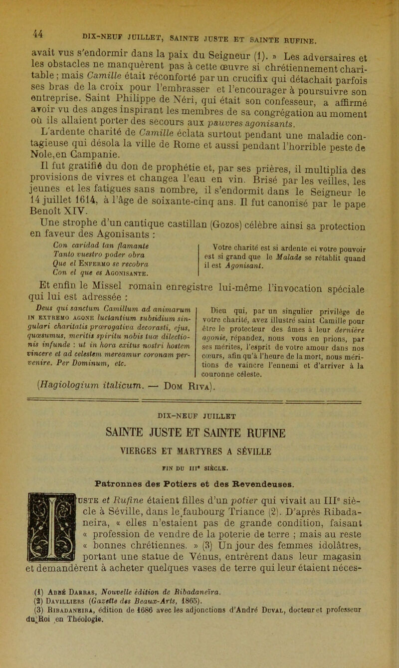 DIX-NEUF JUILLET, SAINTE JUSTE ET SAINTE RUFINE. avait vus s'endormir dans la paix du Seigneur (1). » Les adversaires et les obstacles ne manquèrent pas à cette œuvre si chrétiennement chari- table ; mais Camille était réconforté par un crucifix qui détachait parfois ses bras de la croix pour l’embrasser et l’encourager à poursuivre son entreprise. Saint Philippe de Néri, qui était son confesseur, a affirmé avoir vu des anges inspirant les membres de sa congrégation au moment où ils allaient porter des secours aux pauvres agonisants. L ardente charité de Camille éclata surtout pendant une maladie con- tagieuse qui désola la ville de Rome et aussi pendant l’horrible peste de Noie,en Campanie. Il fut gratifié du don de prophétie et, par ses prières, il multiplia des provisions de vivres et changea l’eau en vin. Brisé par les veilles, les jeunes et les fatigues sans nombre, il s’endormit dans le Seigneur le 14 juillet 1614, à l’âge de soixante-cinq ans. Il fut canonisé par le pape Benoît XIV. F 1 Une strophe d’un cantique castillan (Gozos) célèbre ainsi sa protection en faveur des Agonisants : Con caridad tan flamante Tanto vuestro poder obra Que et Enpermo sc recobra Con et que es Agonisante. Votre charité est si ardente et votre pouvoir est si grand que le Malade se rétablit quand il est Agonisant. Et enfin le Missel romain enregistre lui-même l’invocation spéciale qui lui est adressée : Deus qui sanctum Camillum ad animarum in extremo agone luclantium subsidium sin- gulari charitatis prœrogativa decorasti, ejus, quœsumus, meritis spiritu nobis luœ dilectio- nis infunde : ut in hora exitus nostri hostem vincere et ad celestem mereamur coronam per- venire. Per Dominum, etc. Dieu qui, par un singulier privilège de votre charité, avez illustré saint Camille pour être le protecteur des âmes à leur dernière agonie, répandez, nous vous en prions, par ses mérites, l’esprit de votre amour dans nos cœurs, afin qu’à l’heure de la mort, nous méri- tions de vaincre l’ennemi et d’arriver à la couronne céleste. [Hagiologium italicum. — Dom Riva). DIX-NEUF JUILLET SAINTE JUSTE ET SAINTE RUFINE VIERGES ET MARTYRES A SÉVILLE FIN DU III* SIÈCLE. Patronnes des Potiers et des Revendeuses. uste et Rufine étaient filles d’un potier qui vivait au IIIe siè- cle à Séville, dans ledaubourg Triance (2). D’après Ribada- neira, « elles n’estaient pas de grande condition, faisant « profession de vendre de la poterie de terre ; mais au reste « bonnes chrétiennes. » (3) Un jour des femmes idolâtres, portant une statue de Vénus, entrèrent dans leur magasin et demandèrent à acheter quelques vases de terre qui leur étaient néces- (1) Abbé Darras, Nouvelle édition de Bibadaneïra. (2) Davilliers (Gazelle des Beaux-Arts, 1865). (3) Ribadanbira, édition de 1686 avec les adjonctions d’André Duval, docteur et professeur dulioi en Théologie.