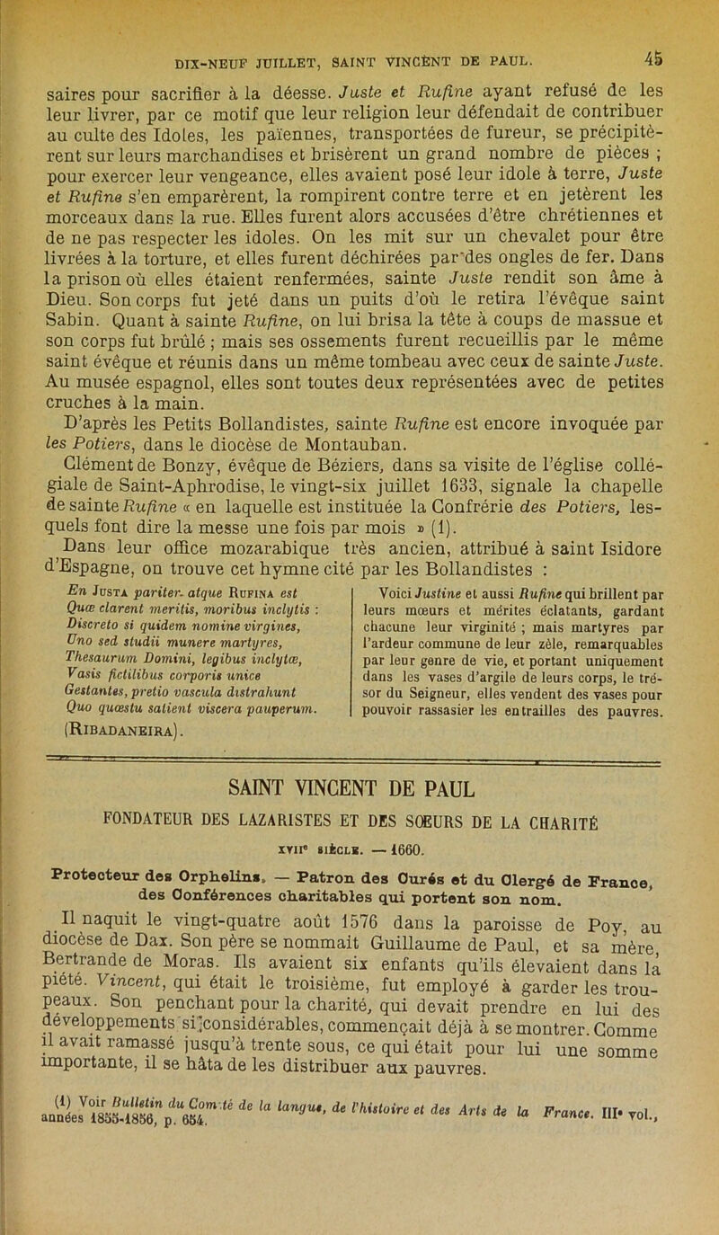 saires pour sacrifier à ia déesse. Juste et Rufine ayant refusé de les leur livrer, par ce motif que leur religion leur défendait de contribuer au culte des Idoles, les païennes, transportées de fureur, se précipitè- rent sur leurs marchandises et brisèrent un grand nombre de pièces; pour exercer leur vengeance, elles avaient posé leur idole à terre, Juste et Rufine s’en emparèrent, la rompirent contre terre et en jetèrent le3 morceaux dans la rue. Elles furent alors accusées d’être chrétiennes et de ne pas respecter les idoles. On les mit sur un chevalet pour être livrées à la torture, et elles furent déchirées par'des ongles de fer. Dans la prison où elles étaient renfermées, sainte Juste rendit son âme à Dieu. Son corps fut jeté dans un puits d’où le retira l’évêque saint Sabin. Quant à sainte Rufine, on lui brisa la tête à coups de massue et son corps fut brûlé ; mais ses ossements furent recueillis par le même saint évêque et réunis dans un même tombeau avec ceux de sainte Juste. Au musée espagnol, elles sont toutes deux représentées avec de petites cruches à la main. D’après les Petits Bollandistes, sainte Rufine est encore invoquée par les Potiers, dans le diocèse de Montauban. Clément de Bonzy, évêque de Béziers, dans sa visite de l’église collé- giale de Saint-Aphrodise, le vingt-six juillet 1633, signale la chapelle de sainte Rufine « en laquelle est instituée la Confrérie des Potiers, les- quels font dire la messe une fois par mois » (1). Dans leur office mozarabique très ancien, attribué à saint Isidore d’Espagne, on trouve cet hymne cité par les Bollandistes : En JnsTA pariter. atque Rukina est Quæ durent merilis, moribus indytis : Discreto si quidem nomine virgines, üno sed studii munere martyres, Thesaurum Domini, legibus indytœ, Vasis ftclilibus corporis unies Gestantes, pretio vascula distrahunt Quo quœstu salient viscera pauperum. (Ribadaneira). Voici Justine et aussi Rufine qui brillent par leurs mœurs et mérites éclatants, gardant chacune leur virginité ; mais martyres par l’ardeur commune de leur zèle, remarquables par leur genre de vie, et portant uniquement dans les vases d’argile de leurs corps, le tré- sor du Seigneur, elles vendent des vases pour pouvoir rassasier les entrailles des pauvres. SAINT VINCENT DE PAUL FONDATEUR DES LAZARISTES ET DES SOEURS DE LA CHARITÉ xvn® siècle. — 1660. Protecteur des Orphelins, — Patron des Curés et du Clergé de France, des Conférences charitables qui portent son nom. Il naquit le vingt-quatre août 1576 dans la paroisse de Poy, au diocèse de Dax. Son père se nommait Guillaume de Paul, et sa mère Bertrande de Moras. Ils avaient six enfants qu’ils élevaient dans là piete. Vincent, qui était le troisième, fut employé à garder les trou- peaux. Son penchant pour la charité, qui devait prendre en lui des développements si ^considérables, commençait déjà à se montrer. Comme il avait ramassé jusqu’à trente sous, ce qui était pour lui une somme importante, il se hata de les distribuer aux pauvres. ü de la lan9m'de m,toireet dM ArU de la France. III* vol.,