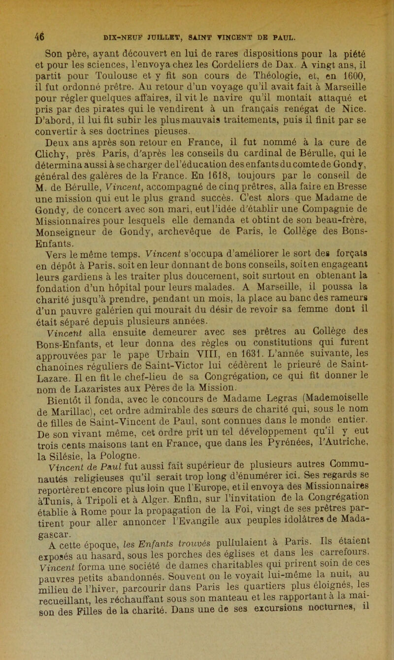 Son père, ayant découvert en lui de rares dispositions pour la piété et pour les sciences, l’envoya chez les Cordeliers de Dax. A vingt ans, il partit pour Toulouse et y fit son cours de Théologie, et, en 1600, il fut ordonné prêtre. Au retour d’un voyage qu’il avait fait à Marseille pour régler quelques affaires, il vit le navire qu’il montait attaqué et pris par des pirates qui le vendirent à un français renégat de Nice. D’abord, il lui fit subir les plus mauvais traitements, puis il finit par se convertir à ses doctrines pieuses. Deux ans après son retour en France, il fut nommé à la cure de Clichy, près Paris, d'après les conseils du cardinal de Bérulle, qui le détermina aussi à se charger de l’éducation des enfants du comte de Gondy, général des galères de la France. En 1618, toujours par le conseil de M. de Bérulle, Vincent, accompagné de cinq prêtres, alla faire en Bresse une mission qui eut le plus grand succès. C’est alors que Madame de Gondy, de concert avec son mari, eut l’idée d'établir une Compagnie de Missionnaires pour lesquels elle demanda et obtint de son beau-frère, Monseigneur de Gondy, archevêque de Paris, le Collège des Bons- Enfants. Vers le même temps. Vincent s’occupa d’améliorer le sort des forçats en dépôt à Paris, soit en leur donnant de bons conseils, soit en engageant leurs gardiens à les traiter plus doucement, soit surtout en obtenant la fondation d’un hôpital pour leurs malades. A Marseille, il poussa la charité jusqu’à prendre, pendant un mois, la place au banc des rameurs d’un pauvre galérien qui mourait du désir de revoir sa femme dont il était séparé depuis plusieurs années. Vincent alla ensuite demeurer avec ses prêtres au Collège des Bons-Enfants, et leur donna des règles ou constitutions qui furent approuvées par le pape Urbain VIII, en 1631. L année suivante, les chanoines réguliers de Saint-Victor lui cédèrent le prieuré de Saint- Lazare. Il en fit le chef-lieu de sa Congrégation, ce qui fit donner le nom de Lazaristes aux Pères de la Mission. Bientôt il fonda, avec le concours de Madame Legras (Mademoiselle de Marillac), cet ordre admirable des sœurs de charité qui, sous le nom de filles de Saint-Vincent de Paul, sont connues dans le monde entier. De son vivant même, cet ordre prit un tel développement qu’il y eut trois cents maisons tant en France, que dans les Pyrénées, l'Autriche, la Silésie, la Pologne. Vincent de Paul fut aussi fait supérieur de plusieurs autres Commu- nautés religieuses qu’il serait trop long d’énumérer ici. Ses regards se reportèrent encore plus loin que l’Europe, etil envoya des Missionnaires àTunis, à Tripoli et à Alger. Enfin, sur l’invitation de la Congrégation établie à Rome pour la propagation de la Foi, vingt de ses prêtres par- tirent pour aller annoncer l’Evangile aux peuples idolâtres de Mada- A cette époque, les Enfants trouvés pullulaient a Pans. Ils étaient exposés au hasard, sous les porches des églises et dans les carrefours. Vincent forma une société de dames charitables qui prirent soin de ces pauvres petits abandonnés. Souvent on le voyait lui-même la nuit, au milieu de l’hiver, parcourir dans Paris les quartiers plus éloignes, les recueillant, les réchauffant sous son manteau et les rapportant a la mai- son des Filles de la charité. Dans une de ses excursions nocturnes, il