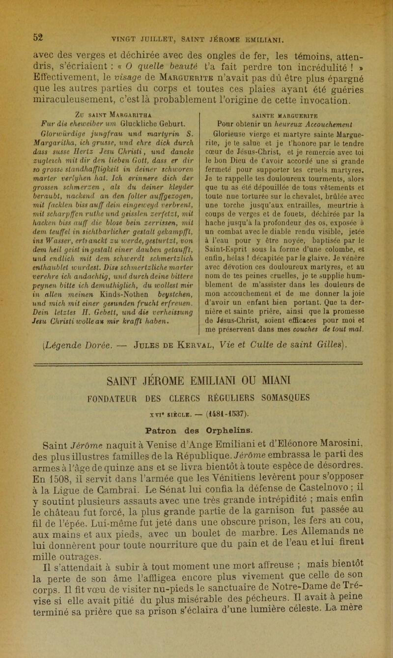 avec des verges et déchirée avec des ongles de fer, les témoins, atten- dris, s’écriaient : « O quelle beauté t’a fait perdre ton incrédulité ! » Effectivement, le visage de Marguerite n’avait pas dû être plus épargné que les autres parties du corps et toutes ces plaies ayant été guéries miraculeusement, c’est là probablement l’origine de cette invocation. Zu SAINT MARGARITHA Fur die eheweiber um Gluckliche Geburt. Glorwïirdige jungfrau und martyrin S. Margaritha, ich grusse, und ehre dich durcli dass susse Hertz Jesu Cliristi, und dancke zugleich mit dir dm lieben Gott, dass er dir so grosse slandhaffligkeit in deiner schworen marter verlyhen liai. Ich erinnere dich der grossen sclimerzen , als du deiner kleyder beraubt, nackeiul an den foller auffgezogen, mit facklen biss auff dein eingeweyd verbrent, mit scharpffen ruihe und geisslen zerfetzt, mit liacken biss auff die blose bein zerrissen, mil dem teuffel in sichtbarlicher g estait gekampfft, ins Wasser, erlianckt zu werde, geslurlzl, von dem lieil geist in y estait einer dauben getaufft, und endlich mit dem schwerdt schmerlzlich enthaublet wurdest. Dise schmertzliche marter verelire ich andachtig, und durch deine bittere peynen bitte ich demulhiglich, du wollesl mir in allen meinen Kinds-Nothen beyslchen, und mich mit einer gesunden frucht erfreuen. Dein letzles II. Gebetl, und die verheissung Jesu Chrisli wolle an mir kraffl haben. SAINTE MARGUERITE Pour obtenir un heureux Accouchement Glorieuse vierge et martyre sainte Margue- rite, je te salue et je t’honore par le tendre cœur de Jésus-Christ, et je remercie avec toi le bon Dieu de t’avoir accordé une si grande fermeté pour supporter les cruels martyres. Je te rappelle tes douloureux tourments, alors que tu as été dépouillée de tous vêtements et toute nue torturée sur le chevalet, brûlée avec une torche jusqu’aux entrailles, meurtrie à coups de verges et de fouets, déchirée par la hache jusqu’à la profondeur des os, exposée à un combat avec le diable rendu visible, jetée à l’eau pour y être noyée, baptisée par le Saint-Esprit sous la forme d’une colombe, et enfin, hélas ! décapitée par le glaive. Je vénère avec dévotion ces douloureux martyres, et au nom de tes peines cruelles, je te oupplie hum- blement de m’assister dans les douleurs de mon accouchement et de me donner la joie d’avoir un enfant bien portant. Que ta der- nière et sainte prière, ainsi que la promesse do Jésus-Christ, soient efficaces pour moi et me préservent dans mes couches de tout mal. (.Légende Dorée. — Jules de Kerval, Vie et Culte de saint Gilles). SAINT JÉROME EMILIANI OU MIANI FONDATEUR DES CLERCS RÉGULIERS SOMASQUES xvi” siècle. — (1484-1537). Patron des Orphelins. Saint Jérôme naquit à Venise d’Ange Emiliani et d’Eléonore Marosini, des plus illustres familles de la République. Jérôme embrassa le parti des armes à l’âge de quinze ans et se livra bientôt à toute espèce de désordres. En 1508, ii servit dans l’armée que les Vénitiens levèrent pour s’opposer à la Ligue de Cambrai. Le Sénat lui confia la défense de Castelnovo ; il y soutint plusieurs assauts avec une très grande intrépidité ; mais enfin le château fut forcé, la plus grande partie de la garnison fut passée au fil de l’épée. Lui-même fut jeté dans une obscure prison, les fers au cou, aux mains et aux pieds, avec un boulet de marbre. Les Allemands ne lui donnèrent pour toute nourriture que du pain et de 1 eau et lui firent mille outrages. . Il s’attendait à subir à tout moment une mort affreuse ; mais bientôt la perte de son âme l’affligea encore plus vivement que celle de son corps. Il fit vœu de visiter nu-pieds le sanctuaire de Notre-Dame de Iré- vise si elle avait pitié du plus misérable des pécheurs. Tl avait à peine terminé sa prière que sa prison s’éclaira d’une lumière céleste. La mere