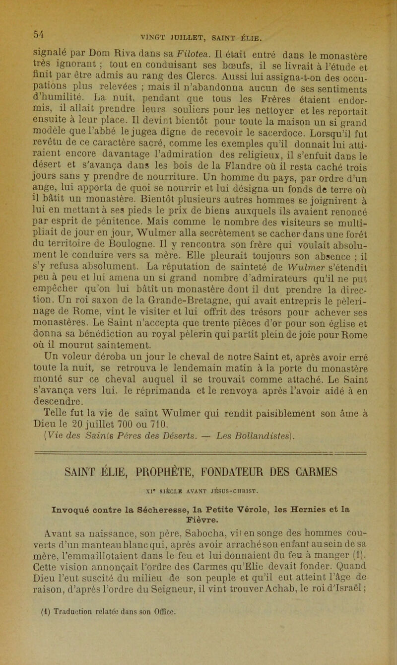 signalé par Dora Riva dans sa Filotea. Il était entré dans le monastère très ignorant ; tout en conduisant ses bœufs, il se livrait à l’étude et finit par être admis au rang des Clercs. Aussi lui assigna-t-on des occu- pations plus relevées ; mais il n’abandonna aucun de ses sentiments d’humilité. La nuit, pendant que tous les Frères étaient endor- mis, il allait prendre leurs souliers pour les nettoyer et les reportait ensuite à leur place. Il devint bientôt pour toute la maison un si grand modèle que l’abbé le jugea digne de recevoir le sacerdoce. Lorsqu’il fut revêtu de ce caractère sacré, comme les exemples qu’il donnait lui atti- raient encore davantage l’admiration des religieux, il s’enfuit dans le désert et s'avança dans les bois de la Flandre où il resta caché trois jours sans y prendre de nourriture. Un homme du pays, par ordre d’un ange, lui apporta de quoi se nourrir et lui désigna un fonds de terre où il bâtit un monastère. Bientôt plusieurs autres hommes se joignirent à lui en mettant à ses pieds le prix de biens auxquels ils avaient renoncé par esprit de pénitence. Mais comme le nombre des visiteurs se multi- pliait de jour en jour, Wulmer alla secrètement se cacher dans une forêt du territoire de Boulogne. Il y rencontra son frère qui voulait absolu- ment le conduire vers sa mère. Elle pleurait toujours son absence ; il s’y refusa absolument. La réputation de sainteté de Wulmer s’étendit peu à peu et lui amena un si grand nombre d’admirateurs qu’il ne put empêcher qu’on lui bâtit un monastère dont il dut prendre la direc- tion. Un roi saxon de la Grande-Bretagne, qui avait entrepris le pèleri- nage de Rome, vint le visiter et lui offrit des trésors pour achever ses monastères. Le Saint n’accepta que trente pièces d’or pour son église et donna sa bénédiction au royal pèlerin qui partit plein de joie pour Rome où il mourut saintement. Un voleur déroba un jour le cheval de notre Saint et, après avoir erré toute la nuit, se retrouva le lendemain matin à la porte du monastère monté sur ce cheval auquel il se trouvait comme attaché. Le Saint s’avança vers lui. le réprimanda et le renvoya après l’avoir aidé à en descendre. Telle fut la vie de saint Wulmer qui rendit paisiblement son âme à Dieu le 20 juillet 700 ou 710. [Vie des Sainl6 Pères des Déserts. — Les Bollandistes). SAINT ÉLIE, PROPHÈTE, FONDATEUR DES CARMES XI* SIÈCLE AVANT JÉSUS-CHRIST. Invoqué contre la Sécheresse, la Petite Vérole, les Hernies et la Fièvre. Avant sa naissance, son père, Sabocha, vil en songe des hommes cou- verts d’un manteau blanc qui, après avoir arraché son enfant au sein de sa mère, l’emmaillotaient dans le feu et lui donnaient du feu à manger (1). Cette vision annonçait l’ordre des Carmes qu’Elic devait fonder. Quand Dieu l’eut suscité du milieu de son peuple et qu’il eut atteint l’âge de raison, d’après l’ordre du Seigneur, il vint trouver Achab, le roi d’Israël ; (1) Traduction relatée dans son Office.
