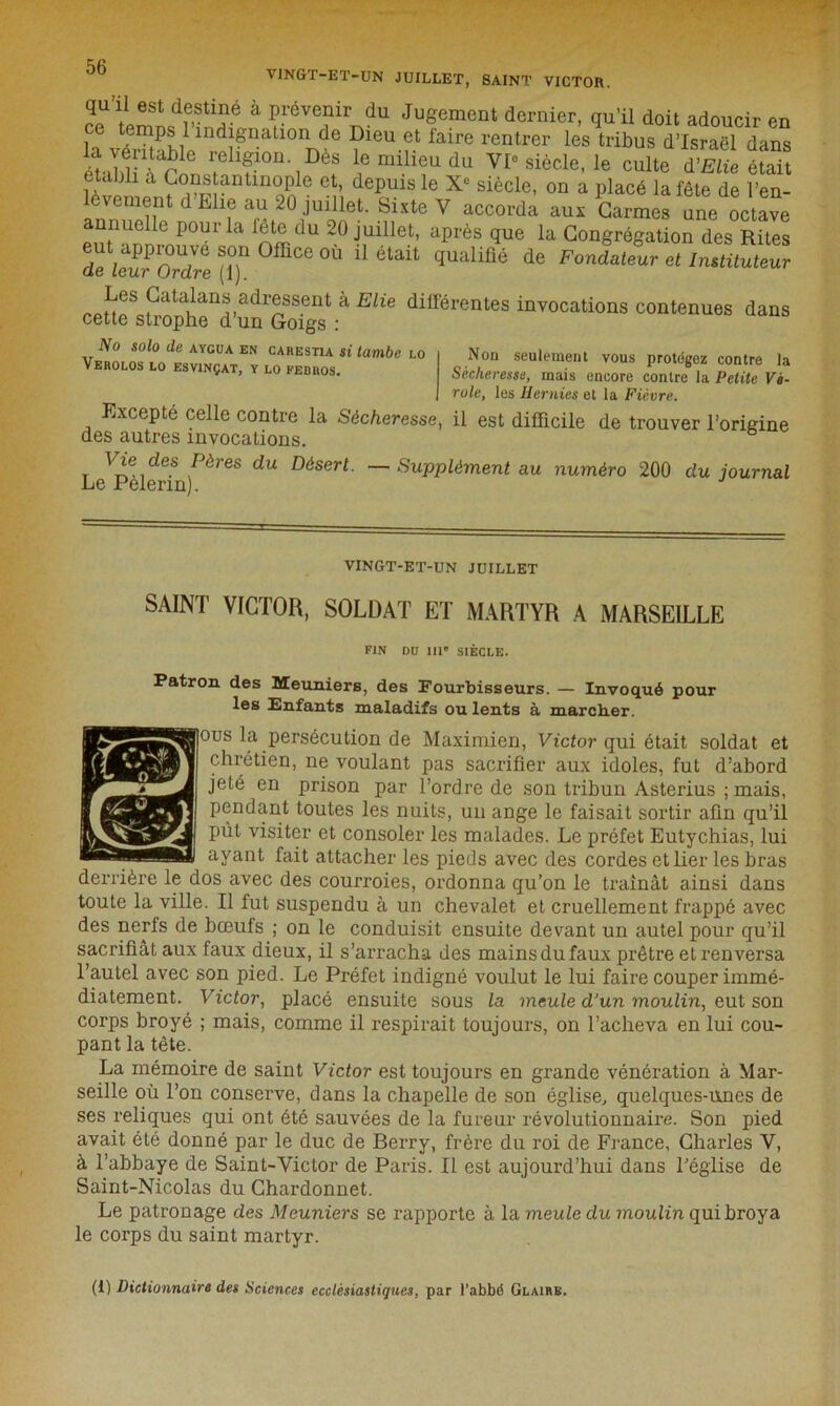 VINGT-ET-UN JUILLET, SAINT VICTOR. qu ü est destine a prévenir du Jugement dernier, qu’il doit adoucir en la veSlVn^natl0nme ?leU.f.t faire rentrer les tribus d’Israël dans étabH à^i ?hfon-1I)è8 lemilieudu VIe siècle, le culte à'Elie était établi à Constantinople et, depuis le Xe siècle, on a placé la fête de l’en- lèvement d Mie au 2° jmüet. Sixte Y accorda aux Carmes une octave nnuelle pour la fete du 20 juillet, après que la Congrégation des Rites eut approuve son Office où il était qualifié de Fondateur et Instituteur (le Leur Ordre (1). pata^an‘* adressent à Elie différentes invocations contenues dans cette strophe d’un Goigs : Non seulement vous protégez contre la Sécheresse, mais encore contre la Petite Vi- role, les Hernies et la Fièvre. Excepté celle contre la Sécheresse, il est difficile de trouver l’origine des autres invocations. Vie des Pères du Désert. — Supplément au numéro 200 du journal Le Pelenn). No solo de aycua en carestia si tombe lo VerOLOS LO ESVtNÇAT, Y LO FEDROS. VINGT-ET-UN JUILLET SAINT VICTOR, SOLDAT ET MARTYR A MARSEILLE FIN DU IIIe SIÈCLE. Patron des Meuniers, des Fourbisseurs. — Invoqué pour les Enfants maladifs ou lents à marclier. ous la persécution de Maximien, Victor qui était soldat et chrétien, ne voulant pas sacrifier aux idoles, fut d’abord jeté en prison par l’ordre de son tribun Asterius ;mais, pendant toutes les nuits, un ange le faisait sortir afin qu’il pût visiter et consoler les malades. Le préfet Eutychias, lui ayant fait attacher les pieds avec des cordes et lier les bras derrière le dos avec des courroies, ordonna qu’on le traînât ainsi dans toute la ville. Il fut suspendu à un chevalet et cruellement frappé avec des nerfs de bœufs ; on le conduisit ensuite devant un autel pour qu’il sacrifiât aux faux dieux, il s’arracha des mains du faux prêtre et renversa l’autel avec son pied. Le Préfet indigné voulut le lui faire couper immé- diatement. Victor, placé ensuite sous la meule d’un moulin, eut son corps broyé ; mais, comme il respirait toujours, on l’acheva en lui cou- pant la tête. La mémoire de saint Victor est toujours en grande vénération à Mar- seille où l’on conserve, dans la chapelle de son église, quelques-unes de ses reliques qui ont été sauvées de la fureur révolutionnaire. Son pied avait été donné par le duc de Berry, frère du roi de France, Charles Y, à l’abbaye de Saint-Victor de Paris. Il est aujourd’hui dans l'église de Saint-Nicolas du Chardonnet. Le patronage des Meuniers se rapporte à la meule du moulin qui broya le corps du saint martyr. (i) Dictionnaire des Sciences ecclésiastiques, par l’abbé Glaire.