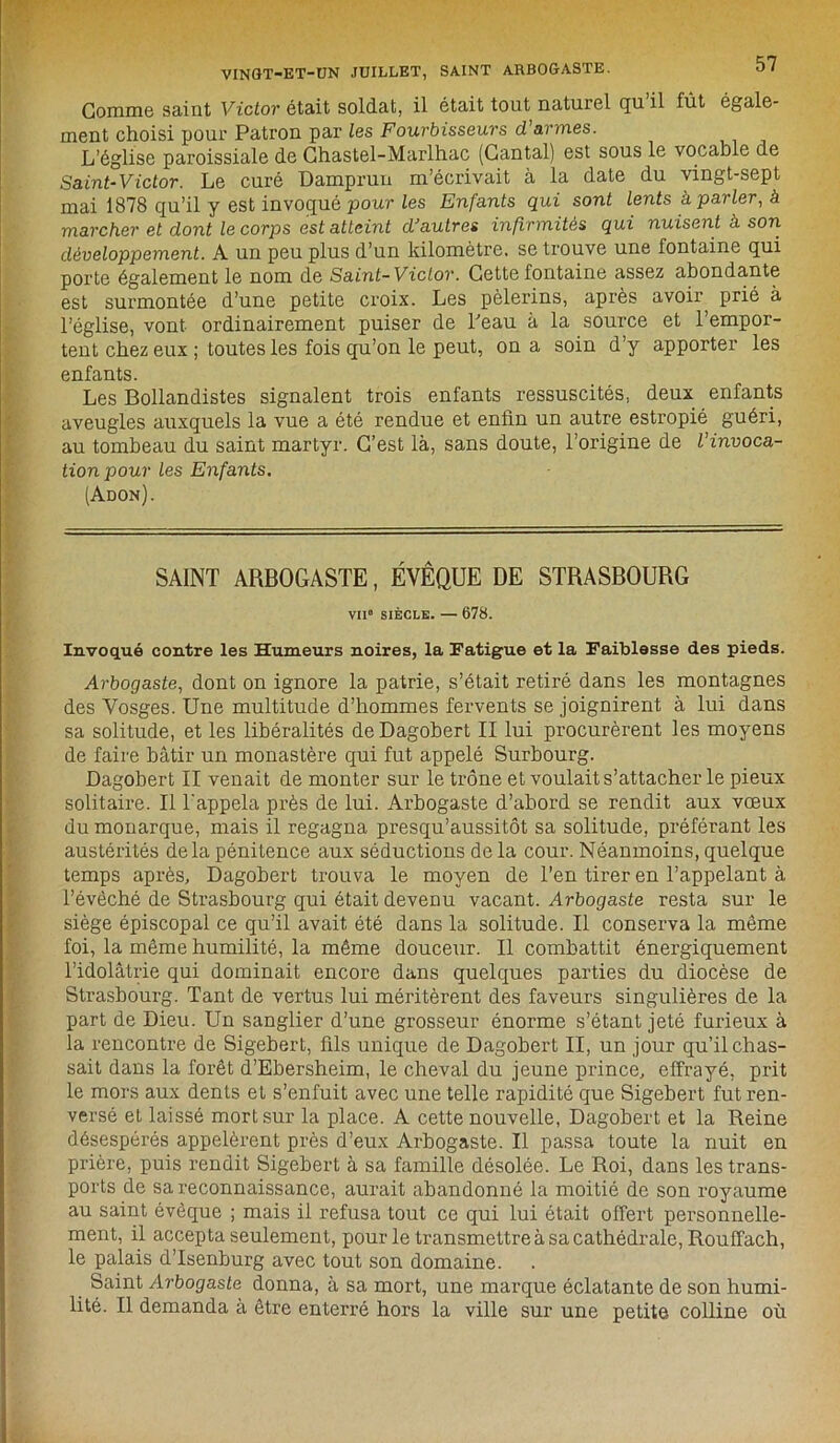 VINGT-ET-UN JUILLET, SAINT ARBOGASTE. 0/ Gomme saint Victor était soldat, il était tout naturel qu il lût égale- ment choisi pour Patron par les Fourbisseurs d’armes. L'église paroissiale de Ghastel-Marlhac (Gantai) est sous le vocable de Saint-Victor. Le curé Damprun m’écrivait à la date du vingt-sept mai 1878 qu’il y est invoqué pour les Enfants qui sont lents à. parler, à marcher et dont le corps est atteint d'autres infirmités qui nuisent à son développement. A un peu plus d’un kilomètre, se trouve une fontaine qui porte également le nom de Saint-Victor. Cette fontaine assez abondante est surmontée d’une petite croix. Les pèlerins, après avoir, prié à l’église, vont ordinairement puiser de beau à la source et l’empor- tent chez eux ; toutes les fois qu’on le peut, on a soin d’y apporter les enfants. Les Bollandistes signalent trois enfants ressuscités, deux enfants aveugles auxquels la vue a été rendue et enfin un autre estropié guéri, au tombeau du saint martyr. C’est là, sans doute, l’origine de Vin voca- tion pour les Enfants. (Adon). SAINT ARBOGASTE, ÉVÊQUE DE STRASBOURG vii“ siècle. — 678. Invoqué contre les Humeurs noires, la Fatigue et la Faiblesse des pieds. Arbogaste, dont on ignore la patrie, s’était retiré dans les montagnes des Vosges. Une multitude d’hommes fervents se joignirent à lui dans sa solitude, et les libéralités de Dagobert II lui procurèrent les moyens de faire bâtir un monastère qui fut appelé Surbourg. Dagobert II venait de monter sur le trône et voulait s’attacher le pieux solitaire. Il l'appela près de lui. Arbogaste d’abord se rendit aux vœux du monarque, mais il regagna presqu’aussitôt sa solitude, préférant les austérités delà pénitence aux séductions de la cour. Néanmoins, quelque temps après, Dagobert trouva le moyen de l’en tirer en l’appelant à l’évêché de Strasbourg qui était devenu vacant. Arbogaste resta sur le siège épiscopal ce qu’il avait été dans la solitude. Il conserva la môme foi, la même humilité, la même douceur. Il combattit énergiquement l’idolâtrie qui dominait encore dans quelques parties du diocèse de Strasbourg. Tant de vertus lui méritèrent des faveurs singulières de la part de Dieu. Un sanglier d’une grosseur énorme s’étant jeté furieux à la rencontre de Sigebert, fils unique de Dagobert II, un jour qu’il chas- sait dans la forêt d’Ebersheim, le cheval du jeune prince, effrayé, prit le mors aux dents et s’enfuit avec une telle rapidité que Sigebert fut ren- versé et laissé mort sur la place. A cette nouvelle, Dagobert et la Reine désespérés appelèrent près d’eux Arbogaste. Il passa toute la nuit en prière, puis rendit Sigebert à sa famille désolée. Le Roi, dans les trans- ports de sa reconnaissance, aurait abandonné la moitié de son royaume au saint évêque ; mais il refusa tout ce qui lui était offert personnelle- ment, il accepta seulement, pour le transmettre à sa cathédrale, Rouffach, le palais d’Isenburg avec tout son domaine. Saint Arbogaste donna, à sa mort, une marque éclatante de son humi- lité. Il demanda à être enterré hors la ville sur une petite colline où