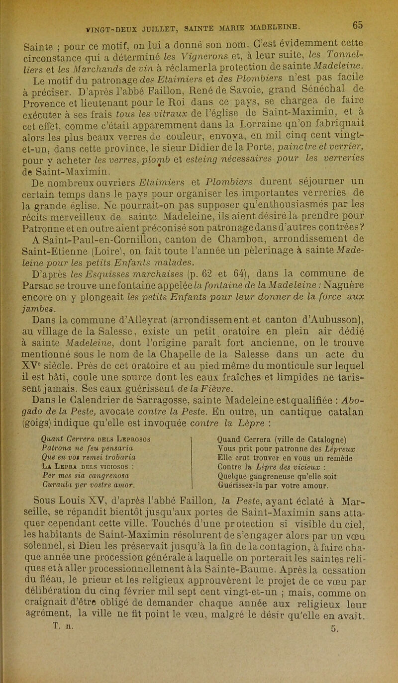 Sainte ; pour ce motif, on lui a donné son nom. C’est évidemment cette circonstance qui a déterminé les Vignerons et, à leur suite, les Tonnel- liers et les Marchands de vin à réclamerla protection de sainte Madeleine. Le motif du patronage des Etaimiers et des Plombiers n’est pas facile à préciser. D’après l’abbé Faillon, René de Savoie, grand Sénéchal de Provence et lieutenant pour le Roi dans ce pays, se chargea de faire exécuter à ses frais tous les vitraux de l’église de Saint-Maximin, et à cet effet, comme c’était apparemment dans la Lorraine qn’on fabriquait alors les plus beaux verres de couleur, envoya, en mil cinq cent vingt- et-un, dans cette province, le sieur Didier de la Porte, painctre et verrier, pour y acheter les verres, plomb et esteing nécessaires pour les verreries de Saint-Maximin. De nombreux ouvriers Etaimiers et Plombiers durent séjourner un certain temps dans le pays pour organiser les importantes verreries de la grande église. Ne pourrait-on pas supposer qu’enthousiasmés par les récits merveilleux de sainte Madeleine, ils aient désiré la prendre pour Patronne et en outre aient préconisé son patronage dans d’autres contrées ? A Saint-Paul-en-Cornillon, canton de Chambon, arrondissement de Saint-Etienne (Loire), on fait toute l’année un pèlerinage à sainte Made- leine pour les petits Enfants malades. D’après les Esquisses marchaises (p. 62 et 64), dans la commune de Parsac se trouve unefontaine appelée la fontaine de la Madeleine : Naguère encore on y plongeait les petits Enfants pour leur donner de la force aux jambes. Dans la commune d’Alleyrat (arrondissement et canton d’Aubusson), au village de la Salesse, existe un petit oratoire en plein air dédié à sainte Madeleine, dont l’origine paraît fort ancienne, on le trouve mentionné sous le nom de la Chapelle de la Salesse dans un acte du XVe siècle. Près de cet oratoire et au pied même du monticule sur lequel il est bâti, coule une source dont les eaux fraîches et limpides ne taris- sent jamais. Ses eaux guérissent de la Fièvre. Dans le Calendrier de Sarragosse, sainte Madeleine estqualiüée : Abo- gado de la Peste, avocate contre la Peste. En outre, un cantique catalan (goigs) indique qu’elle est invoquée contre la Lèpre : Quant Cerrera dels Leprosos Patrona ne feu pensaria Que en voi remei trobaria La Lepra dels viciosos : Per mes sia cangrenosa Curaula per vostre amor. Quand Cerrera (ville de Catalogne) Vous prit pour patronne des Lépreux Elle crut trouver en vous un remède Contre la Lèpre des vicieux : Quelque gangreneuse qu’elle soit Guérissez-la par votre amour. Sous Louis XY, d’après l’abbé Faillon, la Peste, ayant éclaté à Mar- seille, se répandit bientôt jusqu’aux portes de Saint-Maximin sans atta- quer cependant cette ville. Touchés d’une protection si visible du ciel, les habitants de Saint-Maximin résolurent de s’engager alors par un vœu solennel, si Dieu les préservait jusqu’à la fin de la contagion, à faire cha- que année une procession générale à laquelle on porterait les saintes reli- ques et à aller processionnelleinent à la Sainte-Baume. Après la cessation du fléau, le prieur et les religieux approuvèrent le projet de ce vœu par délibération du cinq février mil sept cent vingt-et-un ; mais, comme on craignait d’être obligé de demander chaque année aux religieux leur agrément, la ville ne fit point le vœu, malgré le désir qu’elle en avait.