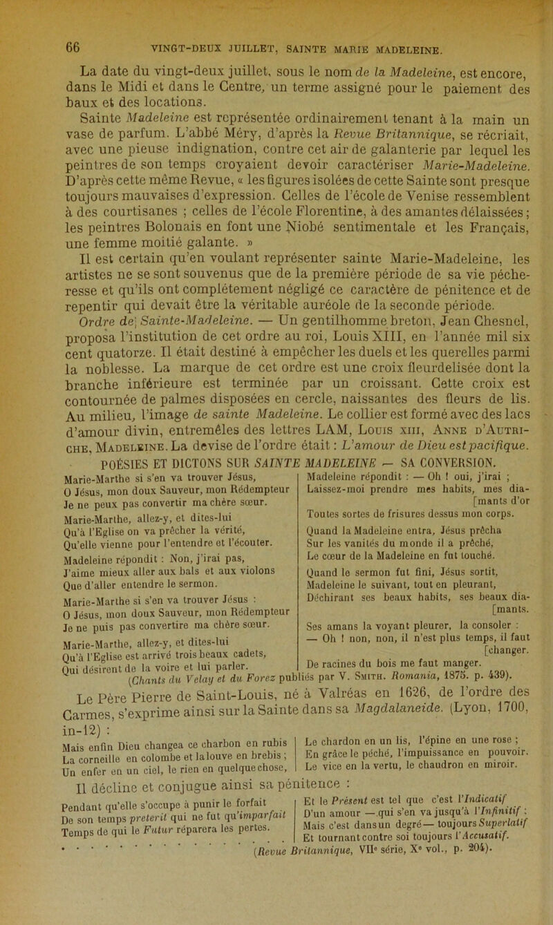 La date du vingt-deux juillet, sous le nom de la Madeleine, est encore, dans le Midi el dans le Centre/un terme assigné pour le paiement des baux et des locations. Sainte Madeleine est représentée ordinairement tenant à la main un vase de parfum. L’abbé Méry, d’après la Revue Britannique, se récriait, avec une pieuse indignation, contre cet air de galanterie par lequel les peintres de son temps croyaient devoir caractériser Marie-Madeleine. D’après cette môme Revue, « les figures isolées de cette Sainte sont presque toujours mauvaises d’expression. Celles de l’école de Venise ressemblent à des courtisanes ; celles de l’école Florentine, à des amantes délaissées; les peintres Bolonais en font une Niobé sentimentale et les Français, une femme moitié galante. » Il est certain qu’en voulant représenter sainte Marie-Madeleine, les artistes ne se sont souvenus que de la première période de sa vie péche- resse et qu’ils ont complètement négligé ce caractère de pénitence et de repentir qui devait être la véritable auréole de la seconde période. Ordre de] Sainte-Madeleine. — Un gentilhomme breton, Jean Chesnel, proposa l’institution de cet ordre au roi, Louis XIII, en l’année mil six cent quatorze. Il était destiné à empêcher les duels et les querelles parmi la noblesse. La marque de cet ordre est une croix fleurdelisée dont la branche inférieure est terminée par un croissant. Cette croix est contournée de palmes disposées en cercle, naissantes des fleurs de lis. Au milieu, l’image de sainte Madeleine. Le collier est formé avec des lacs d’amour divin, entremêles des lettres LAM, Louis xm, Anne d’Autri- che, Madeleine. La devise de l’ordre était : L’amour de Dieu est pacifique. POÉSIES ET DICTONS SUR SAINTE MADELEINE - SA CONVERSION Marie-Marthe si s’en va trouver Jésus, O Jésus, mon doux Sauveur, mon Rédempteur Je ne peux pas convertir ma chère sœur. Marie-Marthe, allez-y, et dites-lui Qu’à l’Eglise on va prêcher la vérité, Qu’elle vienne pour l’entendre et l’écouter. Madeleine répondit : Non, j’irai pas, J’aime mieux aller aux bals et aux violons Que d’aller entendre le sermon. Marie-Marthe si s’en va trouver Jésus : O Jésus, mon doux Sauveur, mon Rédempteur Je ne puis pas convertire ma chère sœur. Marie-Marthe, allez-y, et dites-lui Qu’à l’Eglise est arrivé trois beaux cadets, Qui désirent de la voire et lui parler. Madeleine répondit : — Oh ! oui, j’irai ; Laissez-moi prendre mes habits, mes dia- [mants d’or Toutes sortes de frisures dessus mon corps. Quand la Madeleine entra, Jésus prêcha Sur les vanités du monde il a prêché, Le cœur de la Madeleine en fut touché. Quand le sermon fut fini, Jésus sortit, Madeleine le suivant, tout en pleurant, Déchirant ses beaux habits, ses beaux dia- [mants. Ses amans la voyant pleurer, la consoler : — Oh 1 non, non, il n’est plus temps, il faut [changer. De racines du bois me faut manger. IG I ri VUire Cl lut pal ici. w [Chants du Velay et du Forez publiés par V. Smith. Romania, 1875. p. 439). Le Père Pierre de Saint-Louis, né à Valréas en 1626, de 1 ordre des Carmes, s’exprime ainsi sur la Sainte dans sa Magdalaneide. (Lyon, 1700, in-12) : Mais enfin Dieu changea ce charbon en rubis La corneille en colombe et la louve en brebis , Un enfer en un ciel, le rien en quelque chose, Le chardon en un lis, l'épine en une rose ; En grâce le péché, l’impuissance en pouvoir. Le vice en la vertu, le chaudron en miroir. Pendant qu’elle s’occupe à punir le forfait De son temps prétérit qui ne fut qu'imparfait Temps de qui le Futur réparera les pertes. c’est Vindicatif D’un amour — qui s’en va jusqu’à l'Infinitif : Mais c’est dansun degré— toujours Superlatif Et tournant contre soi toujours V Accusatif. VII0 série, Xe vol., p. 204). (Revue Britannique, Il décline et conjugue ainsi sa pénitence : Et le Présent est tel que