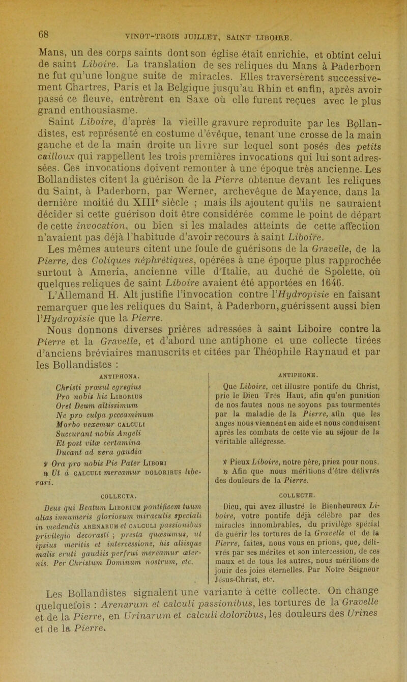 G8 Mans, un des corps saints dont son église était enrichie, et obtint celui de saint Liboire. La translation de ses reliques du Mans à Paderhorn ne fut qu’une longue suite de miracles. Elles traversèrent successive- ment Chartres, Paris et la Belgique jusqu’au Rhin et enfin, après avoir passé ce fleuve, entrèrent en Saxe où elle furent reçues avec le plus grand enthousiasme. Saint Liboire, d’après la vieille gravure reproduite par les Bollan- distes, est représenté en costume d’évêque, tenant une crosse de la main gauche et de la main droite un livre sur lequel sont posés des petits cailloux qui rappellent les trois premières invocations qui lui sont adres- sées. Ces invocations doivent remonter à une époque très ancienne. Les Bollandistes citent la guérison de la Pierre obtenue devant les reliques du Saint, à Paderhorn, par Werner, archevêque de Mayence, dans la dernière moitié du XIII0 siècle ; mais ils ajoutent qu’ils ne sauraient décider si cette guérison doit être considérée comme le point de départ de cette invocation, ou bien si les malades atteints de cette affection n’avaient pas déjà l’habitude d’avoir recours à saint Liboire. Les mêmes auteurs citent une foule de guérisons de la Gravelle, de la Pierre, des Coliques néphrétiques, opérées à une époque plus rapprochée surtout à Ameria, ancienne ville d’Italie, au duché de Spolette, où quelques reliques de saint Liboire avaient été apportées en 1646. L’Allemand H. Alt justifie l’invocation contre l’Hyclropisie en faisant remarquer que les reliques du Saint, à Paderhorn, guérissent aussi bien YHydropisie que la Pierre. Nous donnons diverses prières adressées à saint Liboire contre la Pierre et la Gravelle, et d’abord une antiphone et une collecte tirées d’anciens bréviaires manuscrits et citées par Théophile Raynaud et par les Bollandistes : ANTIPHONA. Christi prœsul egrtgius Pro nobis hic Liboiuus Oret Deum altissimum Ne pro culpa pcccaminum Morbo vexemur calculi Succurant nobis Angeli Et post vitœ certamina Ducant ad vera gaudia V Ora pro nobis Pie Pater JLibori ^ Ut à calculi mereamur doloribus libe- rari. COLLECTA. Deus qui Beatum Liborium pontificem tuum alias innumeris gloriosum miraculis speciali in medendis areNarum et calculi passionibus privilégia decorasti ; presta quæsumus, ut ipsius meritis et intercessione, his aliisque malis eruti gaudiis perfrui mereamur œler- nis. Per Christum Dominum nostrum, etc. ANTIPHONE. Que Liboire, cet illustre pontife du Christ, prie le Dieu Très Haut, afin qu’en punition de nos fautes nous ne soyons pas tourmentés par la maladie de la Pierre, afin que les anges nous viennent en aide et nous conduisent après les combats de cette vie au séjour de la véritable allégresse. * Pieux Liboire, notre père, priez pour nous. ç Afin que nous méritions d’ètre délivrés des douleurs de la Pierre. COLLECTE. Dieu, qui avez illustré le Bienheureux Li- boire, votre pontife déjà célèbre par des miracles innombrables, du privilège spécial de guérir les tortures de la Gravelle et de la Pierre, faites, nous vous en prions, que, déli- vrés par ses mérites et son intercession, de ces maux et de tous les autres, nous méritions de jouir des joies éternelles. Par Notre Seigneur Jésus-Christ, etc. Les Bollandistes signalent une variante à cette collecte. On change quelquefois : Arenarum et calculi passionibus, les tortures de la Gravelle et de la Pierre, en Urinarum et calculi doloribus, les douleurs des Urines et de la Pierre.