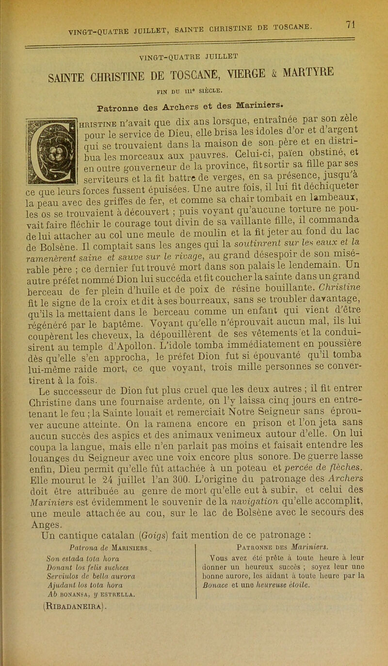 VINGT-QUATRE JUILLET SAINTE CHRISTINE DE TOSCANE, VIERGE & MARTYRE FIN DU 111° SIÈCLE. Patronne des Archers et des Mariniers. hristine n'avait que dix ans lorsque, entraînée par son zèle pour le service de Dieu, elle brisa les idoles d or et d argent qui se trouvaient dans la maison de son père et en distri- bua les morceaux aux pauvres. Celui-ci, païen obstine, et en outre gouverneur de la province, fit sortir sa fille pai ses - serviteurs et la fit battre de verges, en sa présence, jusqu'à ce que leurs forces fussent épuisées. Une autre fois, il lui fit déchiqueter la peau avec des griffes de fer, et comme sa chair tombait en lambeaux, les os se trouvaient à découvert ; puis voyant qu’aucune torture ne pou- vait faire fléchir le courage tout divin de sa vaillante fille, il commanda de lui attacher au col une meule de moulin et la fit jeter au fond du lac de Bolsène. Il comptait sans les anges qui la soutinrent sur les eaux et la ramenèrent saine et sauve sur le rivage, au grand désespoir de son misé- rable père ; ce dernier fut trouvé mort dans son palais le lendemain. Un autre préfet nommé Dion lui succéda et fit coucher la sainte dans un grand berceau de fer plein d’huile et de poix de résine bouillante. Christine fit le signe de la croix et dit à ses bourreaux, sans se troubler davantage, qu’ils la mettaient dans le berceau comme un enfant qui vient d'être régénéré par le baptême. Voyant qu'elle n'éprouvait aucun mal, ils lui coupèrent les cheveux, la dépouillèrent de ses vêtements et la condui- sirent au temple d’Apollon. L’idole tomba immédiatement en poussicie dès qu’elle s’en approcha, le préfet Dion fut si épouvanté qu il tomba lui-même raide mort, ce que voyant, trois mille personnes se conver- tirent à la fois. Le successeur de Dion fut plus cruel que les deux autres ; il fit entrer Christine dans une fournaise ardente, on l’y laissa cinq jours en entre- tenant le feu ; la Sainte louait et remerciait Notre Seigneur sans éprou- ver aucune atteinte. On la ramena encore en prison et l’on jeta sans aucun succès des aspics et des animaux venimeux autour d’elle. On lui coupa la langue, mais elle n’en parlait pas moins et faisait entendre les louanges du Seigneur avec une voix encore plus sonore. De guerre lasse enfin, Dieu permit qu’elle fût attachée à un poteau et percée de flèches. Elle mourut le 24 juillet l’an 300. L’origine du patronage des Archers doit être attribuée au genre de mort qu’elle eut à subir, et celui des Mariniers est évidemment le souvenir de la navigation qu’elle accomplit, une meule attachée au cou, sur le lac de Bolsène avec le secours des Anges. Un cantique catalan (Goigs) fait mention de ce patronage Palrona de Mariniers . Son eslada Iota hora Donant lus felis suchces Serviulos de bella aurora Ajudant los tola hora Ab BONANSA, IJ ESTKELLA. (Ribadaneira) . Patronne des Mariniers. Vous avez été prête à toute heure à leur donner un heureux, succès ; soyez leur une lionne aurore, les aidant à toute heure par la Bonace et une heureuse étoile.