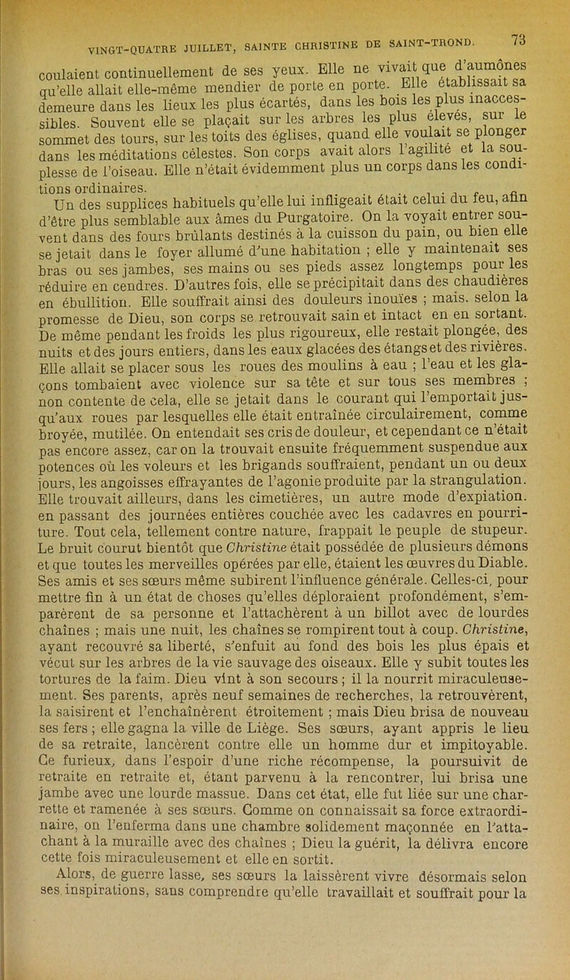 coulaient continuellement de ses yeux. Elle ne vivait que d’aumônes qu’elle allait elle-même mendier de porte en porte. Elle établissait sa demeure dans les lieux les plus écartés, dans les bois les plus inacces- sibles. Souvent elle se plaçait sur les arbres les plus eleves, sur le sommet des tours, sur les toits des églises, quand elle voulait se plonger dans les méditations célestes. Son corps avait alors 1 agilité et la sou- plesse de l’oiseau. Elle n’était évidemment plus un corps dans les condi- tions ordinaires. . ... , . , n ~ Un des supplices habituels qu’elle lui infligeait était celui du feu, afin d’être plus semblable aux âmes du Purgatoire. On la voyait entrer sou- vent dans des fours brûlants destinés à la cuisson du pain, ou bien elle se jetait dans le foyer allumé d'une habitation ; elle y maintenait ses bras ou ses jambes, ses mains ou ses pieds assez longtemps poui les réduire en cendres. D’autres fois, elle se précipitait dans des chaudièies en ébullition. Elle souffrait ainsi des douleurs inouïes ; mais, selon la promesse de Dieu, son corps se retrouvait sain et intact en en sortant. De même pendant les froids les plus rigoureux, elle restait plongée, des nuits et des jours entiers, dans les eaux glacées des étangs et des rivières. Elle allait se placer sous les roues des moulins à eau ; l’eau et les gla- çons tombaient avec violence sur sa tête et sur tous ses membres , non contente de cela, elle se jetait dans le courant qui l’emportait jus- qu’aux roues par lesquelles elle était entraînée circulairement, comme broyée, mutilée. On entendait ses cris de douleur, et cependant ce n était pas encore assez, caron la trouvait ensuite fréquemment suspendue aux potences où les voleurs et les brigands souffraient, pendant un ou deux jours, les angoisses effrayantes de l’agonie produite par la strangulation. Elle trouvait ailleurs, dans les cimetières, un autre mode d’expiation, en passant des journées entières couchée avec les cadavres en pourri- ture. Tout cela, tellement contre nature, frappait le peuple de stupeur. Le bruit courut bientôt que Christine était possédée de plusieurs démons et que toutes les merveilles opérées par elle, étaient les œuvres du Diable. Ses amis et ses sœurs même subirent l’influence générale. Celles-ci, pour mettre fin à un état de choses qu’elles déploraient profondément, s’em- parèrent de sa personne et l’attachèrent à un billot avec de lourdes chaînes ; mais une nuit, les chaînes se rompirent tout à coup. Christine, ayant recouvré sa liberté, s’enfuit au fond des bois les plus épais et vécut sur les arbres de la vie sauvage des oiseaux. Elle y subit toutes les tortures de la faim. Dieu vint à son secours ; il la nourrit miraculeuse- ment. Ses parents, après neuf semaines de recherches, la retrouvèrent, la saisirent et l’enchaînèrent étroitement ; mais Dieu brisa de nouveau ses fers ; elle gagna la ville de Liège. Ses sœurs, ayant appris le lieu de sa retraite, lancèrent contre elle un homme dur et impitoyable. Ce furieux, dans l’espoir d’une riche récompense, la poursuivit de retraite en retraite et, étant parvenu à la rencontrer, lui brisa une jambe avec une lourde massue. Dans cet état, elle fut liée sur une char- rette et ramenée à ses sœurs. Gomme on connaissait sa force extraordi- naire, on l’enferma dans une chambre solidement maçonnée en l’atta- chant à la muraille avec des chaînes ; Dieu la guérit, la délivra encore cette fois miraculeusement et elle en sortit. Alors, de guerre lasse, ses sœurs la laissèrent vivre désormais selon ses. inspirations, sans comprendre qu’elle travaillait et souffrait pour la
