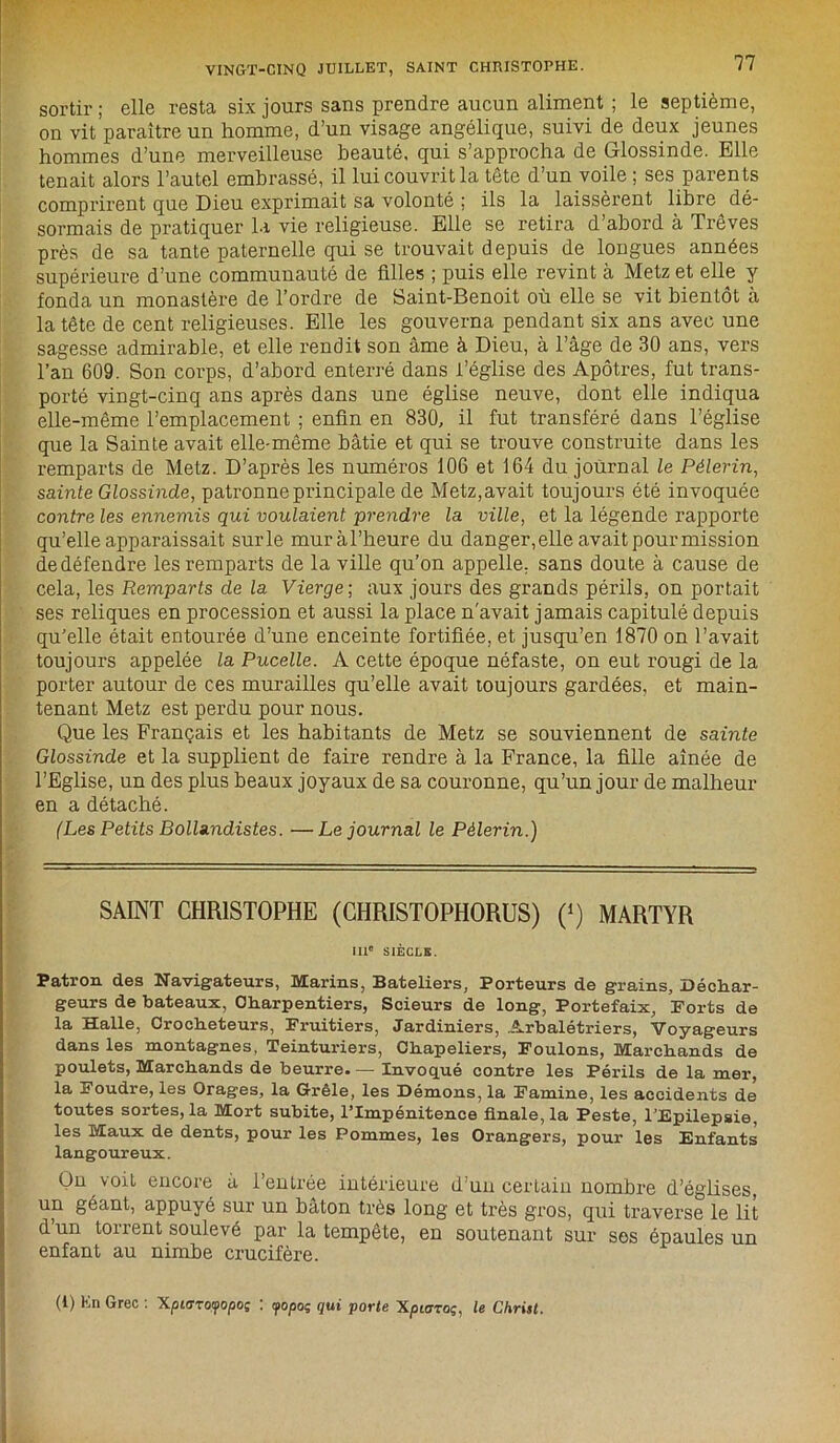 sortir ; elle resta six jours sans prendre aucun aliment ; le septième, on vit paraître un homme, d’un visage angélique, suivi de deux jeunes hommes d’une merveilleuse beauté, qui s’approcha de Glossinde. Elle tenait alors l’autel embrassé, il lui couvrit la tête d’un voile ; ses parents comprirent que Dieu exprimait sa volonté ; ils la laissèrent libre dé- sormais de pratiquer la vie religieuse. Elle se retira d’abord à Trêves près de sa tante paternelle qui se trouvait depuis de longues années supérieure d’une communauté de filles ; puis elle revint à Metz et elle y fonda un monastère de l’ordre de Saint-Benoit où elle se vit bientôt à la tête de cent religieuses. Elle les gouverna pendant six ans avec une sagesse admirable, et elle rendit son âme à Dieu, à l’âge de 30 ans, vers l’an 609. Son corps, d’abord enterré dans l’église des Apôtres, fut trans- porté vingt-cinq ans après dans une église neuve, dont elle indiqua elle-même l’emplacement ; enfin en 830, il fut transféré dans l’église que la Sainte avait elle-même bâtie et qui se trouve construite dans les remparts de Metz. D’après les numéros 106 et 164 du journal le Pèlerin, sainte Glossinde, patronne principale de Metz,avait toujours été invoquée contre les ennemis qui voulaient prendre la ville, et la légende rapporte qu’elle apparaissait surle muràl’heure du danger,elle avait pour mission de défendre les remparts de la ville qu’on appelle, sans doute à cause de cela, les Remparts de la Vierge ; aux jours des grands périls, on portait ses reliques en procession et aussi la place n'avait jamais capitulé depuis qu'elle était entourée d’une enceinte fortifiée, et jusqu’en 1870 on l’avait toujours appelée la Pucelle. A cette époque néfaste, on eut rougi de la porter autour de ces murailles qu’elle avait toujours gardées, et main- tenant Metz est perdu pour nous. Que les Français et les habitants de Metz se souviennent de sainte Glossinde et la supplient de faire rendre à la France, la fille aînée de l’Eglise, un des plus beaux joyaux de sa couronne, qu’un jour de malheur en a détaché. (Les Petits BolUndistes. —Le journal le Pèlerin.) SAINT CHRISTOPHE (CHRISTOPHORUS) (*) MARTYR IIIe SIÈCLE. Patron des Navigateurs, Marins, Bateliers, Porteurs de grains, Déchar- geurs de bateaux, Olxarpentiers, Scieurs de long, Portefaix, Forts de la Halle, Croclieteurs, Fruitiers, Jardiniers, Arbalétriers, Voyageurs dans les montagnes, Teinturiers, Chapeliers, Foulons, Marcliands de poulets, Marchands de beurre Invoqué contre les Périls de la mer, la Foudre, les Orages, la Grêle, les Démons, la Famine, les accidents de toutes sortes, la Mort subite, l’Impénitence finale, la Peste, l’Epilepsie, les Maux de dents, pour les Pommes, les Orangers, pour les Enfants langoureux. On voit encore â l’entrée intérieure d’un certain nombre d’églises, un géant, appuyé sur un bâton très long et très gros, qui traverse le lit d’un torrent soulevé par la tempête, en soutenant sur ses épaules un enfant au nimbe crucifère. (1) Kn Grec : Xptoroipopoj : <popoç qui porte Xpiaroi;, le Christ.
