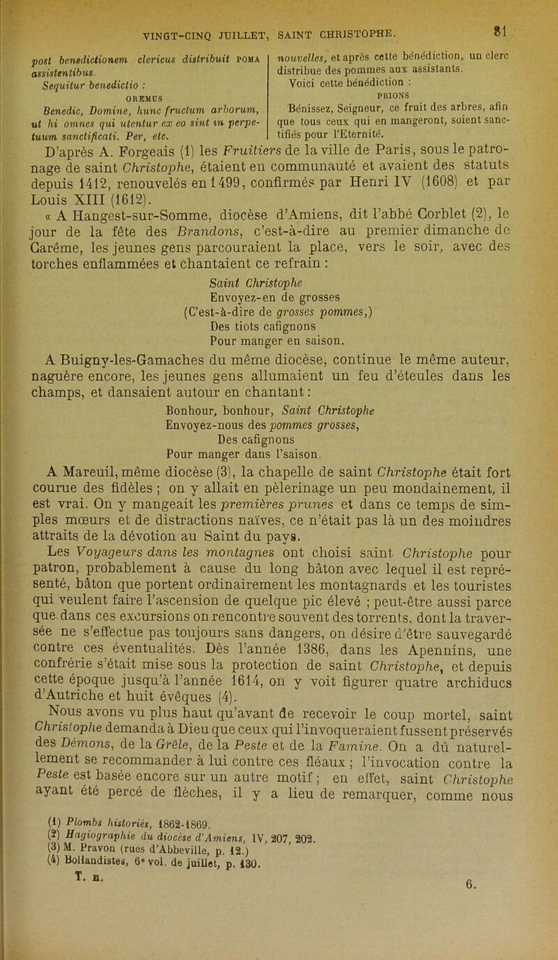 post beneclictionem clericus distribua poma assistentibus. Sequilur benedictio : oresius Benedic, Domine, hune fruchim arhorum, ut hi omnes qui utentur ex eo sint m perpe- tuum sanctificati. Per, etc. nouvelles, et après cette bénédiction, un clerc distribue des pommes aux assistants. Voici cette bénédiction : PRIONS Bénissez, Seigneur, ce fruit des arbres, afin que tous ceux qui en mangeront, soient sanc- tifiés pour l’Eternité. U/UV X U1 I l/l/U» i. D’après A. Forgeais (1) les Fruitiers de la ville de Paris, sous le patro- nage de saint Christophe, étaient en communauté et avaient des statuts depuis 1412, renouvelés en 1499, confirmés par Henri IV (1608) et par Louis XIII (1612). « A Hangest-sur-Somme, diocèse d’Amiens, dit l’abbé Corblet (2), le jour de la fête des Brandons, c’est-à-dire au premier dimanche do Carême, les jeunes gens parcouraient la place, vers le soir, avec des torches enflammées et chantaient ce refrain : Saint Christophe Envoyez-en de grosses (C’est-à-dire de grosses pommes,) Des tiots cafignons Pour manger en saison. A Buigny-les-Gamaches du même diocèse, continue le même auteur, naguère encore, les jeunes gens allumaient un feu d’éteules dans les champs, et dansaient autour en chantant : Bonhour, bonhour, Saint Christophe Envoyez-nous des pommes grosses, Des cafignons Pour manger dans l’saison. A Mareuil, même diocèse (3), la chapelle de saint Christophe était fort courue des fidèles ; on y allait en pèlerinage un peu mondainement, il est vrai. On y mangeait les premières prunes et dans ce temps de sim- ples mœurs et de distractions naïves, ce n’était pas là un des moindres attraits de la dévotion au Saint du pays. Les Voyageurs dans les montagnes ont choisi saint Christophe pour patron, probablement à cause du long bâton avec lequel il est repré- senté, bâton que portent ordinairement les montagnards et les touristes qui veulent faire l’ascension de quelque pic élevé ; peut-être aussi parce que dans ces excursions on rencontre souvent des torrents, dont la traver- sée ne s’effectue pas toujours sans dangers, on désire d’être sauvegardé contre ces éventualités. Dès l’année 1386, dans les Apennins, une confrérie s’était mise sous la protection de saint Christophe, et depuis cette époque jusqu’à l’année 1614, on y voit figurer quatre archiducs d’Autriche et huit évêques (4). Nous avons vu plus haut qu’avant de recevoir le coup mortel, saint Christophe demanda à Dieu que ceux qui l’invoqueraient fussent préservés des Démons, de la Grêle, de la Peste et de la Famine. On a dû naturel- lement se recommander à lui contre ces fléaux ; l’invocation contre la Peste est basée encore sur un autre motif ; en effet, saint Christophe ayant été percé de flèches, il y a lieu de remarquer, comme nous (1) Plombs historiés, 1862-1869. (2) Hagiographie du diocèse d'Amiens, IV, 207, 202. (3) M. Pravon (rues d’Abbeville, p. 12.) (4) Bollandistes, 6» vol. de juillet, p. 130. T. n. 6.