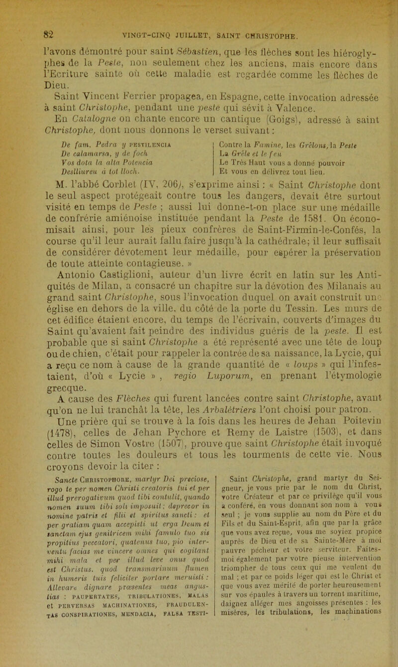 l’avons démontré pour saint Sébastien, que les flèches sont les hiérogly- phes de la Peste, non seulement chez les anciens, mais encore dans l’Ecriture sainte où celle maladie est regardée comme les flèches de Dieu. Saint Vincent Ferrier propagea, en Espagne, cette invocation adressée à saint Christophe, pendant une peste qui sévit à Valence. En Catalogne on chante encore un cantique (Goigs), adressé à saint Christophe, dont nous donnons le verset suivant : De fam, Pedra y pestilencia De calamarsa, y de foch Vos dota la alla Potencia Deslliureu à tôt lloch. Contre la Famine, les Grêlons, la Peste La Grêle et le feu Le Très Haut vous a donné pouvoir Et vous en délivrez tout lieu. M. l’abbé Corblet (IV, 206>, s’exprime ainsi : « Saint Christophe dont le seul aspect protégeait contre tous les dangers, devait être surtout visité en temps de Peste ; aussi lui donne-t-on place sur une médaille de confrérie amiénoise instituée pendant la Peste de 1581. On écono- misait ainsi, pour les pieux confrères de Saint-Firmin-le-Confés, la course qu’il leur aurait fallu faire jusqu’à la cathédrale; il leur suffisait de considérer dévotement leur médaille, pour espérer la préservation de toute atteinte contagieuse. » Antonio Gastiglioni, auteur d’un livre écrit en latin sur les Anti- quités de Milan, a consacré un chapitre sur la dévotion des Milanais au grand saint Christophe, sous l’invocation duquel on avait construit uir église en dehors de la ville, du côté de la porte du Tessin. Les murs de cet édifice étaient encore, du temps do l’écrivain, couverts d’images du Saint qu’avaient fait peindre des individus guéris de la peste. Il est probable que si saint Christophe a été représenté avec une tête de loup ou de chien, c’était pour rappeler la contrée de sa naissance, la Lycie, qui a reçu ce nom à cause de la grande quantité de « loups » qui l’infes- taient, d’où « Lycie » , regio Luporum, en prenant l’étymologie grecque. A cause des Flèches qui furent lancées contre saint Christophe, avant qu’on ne lui tranchât la tête, les Arbalétriers l’ont choisi pour patron. Une prière qui se trouve à la fois dans les heures de Jehan Poitevin (1478), celles de Jehan Pychore et Remy de Laistre (1503), et dans celles de Simon Vostre (1507', prouve que saint Christophe ôtait invoqué contre toutes les douleurs et tous les tourments de cette vie. Nous croyons devoir la citer : Sancte Christopitore, martyr Dei preciose, rogo te per nomen Chrisli creatoris lui et per illud prerogativum quod tibi conlulit, quando nomen suum tibi soit imposait : dapreeor in nomine patris et filii et spirilus sancti : et per gratiam quant accepisti ut erga Deitm et sanctam ejus genitricem mihi farnulo tuo sis propitius peeealori, quatenus tuo, pio inter- ventu facias me vincere omîtes qui cogitant mihi mata et per illud leve onus quod est Christus. quod transmarinum ftumen in humeris luis féliciter porlare meruisli : Aller are dignare prœsenles meas angus- tias : PAUPERTATES, TRIBULATIONES. MALAS et PERVERSAS MACHINATIONES, FRAU DULEN- TA8 conspirationes, mendacia, falsa testi- Saint Christophe, grand martyr du Sei- gneur, je vous prie par le nom du Christ, votre Créateur et par ce privilège qu’il vous a conféré, en vous donnant son nom à vous seul ; je vous supplie au nom du Père et du Fils et du Saint-Esprit, afin que par la grâce que vous avez reçue, vous me soyiez propice auprès de Dieu et de sa Sainte-Mère à moi pauvre pécheur et votre serviteur. Faites- moi également par votre pieuse intervention triompher de tous ceux qui me veulent du mal ; et par ce poids léger cjui est le Christ et que vous avez mérité de porter heureusement sur vos épaules à travers un torrent maritime, daignez alléger mes angoisses présentes : les misères, les tribulations, les machinations