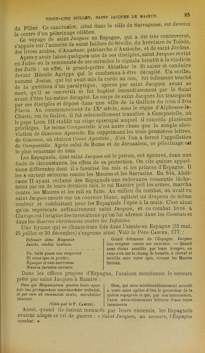 du Pilier. Ce sanctuaire, àtué dans la ville de Sarragosse, est devenu 16 G^vo^age1 ^^aint Jacque^en Espagne, qui a été très controversé, s’annuie^ur l’autorité de saint Isidore de Seville, du breviane de Tolede, des^livres arabes, d’Anastase, patriarche d’Antioche, et de saint Jeiome Anrès y avoir laissé quelques-uns de ses disciples, saint Jacquesprévint en Judé/où la renommée de ses miracles le signala bientôt a la vindicte rlpq Tuifs • en effet le grand-prêtre Abiathar le fit saisir et conduire devant^Hérod/^Agrippa^qui £ condamna à être .sente, nommé Josias, qui lui avait mis la corde au cou, fut tellement touche de la guérison d'un paralytique, operee par saint Jacques avant sa mort qu’il se convertit et fut baptisé immédiatement par le Saint avant d’être lui-même décapité. Le corps de saint Jacques fut transporte par ses disciples et déposé dans une ville de la Gallicie du nom d Ima. Flavia. Au commencement du IXe siècle, sous le régné d Alphonse- e- Ghaste roi de Galice, il fut solennellement transféré a Compostelie, ou le pape Léon III établit un siège épiscopal auquel il concéda plusieurs privilèges. Le terme Compostelie n’est autre chose que la simple abré- viation de Giacomo Apostolo. En supprimant les trois premières lettres, de Giacomo, on obtient Como Apostolo , d’où l’on a formé l'appellation de Compostelie. Après celui de Rome et de Jérusalem, ce pèlerinage est le plus renommé de tous. _ Les Espagnols, dont saint Jacques est le patron, ont éprouve, dans une foule de circonstanc&, les effets de sa protection. On cite quinze appari- tions différentes dont il a favorisé les rois et les princes d’Espagne. Il les a surtout secourus contre les Maures et les Sarrasins. En 844, Abdé- rame II ayant réclamé des Espagnols une redevance consentie lâche- ment par un de leurs derniers rois, le roi Ramire prit les armes, marcha contre les Maures et les mit en fuite. Au milieu du combat, on avait vu saint Jacques monté sur un coursier blanc, agitant un drapeau de même couleur et combattant pour les Espagnols 1 épée à la main. G est ainsi qu’on représente ordinairement saint Jacques, et ce combat livré à Glavigo est l’origine des invocations qu’on lui adresse dans les Combats et dans les Guerres chrétiennes contre les Infidèles. Une hymne qui se chante trois fois dans l’année en Espagne (23 mai, 25 juillet et 30 décembre) s’exprime ainsi (Voir le Père Cahier, 277) : Grand défenseur de l’Espagne, Jacques bon vengeur contre ces ennemis. — Quand nous étions assaillis par leurs troupes, on Defensor aime Hispaniœ Jacobe, vindex hostium. vous a vu sur le champ de bataille, à cheval et terrible avec votre épée, écraser les Maures furieux. Tu, bella quum nos cingerent Et visus ipso in prœlio\ Equoque et en.se aeerrimus Mauros furentes sternere. Dans les offices propres d’Espagne, l’oraison mentionne le secours prêté par saint Jacques à Ramire : Deus qui Hispaniarum gentem beato apos- lolo tuo prolegendum misericorditer tribuisti, et per eum ab imminenti exitio, mirabiliter liberasti. ('Citée par le P. Cahier). Dieu, qui avez miséricordieusement accordé à votre saint apôtre d’être le protecteur de la nation espagnole et qui, par son intercession, l’avez miraculeusement délivrée d’une ruine imminente. Aussi, quand ils étaient menacés par leurs ennemis, les Espagnols avaient adopté ce cri de guerre : « Saint Jacques, au secours, UEspagne combat. »