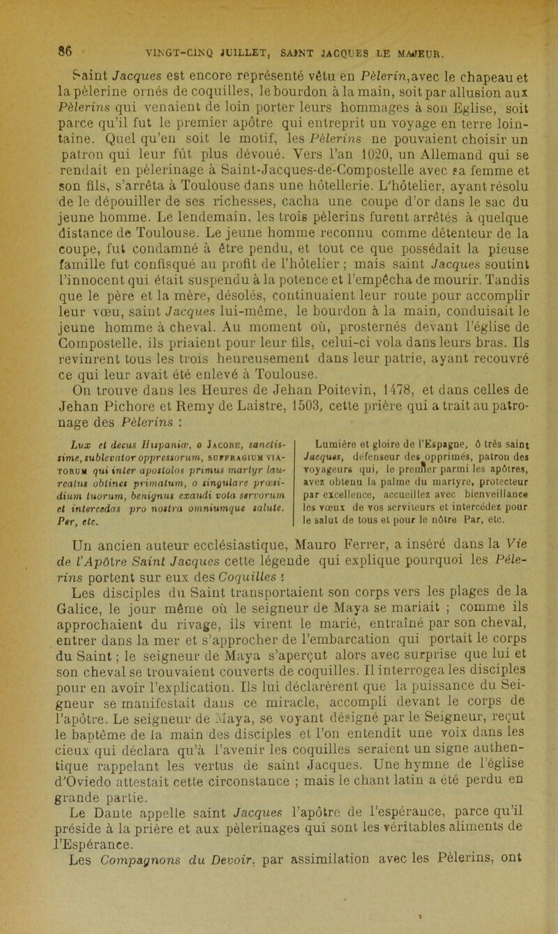 Saint Jacques est encore représenté vêtu en Pèlerin,avec le chapeau et la pèlerine ornés de coquilles, le bourdon à la main, soit par allusion aux Pèlerins qui venaient de loin porter leurs hommages à son Eglise, soit parce qu’il fut le premier apôtre qui entreprit un voyage en terre loin- taine. Quel qu’en soit le motif, les Pèlerins ne pouvaient choisir un patron qui leur fût plus dévoué. Vers l’an 1020, un Allemand qui se rendait en pèlerinage à Saint-Jacques-de-Compostelle avec ?a femme et son fils, s’arrêta à Toulouse dans une hôtellerie. L’hôtelier, ayant résolu de le dépouiller de ses richesses, cacha une coupe d’or dans le sac du jeune homme. Le lendemain, les trois pèlerins furent arrêtés à quelque distance de Toulouse. Le jeune homme reconnu comme détenteur de la coupe, fut condamné à être pendu, et tout ce que possédait la pieuse famille fut confisqué au profit de l’hôtelier ; mais saint Jacques soutint l’innocent qui était suspendu à la potence et l’empêcha de mourir. Tandis que le père et la mère, désolés, continuaient leur route pour accomplir leur vœu, saint Jacques lui-même, le bourdon à la main, conduisait le jeune homme à cheval. Au moment où, prosternés devant l’église de Compostelle, ils priaient pour leur fils, celui-ci vola dans leurs bras. Ils revinrent tous les trois heureusement dans leur patrie, ayant recouvré ce qui leur avait été enlevé à Toulouse. On trouve dans les Heures de Jehan Poitevin, 1478, et dans celles de Jehan Pichore et Remy de Laistre, 1503, cette prière qui a trait au patro- nage des Pèlerins : Lux et decus Ihtpaniœ, o Jacobe, sanctis- sime,sublevator oppressorum, süvfragium via- torum qui inter aposlolns pnmus martyr lau- reatus oblines primatum, o sinyulare præsi- dium luorum, benignus exaudi vota servorum et intercédas pro notlra omniumque salule. Per, etc. Lumière et gloire de l’Espagne, ô très saint Jacques, défenseur des opprimés, patron des voyageurs qui, le premier parmi les apôtres, avez obtenu la palrne du martyre, protecteur par excellence, accueillez avec bienveillance les vœux de vos serviteurs et intercédez pour le salut de tous et pour le nôtre Par, etc. Un ancien auteur ecclésiastique, Mauro Ferrer, a inséré dans la Vie de l’Apôtre Saint Jacques cette légende qui explique pourquoi les Pèle- rins portent sur eux des Coquilles : Les disciples du Saint transportaient son corps vers les plages de la Galice, le jour même où le seigneur de Maya se mariait ; comme ils approchaient du rivage, ils virent le marié, entraîné par son cheval, entrer dans la mer et s’approcher de l’embarcation qui portait le corps du Saint ; le seigneur de Maya s’aperçut alors avec surprise que lui et son cheval se trouvaient couverts de coquilles. Il interrogea les disciples pour eu avoir l’explication. Ils lui déclarèrent que la puissance du Sei- gneur se manifestait dans ce miracle, accompli devant le corps de l’apôtre. Le seigneur de Maya, se voyant désigné parle Seigneur, reçut le baptême de la main des disciples et l’on entendit une voix dans les cieux qui déclara qu’à l’avenir les coquilles seraient un signe authen- tique rappelant les vertus de saint Jacques. Une hymne de 1 église d’Oviedo attestait cette circonstance ; mais le chant latin a été perdu en grande partie. Le Dante appelle saint Jacques l’apôtre de l’espérance, parce qu’il préside à la prière et aux pèlerinages qui sont les véritables aliments de l’Espérance. Les Compagnons du Devoir, par assimilation avec les Pèlerins, ont