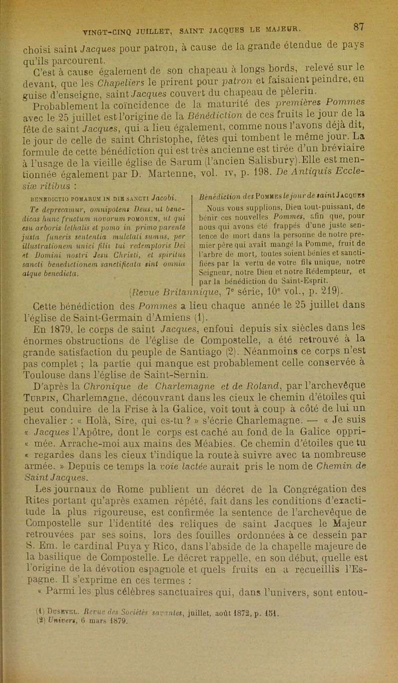 choisi saint Jacques pour patron, à cause de la grande étendue de pajs qu’ils parcourent. , C’est à cause également de son chapeau a longs bords, îeleve sur e devant, que les Chapeliers le prirent pour patron et faisaient peindre, en guise d’enseigne, saint Jacques couvert du chapeau de pèlerin. Probablement la coïncidence de la maturité des premières Pommes avec le 25 juillet est l’origine de la Bénédiction de ces fruits le jour de la fête de saint Jacques, qui a lieu également, comme nous l’avons déjà dit, le jour de celle de saint Christophe, fêtes qui tombent le meme jour. La formule de cette bénédiction qui est très ancienne est tirée d’un bréviaire à l’usage de la vieille église de Sarum (l’ancien Salisburyj.Elle est men- tionnée également par D. Martenne, vol. iv, p. 198. De Antiquis Eccle- siæ ritibus : BENEDICTIO POMARUM IN DIBSANCTI JaCObi. Te deprecamur, omnipotent Deus, ut bene- dicas liunc fructum novorum pomorum, ut qui esu arboris letlialis et pomo in primo parente justa funeris sentenlia mulclali sumus, per illustrationem unici filii lui redemploris Üci et Domini noslri Jasu Christi, et spiritus sancli benedictionem sanctificata tint omniu alque benedicta. Bénédiction des Pommes le jour de saint Jacques Nous vous supplions, Dieu tout-puissant, de bénir ces nouvelles Pommes, afin que, pour nous qui avons été frappés d’une juste sen- tence de mort dans la personne de notre pre- mier père qui avait mangé la Pomme, fruit de l’arbre de mort, toutes soient bénies et sancti- fiées par la vertu de votre fils unique, notre Seigneur, notre Dieu et notre Rédempteur, et parla bénédiction du Saint-Esprit. (Revue Britannique, 7e série, 10e vol., p. 219). Cette bénédiction des Pommes a lieu chaque année le 25 juillet dans l’église de Saint-Germain d’Amiens (1). En 1879, le coups de saint Jacques, enfoui depuis six siècles dans les énormes obstructions de l’église de Compostelle, a été retrouvé à la grande satisfaction du peuple de Santiago (2). Néanmoins ce corps n’est pas complet ; la partie qui manque est probablement celle conservée à Toulouse dans l’église de Saint-Sernin. D’après la Chronique de Charlemagne et de Roland, par l’archevêque Turpin, Charlemagne, découvrant dans les cieux le chemin d’étoiles qui peut conduire de la Frise à la Galice, voit tout à coup à côté de lui un chevalier : « Holà, Sire, qui es-tu ? » s’écrie Charlemagne. — « Je suis « Jacques l’Apôtre, dont le corps est caché au fond de la Galice oppri- « mée. Arrache-moi aux mains des Méabies. Ce chemin d’étoiles que tu « regardes dans les cieux t’indique la route à suivre avec ta nombreuse armée. » Depuis ce temps la voie lactée aurait pris le nom de Chemin de Saint Jacques. Les journaux de Rome publient un décret de la Congrégation des Rites portant qu’après examen répété, fait dans les conditions d’exacti- tude la plus rigoureuse, est confirmée la sentence de l’archevêque de Compostelle sur l’identité des reliques de saint Jacques le Majeur retrouvées par ses soins, lors des fouilles ordonnées à ce dessein par S. Em. le cardinal Puyay Rico, dans l’abside de la chapelle majeure de la basilique de Compostelle. Le décret rappelle, en son début, quelle est 1 origine de la dévotion espagnole et quels fruits en a recueillis l’Es- pagne. Il s’exprime en ces termes : « Parmi les plus célèbres sanctuaires qui, dans l’univers, sont entou- (t) Dusevgl. Renie des Sociétés suçantes, juillet, août 1872, p. 151. (2) Univers, 0 mars 1879.
