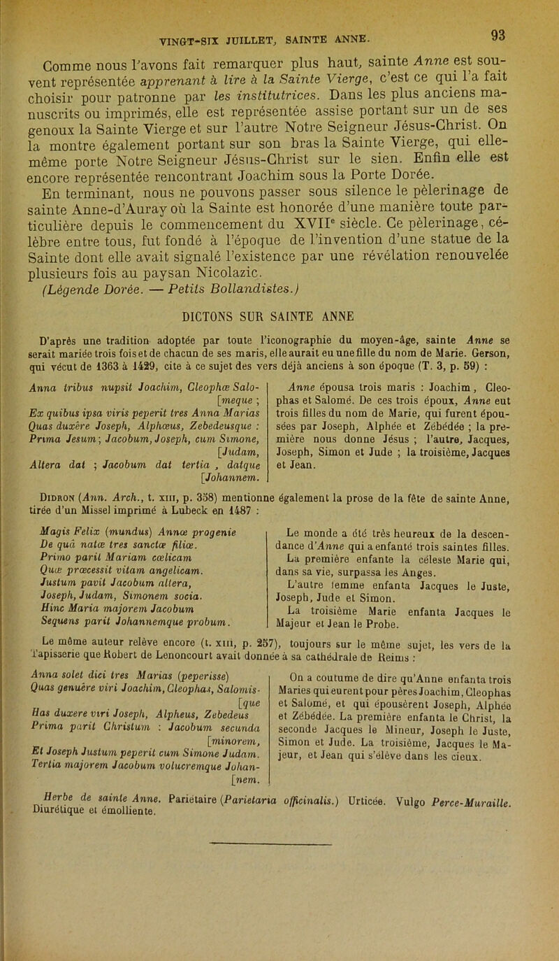 Comme nous l'avons fait remarquer plus haut, sainte Anne est sou- vent représentée apprenant à lire à ta Sainte Vierge, c est ce qui 1 a fait choisir pour patronne par les institutrices. Dans les plus anciens ma- nuscrits ou imprimés, elle est représentée assise portant sur un de ses genoux la Sainte Vierge et sur l’autre Notre Seigneur Jésus-Christ. On la montre également portant sur son bras la Sainte Vierge, qui elle- même porte Notre Seigneur Jésus-Christ sur le sien. Enfin elle est encore représentée rencontrant Joachim sous la Porte Dorée. En terminant, nous ne pouvons passer sous silence le pèlerinage de sainte Anne-d’Auray où la Sainte est honorée d’une manière toute par- ticulière depuis le commencement du XVIIe siècle. Ce pèlerinage, cé- lèbre entre tous, fut fondé à l’époque de l’invention d’une statue de la Sainte dont elle avait signalé l’existence par une révélation renouvelée plusieurs fois au paysan Nicolazic. (Légende Dorée. — Petits Bollandistes.) DICTONS SUR SAINTE ANNE D’après une tradition adoptée par toute l’iconographie du moyen-âge, sainte Anne se serait mariée trois foiset de chacun de ses maris, elleaurait eu une fille du nom de Marie. Gerson, qui vécut de 1363 à 1429, cite à ce sujet des vers déjà anciens à son époque (T. 3, p. 59) : Anna tribus nupsit Joachim, Cleophœ Salo- [meque ; Ex quibus ipsa viris peperit très Anna Marias Quas duxêre Joseph, Alphœus, Zebedeusque : Prima Jesum; Jacobum, Joseph, cum Simone, [■Judam, Altéra dat ; Jacobum dat tertia , datque [Johannem. Anne épousa trois maris : Joachim, Cleo- phas et Salomé. De ces trois époux, Anne eut trois filles du nom de Marie, qui furent épou- sées par Joseph, Alphée et Zébédée ; la pre- mière nous donne Jésus ; l’autre, Jacques, Joseph, Simon et Jude ; la troisième, Jacques et Jean. Didron (Ann. Arch., t. xm, p. 338) mentionne également la prose de la fête de sainte Anne, tirée d’un Missel imprimé à Lubeck en 1487 : Magis Félix (mandas) Annœ progenie De quâ nalœ très sanctce filiœ. Primo parit Mariam cœlicam Quæ prœcessit vitam angelicam. Justum pavit Jacobum altéra, Joseph, Judam, Simonem socia. Hinc Maria majorera Jacobum Sequens parit Johannemque probum. Le monde a été très heureux de la descen- dance à’Anne qui a enfanté trois saintes filles. La première enfante la céleste Marie qui, dans sa vie, surpassa les Anges. L’autre temme enfanta Jacques le Juste, Joseph, Jude et Simon. La troisième Marie enfanta Jacques le Majeur et Jean le Probe. toujours sur le même sujet, les vers de la sa cathédrale de Reims : Le môme auteur relève encore (t. xm, p. 237), Tapisserie que Robert de Lenoncourt avait donnée à Anna solet dici très Marias (peperisse) Quas genuêre viri Joachim,Cleopha.<, Salomis- \que H as duxere vtri Joseph, Alpheus, Zebedeus Prima parit Ghrislum : Jacobum secunda [minorera, Et Joseph Justum peperit cum Simone Judam. Tertia majorera Jacobum volucremque Jolian- [nem. On a coutume de dire qu’Anne enfanta trois Maries qui eurent pour pères Joachim, Gleophas et Salomé, et qui épousèrent Joseph, Alphée et Zébédée. La première enfanta le Christ, la seconde Jacques le Mineur, Joseph le Juste, Simon et Jude. La troisième, Jacques le Ma- jeur, et Jean qui s’élève dans les cieux. Urticée. Vulgo Perce-Muraille. Herbe de sainte Anne. Diurétique et émolliente. Pariétaire (Parietana officinalis.