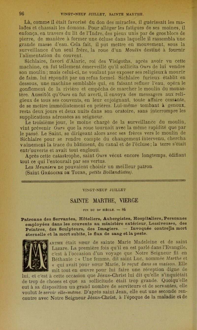 Là, comme il était favorisé du don des miracles, il guérissait les ma- lades et chassait les démons. Pour alléger les fatigues de ses moines, il enfonça, en travers du lit de l’Indre, des pieux unis par de gros blocs de pierre, de manière à former une écluse dans laquelle il rassembla une grande masse d’eau. Gela fait, il put mettre en mouvement, sous la surveillance d’un seul frère, la roue d’un Moulin destiné à fournir l’alimentation du couvent. Sichlaire, favori d’Alaric, roi des Yisigoths, après avoir vu cette machine, en fut tellement émerveillé qu’il sollicita Ours de lui vendre son moulin ; mais celui-ci, ne voulant pas exposer ses religieux à mourir de faim, lui répondit par un refus formel. Sichlaire furieux établit en dessous, une machine semblable qui, en faisant refluer l’eau, opéra le gonflement de la rivière et empêcha de marcher le moulin du monas- tère. Aussitôt qu’Ours en fut averti, il envoya des messagers aux reli- gieux de tous ses couvents, en leur enjoignant, toute affaire cessante, de se mettre immédiatement en prières. Lui-même tombant à genoux, resta deux jours et deux nuits dans son oratoire, sans interrompre les supplications adressées au seigneur. Le troisième jour, le moine chargé de la surveillance du moulin, vint prévenir Ours que la roue tournait avec la même rapidité que par le passé. Le Saint, se dirigeant alors avec ses frères vers le moulin de Sichlaire pour se rendre compte du changement intervenu, chercha vainement la trace du bâtiment, du canal et de l’écluse; la terre s’était entr’ouverle et avait tout englouti. Après cette catastrophe, saint Ours vécut encore longtemps, édifiant tout ce qui l’entourait par ses vertus. Les Meuniers ne pouvaient choisir un meilleur patron. (Saint Grégoire de Tours, petits Bollandistes). VINGT-NEUF JUILLET SAINTE MARTHE, VIERGE FIN Dü IM SIÈCLE. — 84 Patronne des Servantes, Hôteliers, Aubergistes, Hospitaliers, Personnes employées dans les couvents au ministère extérieur, Lessiveuses, des Peintres, des Sculpteurs, des Imagiers. — Invoquée contrejla mort éternelle et la mort subite, le flux de sang et la peste. arthe était sœur de sainte Marie Madeleine et de saint Lazare. La première fois qu’il en est parlé dans l’Evangile, c’est à l’occasion d’un voyage que Notre Seigneur fit en Béthanie : « Une femme, dit saint Luc, nommée Marthe et « qui avait pour sœur Marie, le reçut dans sa maison. Elle mit tout en œuvre pour lui faire une réception digne de lui, et c’est à cette occasion que Jésus-Christ lui dit qu’elle s’inquiétait de trop de choses et que sa sollicitude était trop grande. Quoiqu’elle eut à sa disposition un grand nombre de serviteurs et de servantes, elle voulut le servir elle-même. D’après saint Jean, elle eut une seconde ren- contre avec Notre Seigneur Jésus-Christ, à l’époque de la maladie et de