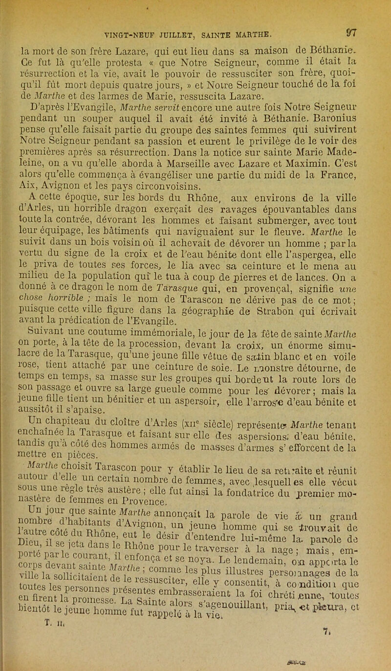 la mort de son frère Lazare, qui eut lieu dans sa maison de Béthanie. Ce fut là qu'elle protesta « que Notre Seigneur, comme il était la résurrection et la vie, avait le pouvoir de ressusciter son frère, quoi- qu’il fût mort depuis quatre jours, » et Notre Seigneur touché de la foi de Marthe et des larmes de Marie, ressuscita Lazare. D’après l’Evangile, Marthe servit encore une autre fois Notre Seigneur pendant un souper auquel il avait été invité à Béthanie. Baronius pense qu’elle faisait partie du groupe des saintes femmes qui suivirent Notre Seigneur pendant sa passion et eurent le privilège de le voir des premières après sa résurrection. Dans la notice sur sainte Marie Made- leine, on a vu qu’elle aborda à Marseille avec Lazare et Maximin. C’est alors qu’elle commença à évangéliser une partie du midi de la France, Aix, Avignon et les pays circonvoisins. A cette époque, sur les bords du Rhône, aux environs de la ville d’Arles, un horrible dragon exerçait des ravages épouvantables dans toute la contrée, dévorant les hommes et faisant submerger, avec tout leur équipage, les bâtiments qui naviguaient sur le fleuve. Marthe le suivit dans un bois voisin où il achevait de dévorer un homme ; parla vertu du signe de la croix et de l'eau bénite dont elle l’aspergea, elle le priva de toutes ses forces, le lia avec sa ceinture et le mena au milieu de la population qui' le tua à coup de pierres et de lances. On a donné à ce dragon le nom de Tarasque qui, en provençal, signifie une chose horrible ; mais le nom de Tarascon ne dérive pas de ce mot ; puisque cette ville figure dans la géographie de Strabon qui écrivait avant la prédication de l’Evangile. Suivant^ une coutume immémoriale, le jour de la fête de sainte Marthe on porte, à la tête de la procession, devant la croix, un énorme simu- lacre de la Tarasque, qu’une jeune fille vêtue de satin blanc et en voile îose, tient attaché par une ceinture de soie. Le monstre détourne, de temps en temps, sa masse sur les groupes qui bordent la route lors de son passage et ouvre sa large gueule comme pour les' dévorer; mais la jeune fille tient un bénitier et un aspersoir, elle l’arros'e d’eau bénite et aussitôt il s’apaise. Un chapiteau du cloître d’Arles (xn° siècle) représenta Marthe tenant enc ainee la Tarasque et faisant sur elle des aspersions; d’eau bénite, tandis qu a coté des hommes armés de masses d’armes s’ efforcent de la mettre en pièces. Ji?î/luC!î0iSit d'aras?on P°ur Y établir le lieu de sa retraite et réunit 1 c e. e. ua certain nombre de femmes, avec .lesquelles elle vécut ° 1CS austére ; elle fut ainsi la fondatrice du premier mo- nastère de femmes en Provence. nomhrp°Ud-h.m-fai?te vïVlhe armonçait la parole de vie âv un grand SÏe côfê d^S A?f™’ un jeune homme qui se trouvait de Dieu -le SU' d’entendrc M-même la. panole de iJicu, U se jeta dans le Rhône pour le traverser à la nam • mai* em- C devImS,”1’,;1 “f0nça « » «oy*- Le lendemain: ville la sollicitaipru i f 1 W ’ comme les Plus illustres personnages de la re?susci!fr> elle Y consentit, à condition que en firent la uroinp<îqpI T S6q emb1’asseraacnt la foi chrétienne, toutes' bientôt îe^ P*K * P^ra, et T. h. 7. rfa-yt