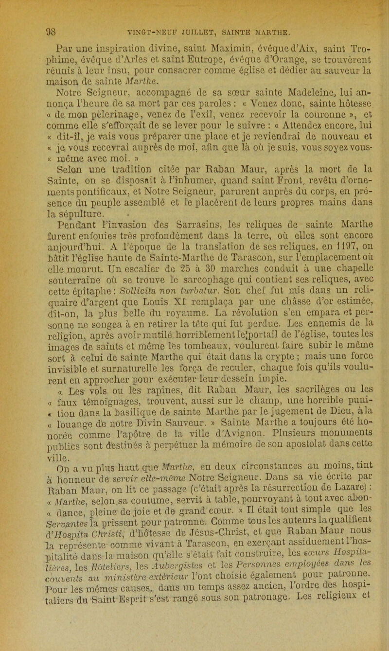 Par une inspiration divine, saint Maximin, cvêque d’Aix, saint Tro- phime, évêque d’Arles et saint Eutrope, évêque d’Orange, se trouvèrent réunis à leur insu, pour consacrer comme église et dédier au sauveur la maison de sainte Marthe. Notre Seigneur, accompagné de sa sœur sainte Madeleine, lui an- nonça l’heure de sa mort par ces paroles : « Venez donc, sainte hôtesse « de mon pèlerinage, venez de l’exil, venez recevoir la couronne », et comme elle s'efforcait de se lever pour le suivre : « Attendez encore, lui « dit-il, je vais vous préparer une place et je reviendrai de nouveau et « je. vous recevrai auprès de moi, afin que là où je suis, vous soyez vous- « même avec moi. » Selon une tradition citée par Raban Maur, apres la mort de la Sainte, on se disposait à l’inhumer, quand saint Front, revêtu d’orne- ments pontificaux, et Notre Seigneur, parurent auprès du corps, en pré- sence du peuple assemblé et le placèrent de leurs propres mains dans la sépulture. Pendant l’invasion des Sarrasins, les reliques de sainte Marthe furent enfouies très profondément dans la terre, où elles sont encore aujourd’hui. A l’époque de la translation de ses reliques, en 1197, on bâtit l’église haute de Sainte-Marthe de Tarascon, sur l’emplacement où elle mourut. Un escalier de 25 à 30 marches conduit à une chapelle souterraine où se trouve le sarcophage qui contient scs reliques, avec cette épitaphe : Sollicita non turbatur. Son chef fut mis dans un reli- quaire d’argent que Louis XI remplaça par une châsse d’or estimée, dit-on, la plus belle du royaume. La révolution s’en empara et per- sonne ne songea à en retirer la tête qui fut perdue. Les ennemis de la religion, après avoir mutilé horriblement lcjportail de l’église, toutes les images de saints et même les tombeaux, voulurent faire subir le même sort à celui de sainte Marthe qui était dans la crypte ; mais une force invisible et surnaturelle les força de reculer, chaque fois qu’ils voulu- rent en approcher pour exécuter leur dessein impie. « Les vols ou les rapines, dit Raban Maur, les sacrilèges ou les « faux témoignages, trouvent, aussi sur le champ, une horrible puni- « lion dans la basilique de sainte Marthe par le jugement de Dieu, à la « louange de notre Divin Sauveur. » Sainte Marthe a toujours été ho- norée comme l'apôtre de la ville d’Avignon. Plusieurs monuments publics sont destinés à perpétuer la mémoire de son apostolat dans cette ville. . ... On a vu plus haut que Marthe, en deux circonstances au moins, tint à honneur de servir elle-même Notre Seigneur. Dans sa vie écrite par Raban Maur, on lit ce passage (c’était après la résurrection de Lazare) : « Marthe, selon sa coutume, servit à table, pourvoyant à tout avec abon- « dance, pleine de joie et de grand cœur. » Il était tout simple que les Servantes la prissent pour patronne. Comme tous les auteurs la qualifient (Yllospita Christi, d’hôtesse de Jésus-Christ, et que Raban Maur nous la représente comme vivant à Tarascon, en exerçant assiduementl hos- pitalité dans la maison qu’elle s’était fait construire, les sœurs Hospita- lières, les Hôteliers, les Aubergistes et les Personnes employées dans les couvents au ministère extérieur l’ont choisie également pour patronne. Pour les mêmes causes, dans un temps assez ancien, 1 ordre des hospi- taliers du Saint Esprit s’est rangé sous son patronage. Les religieux et
