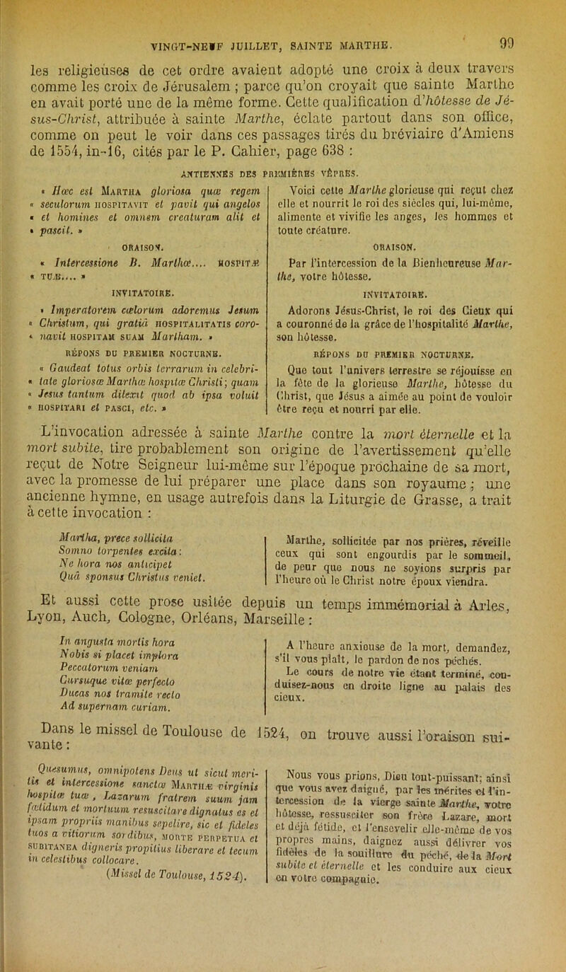 90 les religieuses de cet ordre avaient adopté une croix à deux travers comme les croix de Jérusalem ; parce qu’on croyait que sainte Marthe en avait porté une de la même forme. Cette qualification d'hôtesse de Jé- sus-Christ, attribuée à sainte Marthe, éclate partout dans son office, comme on peut le voir dans ces passages tirés du bréviaire d'Amiens de 1554, in-16, cités par le P. Cahier, page 638 : ANTIENNES DES < Ilù'c est MaRtha gloriosa quai regem « seculorum iiospitavit et pavit qui angelos « et hommes et omnem crcaturam alit et • pascil. » ORAISON « Intercessione B. Marthce,... üospitæ « TU.fi,... » INVITATOIRE. • Imperatorem cœlorum adorcmus Jesum « Chrislum, qui gratid hospitalitatis coro- * navil hospitam suam Marlham. » RÉPONS DU PREMIER NOCTURNE. « Gaudeal totus orbis lcrrarum in celebri- « taie gloriosœ Marthai hospilœ Chrisli ; quam « Jésus tantum dilexil quod ab ipsa voluit « uospiïARi et pasci, etc. » PREMIÈRES VÊPRES. Voici cette Marthe glorieuse qui reçut chez elle et nourrit le roi des siècles qui, lui-même, alimente et vivifie les anges, les hommes et toute créature. oraison. Par l’intercession de la Bienheureuse Mar- the, votre hôtesse. INVITATOIRE. Adorons Je'süs-Christ, le roi des Cieux qui a couronné de la grâce de l’hospitalité Marthe, son hôtesse. RÉPONS DU PREMIER NOCTURNE. Que tout l’univers terrestre se réjouisse en la fête de la glorieuse Marthe, hôtesse du Christ, que Jésus a aimée au point de vouloir être reçu et nourri par elle. L’invocation adressée à sainte Marthe contre la mort éternelle et la mort subite, tire probablement son origine de l’avertissement qu’elle reçut de Notre Seigneur lui-même sur l’époque prochaine de sa mort, avec la promesse de lui préparer une place dans son royaume ; une ancienne hymne, en usage autrefois dans la Liturgie de Grasse, a trait à cette invocation : Marlha, prece sollicita Somno torpentes excita: Ne hora nos anheipet Quâ sponsus Christ us veniet. Marthe, sollicitée par nos prières, réveille ceux qui sont engourdis par le sommeil, de peur que nous ne soyions surpris par l’heure où le Christ notre époux viendra. Et aussi cette prose usitée depuis un temps immémorial à Arles, Lyon, Auch, Cologne, Orléans, Marseille : In angusta morlis hora N obis si placet implora Peccatorum veniam Cursuque vitœ perfeclo Ducas nos tramite recto Ad supernam curiam. Dans le missel de Toulouse de vante : A l’heure anxieuse de la mort, demandez, s’il vous plaît, le pardon de nos péchés. Le cours de notre vie étant terminé, cou- duisez-nous en droite ligne au palais des cieux. 1524, on trouve aussi l’oraison sui- Que.su.mus, omnipotent Deus ut sicut meri- lis et inlercessione sanctm Martiiæ virginis hospilœ tua:, Lazarum fralrem suum jam fœlidum et mortuum resuscilare dignalus es et ipsam proprüs manibus scpelire, sic et /idoles luos a vitiorum sordibus, morte perpétua cl subitanea digneris propilius liberare et tecum m celeslibus collocare. (Missel de Toulouse, 1524). Nous vous prions, Dieu tout-puissant; ainsi que vous ave7. daigné, par les mérites cl i’in- tcrcession de la vierge sainte Marthe, votre hôtesse, ressusciter son frer-e Lazare, mort et déjà fétide, et l’ensevelir elle-même’de vos propres mains, daignez aussi délivrer vos fidèles de la souillure du péché, rie la Mort subite cl éternelle et les conduire aux cieux en votre compagnie.