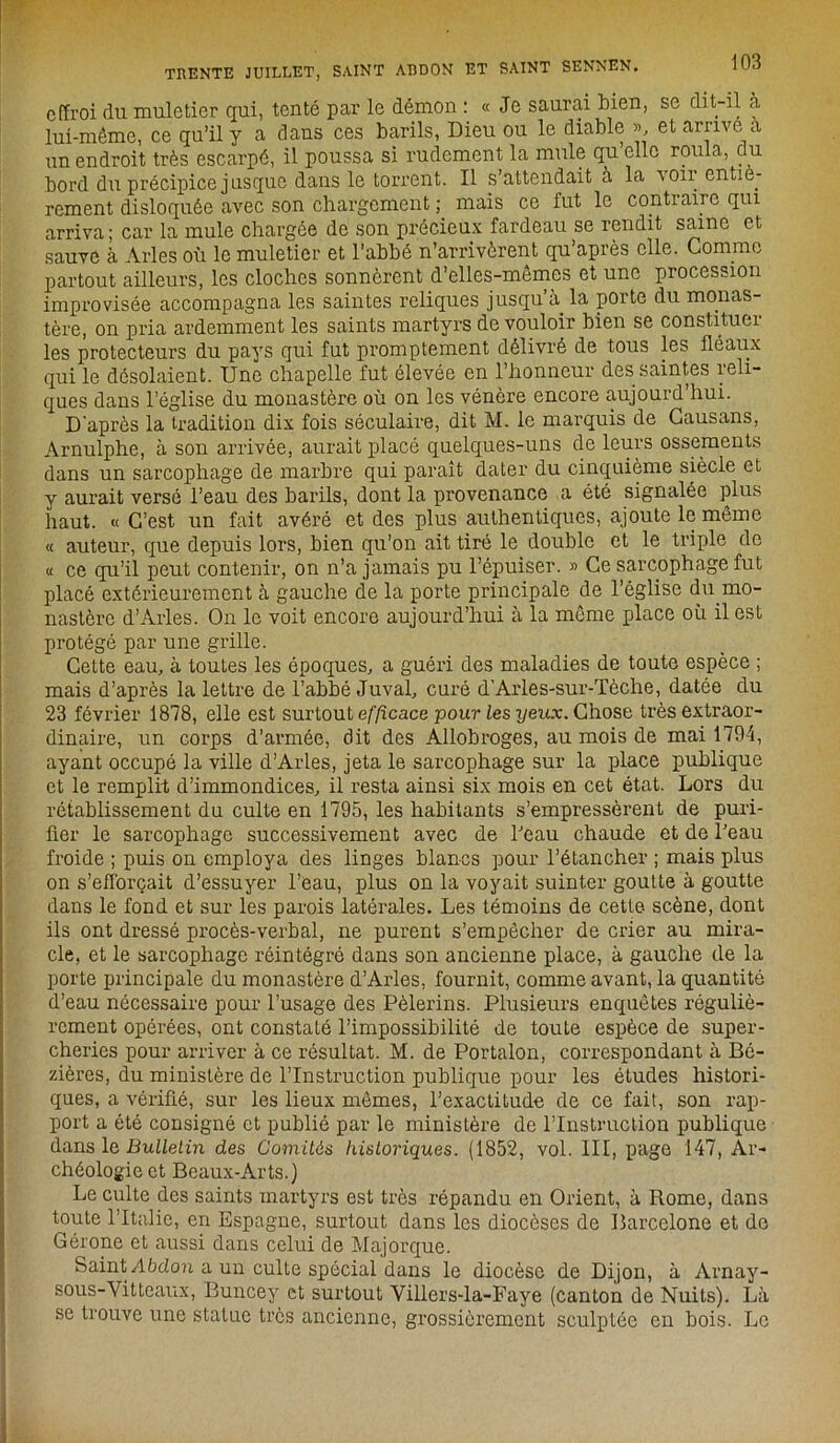 effroi du muletier qui, tenté par le démon : « Je saurai bien, se dit-il à lui-même, ce qu’il y a dans ces barils, Dieu ou le diable », et arrive a un endroit très escarpé, il poussa si rudement la mule qu’elle roula, du bord du précipice jusque dans le torrent. Il s’attendait à la voir entiè- rement disloquée avec son chargement ; mais ce fut le contraire qui arriva; car la mule chargée de son précieux fardeau se rendit saine et sauve à Arles où le muletier et l’abhé n’arrivèrent qu’après elle. Comme partout ailleurs, les cloches sonnèrent d’elles-mêmes et une procession improvisée accompagna les saintes reliques jusqu’à, la porte du monas- tère, on pria ardemment les saints martyrs de vouloir bien se constituer les protecteurs du pays qui fut promptement délivré de tous les fléaux qui le désolaient. Une chapelle fut élevée en l’honneur des saintes rcli- ques dans l’église du monastère où on les vénère encore aujourd’hui. D'après la tradition dix fois séculaire, dit M. le marquis de Causans, Arnulphe, à son arrivée, aurait placé quelques-uns de leurs ossements dans un sarcophage de marbre qui paraît dater du cinquième siècle et y aurait versé l’eau des barils, dont la provenance a été signalée plus haut. « C’est un fait avéré et des plus authentiques, ajoute le même « auteur, que depuis lors, bien qu’on ait tiré le double et le triple de « ce qu’il peut contenir, on n’a jamais pu l’épuiser. » Ce sarcophage fut placé extérieurement à gauche de la porte principale de l’église du.mo- nastère d’Arles. On le voit encore aujourd’hui à la même place où il est protégé par une grille. Cette eau, à toutes les époques, a guéri des maladies de toute espèce ; mais d’après la lettre de l’ahhé Juval, curé d’Arles-sur-Tèche, datée du 23 février 1878, elle est surtout efficace pour les yeux. Chose très extraor- dinaire, un corps d’armée, dit des Allobroges, au mois de mai 1794, ayant occupé la ville d’Arles, jeta le sarcophage sur la place publique et le remplit d’immondices, il resta ainsi six mois en cet état. Lors du rétablissement du culte en 1795, les habitants s’empressèrent de puri- fier le sarcophage successivement avec de l’eau chaude et de l’eau froide ; puis on employa des linges blancs pour l’étancher ; mais plus on s'efforçait d’essuyer l’eau, plus on la voyait suinter goutte à goutte dans le fond et sur les parois latérales. Les témoins de cette scène, dont ils ont dressé procès-verbal, ne purent s’empêcher de crier au mira- cle, et le sarcophage réintégré dans son ancienne place, à gauche de la porte principale du monastère d’Arles, fournit, comme avant, la quantité d’eau nécessaire pour l’usage des Pèlerins. Plusieurs enquêtes réguliè- rement opérées, ont constaté l’impossibilité de toute espèce de super- cheries pour arriver à ce résultat. M. de Portalon, correspondant à Bé- zières, du ministère de l’Instruction publique pour les études histori- ques, a vérifié, sur les lieux mêmes, l’exactitude de ce fait, son rap- port a été consigné et publié par le ministère de l’Instruction publique dans le Bulletin des Comités historiques. (1852, vol. III, page 147, Ar- chéologie et Beaux-Arts.) Le culte des saints martyrs est très répandu en Orient, à Rome, dans toute l’Italie, en Espagne, surtout dans les diocèses de Barcelone et de Gérone et aussi dans celui de Majorque. Saint Abdou a un culte spécial dans le diocèse de Dijon, à Arnay- sous-Vitteaux, Buncey et surtout Villers-la-Faye (canton de Nuits). Là se trouve une statue très ancienne, grossièrement sculptée en bois. Le