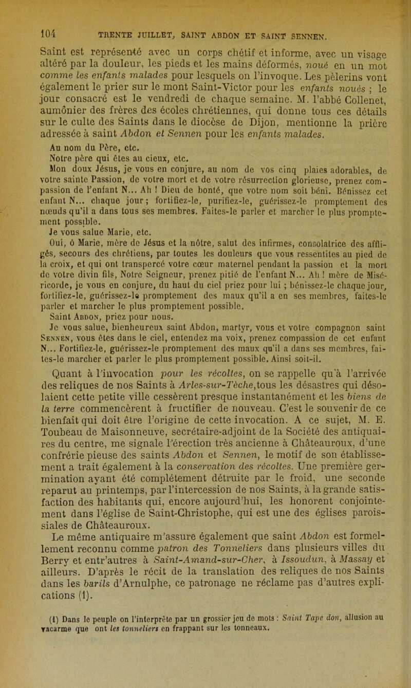 Saint est représenté avec un corps chétif et informe, avec un visage altéré par la douleur, les pieds et les mains déformés, noué en un mot comme les enfants malades pour lesquels on l’invoque. Les pèlerins vont également le prier sur le mont Saint-Victor pour les enfants noués ; le jour consacré est le vendredi de chaque semaine. M. l’abbé Collenet, aumônier des frères des écoles chrétiennes, qui donne tous ces détails sur le culte des Saints dans le diocèse de Dijon, mentionne la prière adressée à saint Abdon et Sennen pour les enfants malades. Au nom du Père, etc. Notre père qui êtes au cieux, etc. Mon doux Jésus, je vous en conjure, au nom de vos cinq plaies adorables, de votre sainte Passion, de votre mort et de votre résurrection glorieuse, prenez com- passion de l’enfant N... Ah 1 Dieu de bonté, que votre nom soit béni. Bénissez cet enfant N... chaque jour; fortifiez-le, purifiez-le, guérisscz-le promptement des nœuds qu’il a dans tous ses membres. Faites-le parler et marcher le plus prompte- ment possible. Je vous salue Marie, etc. Oui, ô Marie, mère de Jésus et la nôtre, salut des infirmes, consolatrice des affli- gés, secours des chrétiens, par toutes les douleurs que vous ressentîtes au pied de la croix, et qui ont transpercé votre cœur maternel pendant la passion et la mort de votre divin fils, Notre Seigneur, prenez pitié de l’enfant N... Ali ! mère de Misé- ricorde, je vous en conjure, du haut du ciel priez pour lui ; bénissez-lc chaque jour, fortifiez-le, guérissez-la promptement des maux qu’il a en scs membres, faitcs-le parler et marcher le plus promptement possible. Saint Abdon, priez pour nous. Je vous salue, bienheureux saint Abdon, martyr, vous et votre compagnon saint Sennen, vous êtes dans le ciel, entendez ma voix, prenez compassion de cet enfant N... Fortifiez-le, guérissez-le promptement des maux qu’il a dans ses membres, fai- tcs-le marcher et parler le plus promptement possible. Ainsi soit-il. Quant à l’invocation pour les récoltes, on se rappelle qu a l’arrivée des reliques de nos Saints à Arles-sur-Tèche,tous les désastres qui déso- laient cette petite ville cessèrent presque instantanément et les biens de la terre commencèrent à fructifier de nouveau. C’est le souvenir de ce bienfait qui doit être l’origine de cette invocation. A ce sujet, M. E. Toubeau de Maisonneuve, secrétaire-adjoint de la Société des antiquai- res du centre, me signale l’érection très ancienne à Châteauroux, d’une confrérie pieuse des saints Abdon et Sennen, le motif de son établisse- ment a trait également à la conservation des récoltes. Une première ger- mination ayant été complètement détruite par le froid, une seconde reparut au printemps, par l’intercession de nos Saints, à la grande satis- faction des habitants qui, encore aujourd’hui, les honorent conjointe- ment dans l’église de Saint-Christophe, qui est une des églises parois- siales de Châteauroux. Le même antiquaire m’assure également que saint Abdon est formel- lement reconnu comme patron des Tonneliers dans plusieurs villes du Berry et entr’autres à Saint-Amand-sur-Cher, à Issoudun, à Massay et ailleurs. D’après le récit de la translation des reliques de nos Saints dans les barils d’Arnulphe, ce patronage ne réclame pas d’autres expli- cations (1). (1) Dans le peuple on l’interprète par un grossier jeu de mots : Saint Tape don, allusion au vacarme que ont les tonneliers en frappant sur les tonneaux.