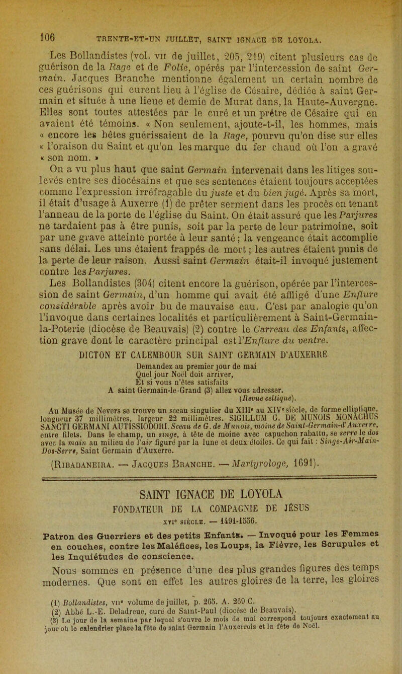 Los Bollandistes (vol. vii de juillet, 205, 219) citent plusieurs cas de guérison de la Rage et de Folia, opérés par l’intercession de saint Ger- main. Jacques Branche mentionne également un certain nombre de ces guérisons qui curent lieu à l’église de Césaire, dédiée à saint Ger- main et située à une lieue et demie de Murat dans, la Haute-Auvergne. Elles sont toutes attestées par le curé et un prêtre de Césaire qui en avaient été témoins. « Non seulement, ajoute-t-il, les hommes, mais « encore les hôtes guérissaient de la liage, pourvu qu’on dise sur elles « l’oraison du Saint et qu’on les marque du fer chaud où l’on a gravé « son nom. » On a vu plus haut que saint Germain intervenait dans les litiges sou- levés entre ses diocésains et que ses sentences étaient toujours acceptées comme l’expression irréfragable du juste et du bien jugé. Après sa mort, il était d’usage à Auxerre (1) de prêter serment dans les procès en tenant l’anneau de la porte de l’église du Saint. On était assuré que les Parjures ne tardaient pas à être punis, soit par la perte de leur patrimoine, soit par une grave atteinte portée à leur santé; la vengeance était accomplie sans délai. Les uns étaient frappés de mort ; les autres étaient punis de la perte de leur raison. Aussi saint Germain était-il invoqué justement contre les Parjures. Les Bollandistes (304) citent encore la guérison, opérée par l’interces- sion de saint Germain, d’un homme qui avait été affligé d'une Enflure considérable après avoir bu de mauvaise eau. C’est par analogie qu’on l’invoque dans certaines localités et particulièrement à Saint-Germain- la-Poterie (diocèse de Beauvais) (2) contre le Carreau des Enfants, affec- tion grave dont le caractère principal est l'Enflure du ventre. DICTON ET CALEMBOUR SUR SAINT GERMAIN D’AUXERRE Demandez au premier jour de mai Quel jour Noël doit arriver, Et si vous n’ôtes satisfaits A saint Germain-le Grand (3) allez vous adresser. (Revue celtique). Au Musée do Novors se trouve un sceau singulier du XIIIe au XIVe siècle, de forme ellipliane, longueur 37 millimètres, largeur 22 millimètres. S1GILLUM G. DE MUNOIS MONÀCHUS SANCTI GERMANI AUTISSIODORI. Sceau de G. de Munois, moine de Sainl-Germain-d'Auxerre, entre filets. Dans le champ, un singe, à tète de moine avec capuchon rabattu, se serre le do* avec la main au milieu do l’air figuré par la lune et deux étoiles. Ce qui fait : Sinije-Air-Main- Dos-Serr», Saint Germain d’Auxerre. (Ribadaneira. — Jacques Branche. —Martyrologe, 1G91). SAINT IGNACE DE LOYOLA FONDATEUR DE LA COMPAGNIE DE JÉSUS xvt* siècle. — 1491-1530. Patron des Guerriers et des petits Enfants. — Invoqué pour les Femmes en couoh.es, contre les Maléfices, les Loups, la Fièvre, les Scrupules et les Inquiétudes de conscience. Nous sommes en présence d’une des plus grandes figures des temps modernes. Que sont en effet les autres gloires de la terre, les gloires (1) Bollandistes, vu» volume de juillet, p. 263. A. 269 C. (2) Abbé L.-E. Deladreue, curé de Saint-Paul (diocèse de Beauvais). (3) I,a jour da la semaine par lequel s’ouvre le mois de mai correspond toujours exactement au jour oti le calendrier place la fête de saint Germain l’Auxerrois et la fête do Noël.