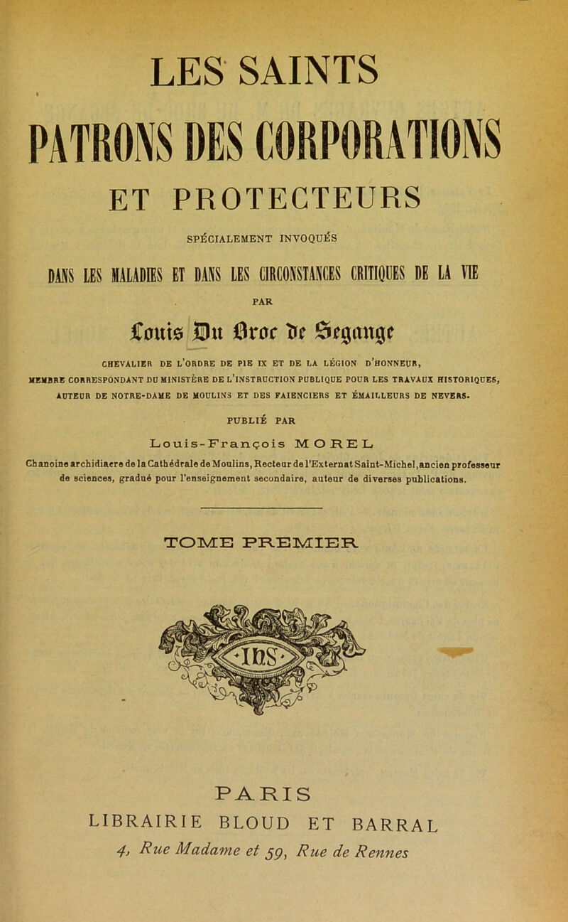 PATRONS DES CORPORATIONS ET PROTECTEURS SPÉCIALEMENT INVOQUÉS DANS LES MALADIES Eî DANS LES CIRCONSTANCES CRITIQUES DE LA UE PAR Coûts £ht 6roc îrc &e$a\\%c CHEVALIER DE L’ORDRE DE PIE IX ET DE LA LÉGION D’HONNEUR, MEMBRE CORRESPONDANT DD MINISTÈRE DE L’INSTRUCTION PUBLIQUE POUR LES TRAVAUX HISTORIQUES, AUTEUR DE NOTRE-DAME DE MOULINS ET DES FAÏENCIERS ET ÉMAILLEURS DE NEVERS. PUBLIÉ PAR Louis-François MOREL Chanoine archidiaere de la Cathédrale de Moulins, Recteur de l’Externat Saint-Michel,ancien professeur de sciences, gradué pour l’enseignement secondaire, auteur de diverses publications. TOME PREMIER PARIS LIBRAIRIE BLOUD ET BARRAL 4> Rue Madame et 59, Rue de Rennes