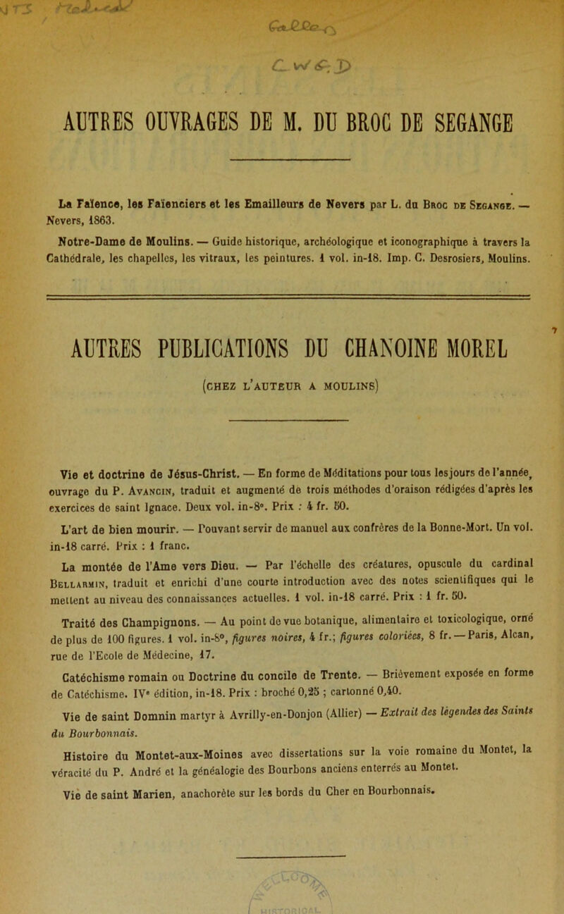 g TS t~Zc. Ç-e*Je.Ée ^ CLW£:X> AUTRES OUVRAGES DE M. DU BROC DE SEGANGE La Faïenca, les Faïenciers et les Emailleurs de Nevers par L. du Broc de Segange. — Nevers, 1863. Notre-Dame de Moulins. — Guide historique, archéologique et iconographique à travers la Cathédrale, les chapelles, les vitraux, les peintures. 1 vol. in-18. Imp. C. Desrosiers, Moulins. AUTRES PUBLICATIONS DU CHANOINE MOREL (chez l’auteur a moulins) Vie et doctrine de Jésus-Christ. — En forme de Méditations pour tous lesjours de l’année, ouvrage du P. Avancin, traduit et augmenté de trois méthodes d’oraison rédigées d’après les exercices de saint Ignace. Deux vol. in-8°. Prix : 4 fr. 60. L’art de bien mourir. — Pouvant servir de manuel aux confrères de la Bonne-Mort. Un vol. in-18 carré. Prix : 1 franc. La montée de l'Ame vers Dieu. — Par l’échelle des créatures, opuscule du cardinal Bellarmin, traduit et enrichi d’une courte introduction avec des notes scientifiques qui le mettent au niveau des connaissances actuelles. 1 vol. in-18 carré. Prix : 1 fr. 50. Traité des Champignons. — Au point de vue botanique, alimentaire et toxicologique, orné de plus de 100 figures. 1 vol. in-8°, figures noires, 4 fr.; figures coloriées, 8 fr. —Paris, Alcan, rue de l’Ecole de Médecine, 17. Catéchisme romain ou Doctrine du concile de Trente. — Brièvement exposée en forme de Catéchisme. IV* édition, in-18. Prix : broché 0,25 ; cartonné 0,40. Vie de saint Domnin martyr à Avrilly-en-Donjon (Allier) — Extrait des légendes des Saints du Bourbonnais. Histoire du Montet-aux-Moines avec dissertations sur la voie romaine du Montet, la véracité du P. André et la généalogie des Bourbons anciens enterrés au Montet. Vie de saint Marien, anachorète sur les bords du Cher en Bourbonnais.