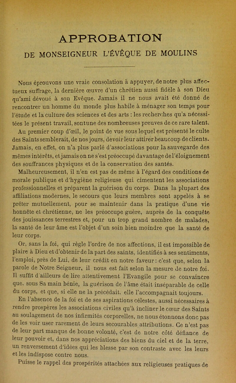 APPROBATION DE MONSEIGNEUR L'ÉVÊQUE DE MOULINS Nous éprouvons une vraie consolation à appuyer, de notre plus affec- tueux suffrage, la dernière œuvre d’un chrétien aussi fidèle à son Dieu qu’ami dévoué à son Evêque. Jamais il ne nous avait été donné de rencontrer un homme du monde plus habile à ménager son temps pour l’étude et la culture des sciences et des arts : les recherches qu’a nécessi- tées le présent travail, sontune des nombreuses preuves de ce rare talent. Au premier coup d’œil, le point de vue sous lequel est présenté le culte des Saints semblerait, de nos jours, devoir leur attirer beaucoup de clients. Jamais, en effet, on n’a plus parlé d’associations pour la sauvegarde des mêmes intérêts, et jamais on ne s’est préoccupé davantage del’éloignement des souffrances physiques et de la conservation des santés. Malheureusement, il n’en est pas de même à l’égard des conditions de morale publique et d’hygiène religieuse qui cimentent les associations professionnelles et préparent la guérison du corps. Dans la plupart des affiliations modernes, le secours que leurs membres sont appelés à se prêter mutuellement, pour se maintenir dans la pratique d’une vie honnête et chrétienne, ne les préoccupe guère, auprès de la conquête des jouissances terrestres et, pour un trop grand nombre de malades, la santé de leur âme est l’objet d’un soin bien moindre que la santé de leur corps. Or, sans la foi, qui règle l’ordre de nos affections, il est impossible de plaire à Dieu et d’obtenir de la part des saints, identifiés à ses sentiments, lemploi, près de Lui, de leur crédit en notre faveur: c’est que, selon la parole de Notre Seigneur, il nous est fait selon la mesure de notre foi. Il suffit d ailleurs de lire attentivement l’Evangile pour se convaincre que. sous Sa main bénie, la guérison de l’âme était inséparable de celle du corps, et que, si elle ne la précédait, elle l’accompagnait toujours. En l’absence de la foi et de ses aspirations célestes, aussi nécessaires à rendre prospères les associations civiles qu’à incliner le cœur des Saints au soulagement de nos infirmités corporelles, ne nous étonnons donc pas de les voir user rarement de leurs secourables attributions. Ce n’est pas de leur part manque de bonne volonté, c’est de notre côté défiance de leur pouvoir et, dans nos appréciations des biens du ciel et de la terre, un renversement d idées qui les blesse par son contraste avec les leurs et les indispose contre nous. Puisse le rappel des prospérités attachées aux religieuses pratiques de