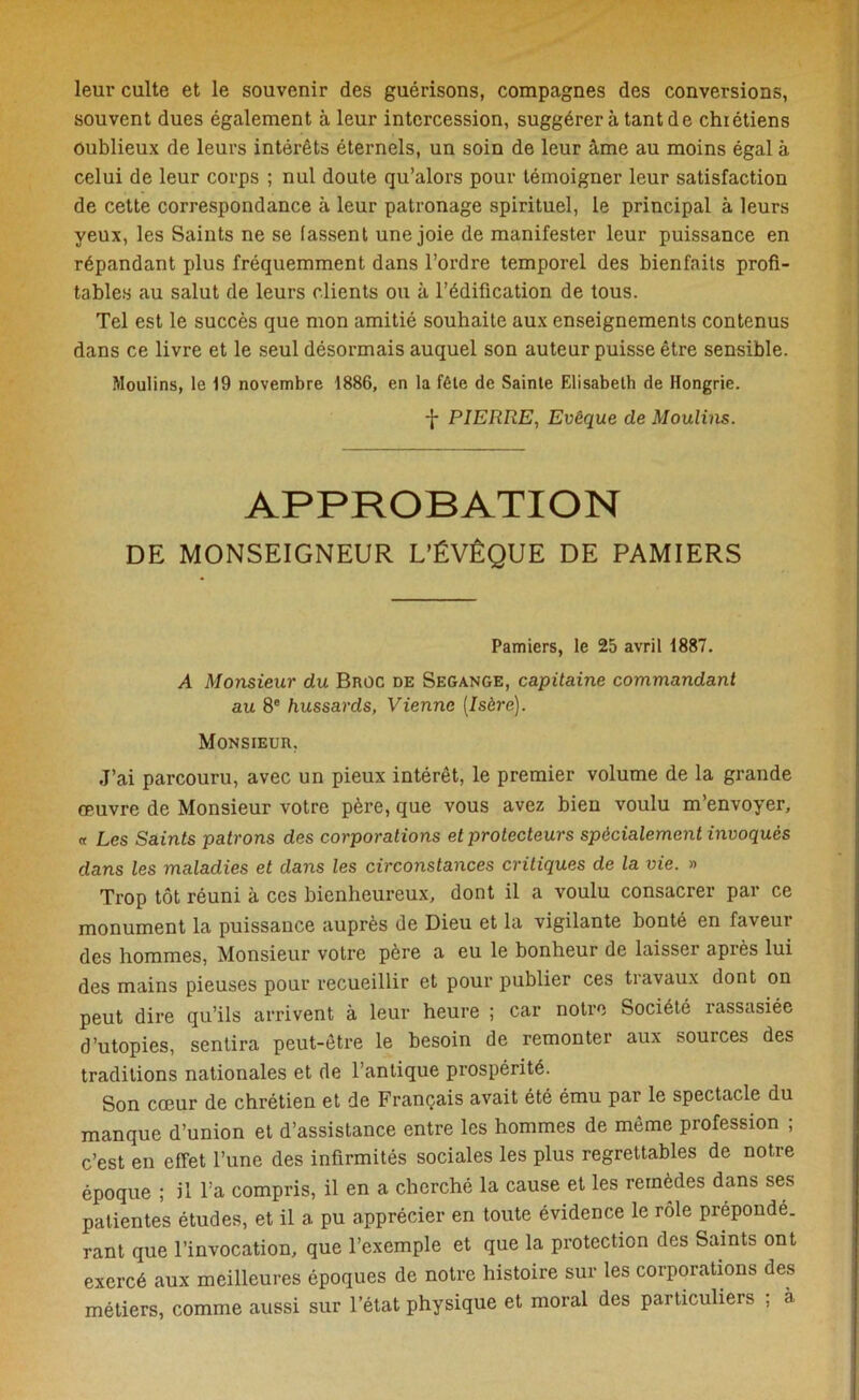 leur culte et le souvenir des guérisons, compagnes des conversions, souvent dues également à leur intercession, suggérer à tant de chrétiens Oublieux de leurs intérêts éternels, un soin de leur âme au moins égal à celui de leur corps ; nul doute qu’alors pour témoigner leur satisfaction de cette correspondance à leur patronage spirituel, le principal à leurs yeux, les Saints ne se fassent une joie de manifester leur puissance en répandant plus fréquemment dans l’ordre temporel des bienfaits profi- tables au salut de leurs clients ou à l’édification de tous. Tel est le succès que mon amitié souhaite aux enseignements contenus dans ce livre et le seul désormais auquel son auteur puisse être sensible. Moulins, le 19 novembre 1886, en la fêle de Sainle Elisabeth de Hongrie. f PIERRE, Evêque de Moulins. APPROBATION DE MONSEIGNEUR L’ÉVÊQUE DE PAMIERS Pamiers, le 25 avril 1887. A Monsieur du Broc de Segange, capitaine commandant au 8e hussards, Vienne [Isère). Monsieur, J’ai parcouru, avec un pieux intérêt, le premier volume de la grande œuvre de Monsieur votre père, que vous avez bieu voulu m’envoyer, « Les Saints patrons des corporations et protecteurs spécialement invoqués dans les maladies et dans les circonstances critiques de la vie. » Trop tôt réuni à ces bienheureux, dont il a voulu consacrer par ce monument la puissance auprès de Dieu et la vigilante bonté en faveur des hommes, Monsieur votre père a eu le bonheur de laisser après lui des mains pieuses pour recueillir et pour publier ces travaux dont on peut dire qu’ils arrivent à leur heure ; car notre Société rassasiée d’utopies, sentira peut-être le besoin de remonter aux sources des traditions nationales et de l’antique prospérité. Son cœur de chrétien et de Français avait été ému par le spectacle du manque d’union et d’assistance entre les hommes de même profession ; c’est en effet l’une des infirmités sociales les plus regrettables de notre époque ; il l’a compris, il en a cherché la cause et les remèdes dans ses patientes études, et il a pu apprécier en toute évidence le rôle prépondé. rant que l’invocation, que l’exemple et que la protection des Saints ont exercé aux meilleures époques de notre histoire sur les corporations des métiers, comme aussi sur l’état physique et moral des particuliers , à