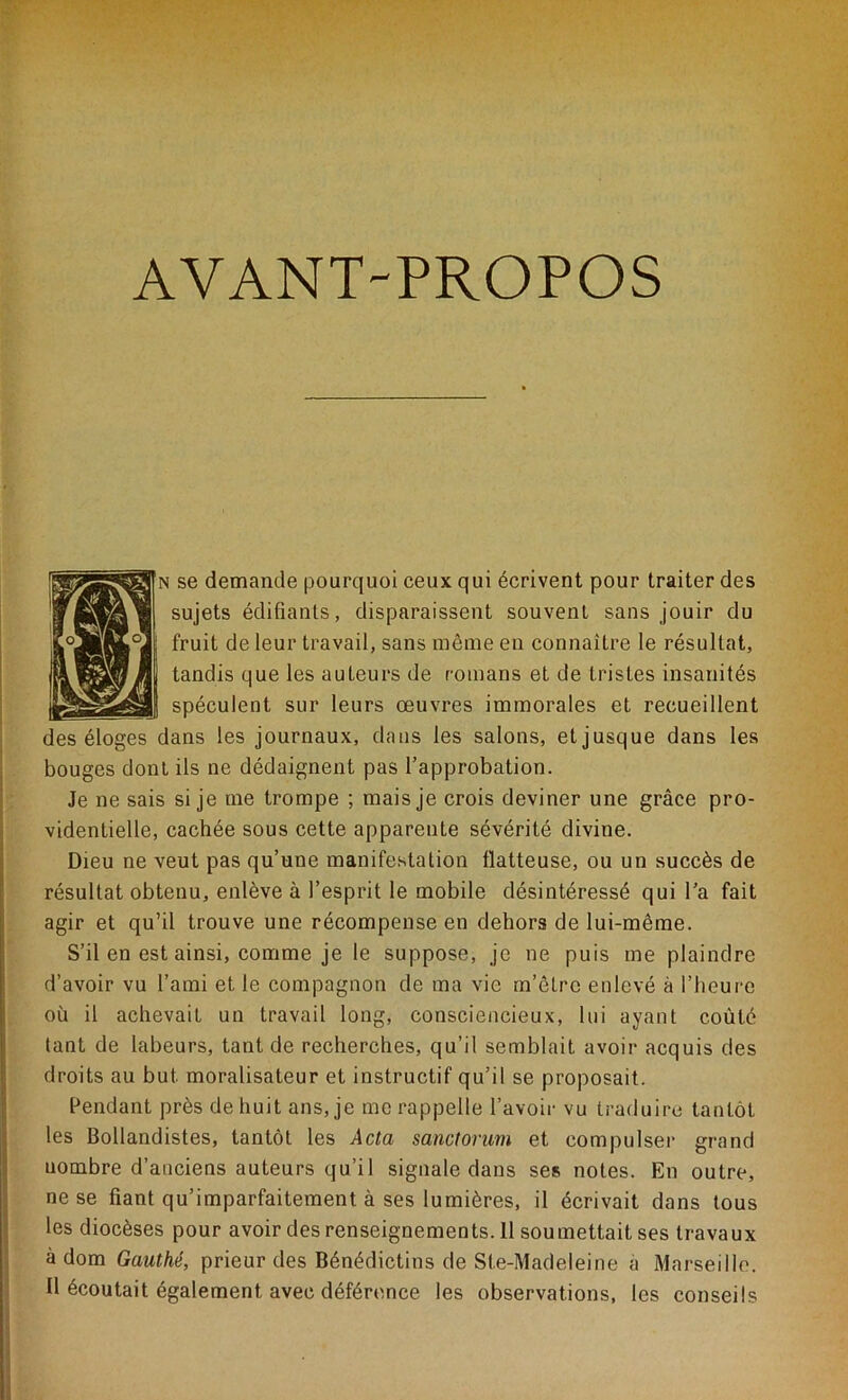 AVANT-PROPOS se demande pourquoi ceux qui écrivent pour traiter des sujets édifiants, disparaissent souvent sans jouir du fruit de leur travail, sans même en connaître le résultat, tandis que les auleurs de romans et de tristes insanités spéculent sur leurs oeuvres immorales et recueillent des éloges dans les journaux, dans les salons, et jusque dans les bouges dont ils ne dédaignent pas l’approbation. Je ne sais si je me trompe ; mais je crois deviner une grâce pro- videntielle, cachée sous cette apparente sévérité divine. Dieu ne veut pas qu’une manifestation flatteuse, ou un succès de résultat obtenu, enlève à l’esprit le mobile désintéressé qui l’a fait agir et qu’il trouve une récompense en dehors de lui-même. S’il en est ainsi, comme je le suppose, je ne puis me plaindre d’avoir vu l’ami et le compagnon de ma vie m’être enlevé à l’heure où il achevait un travail long, consciencieux, lui ayant coûté tant de labeurs, tant de recherches, qu’il semblait avoir acquis des droits au but. moralisateur et instructif qu’il se proposait. Pendant près de huit ans, je me rappelle l’avoir vu traduire tantôt les Bollandistes, tantôt les Acta sanctorum et compulser grand uombre d’anciens auteurs qu’il signale dans ses notes. En outre, ne se fiant qu’imparfaitement à ses lumières, il écrivait dans tous les diocèses pour avoir des renseignements. 11 soumettait ses travaux à dom Gauthé, prieur des Bénédictins de Ste-Madeleine à Marseille. Il écoutait également avec déférence les observations, les conseils