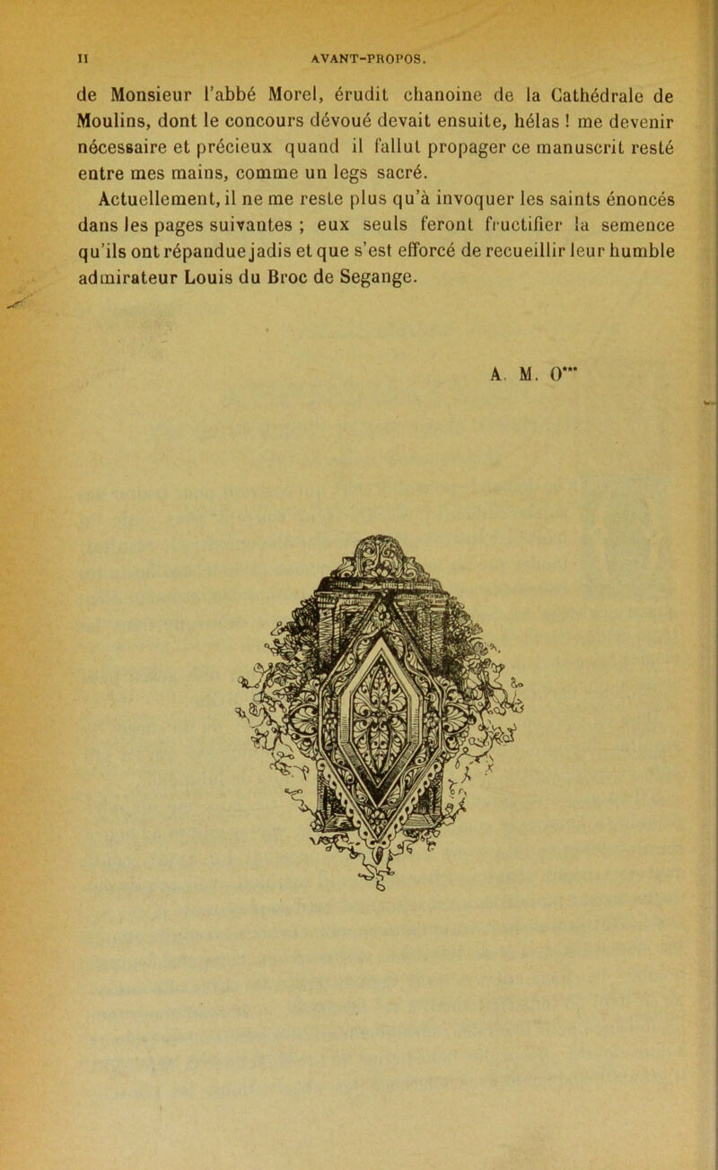 de Monsieur l’abbé Morel, érudit chanoine de la Cathédrale de Moulins, dont le concours dévoué devait ensuite, hélas ! me devenir nécessaire et précieux quand il fallut propager ce manuscrit resté entre mes mains, comme un legs sacré. Actuellement, il ne me reste plus qu’à invoquer les saints énoncés dans les pages suivantes ; eux seuls feront fructifier la semence qu’ils ont répandue jadis et que s’est efforcé de recueillir leur humble admirateur Louis du Broc de Segange. A. M. O***