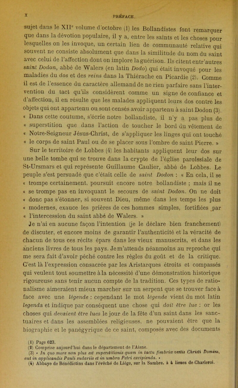 sujet dans le XII» volume d’octobre (1) les Bollandistes font remarquer que dans la dévotion populaire, il y a, entre les saints et les choses pour lesquelles on les invoque, un certain lien de communauté relative qui souvent ne consiste absolument que dans la similitude du nom du saint avec celui de 1 affection dont on implore laguérison. Ils citent entr’autres saint Dodon, abbé de Walers (en latin Dodo) qui était invoqué pour les maladies du dos et des reins dans la Thiérache en Picardie (21. Gomme il est de l’essence du caractère allemand de ne rien parfaire sans l’inter- vention du tact qu’ils considèrent comme un signe de confiance et d’affection, il en résulte que les malades appliquent leurs dos contre les objets qui ont appartenu ou sont censés avoir appartenu à saint Dodon (3). « Dans cette coutume, s’écrie notre bollandiste, il n’y a pas plus de « superstition que dans l’action de toucher le bord du vêlement de « Noire-Seigneur Jésus-Christ, de s’appliquer les linges qui ont touché « le corps de saint Paul ou de se placer sous l’ombre de saint Pierre. » Sur le territoire de Lobbes (4) les habitants appliquent leur dos sur une belle tombe qui se trouve dans la crypte de l’église paroissiale de St-Ursmars et qui représente Guillaume Caulier, abbé de Lobbes. Le peuple s’est persuadé que c’était celle de saint Dodon : « En cela, il se a trompe certainement, poursuit encore notre bollandiste ; mais il ne « se trompe pas en invoquant le secours de saint Dodon. On ne doit « donc pas s’étonner, si souvent Dieu, même dans les temps les plus « modernes, exauce les prières de ces hommes simples, fortifiées .par « l’intercession du saint abbé de Walers. » Je n’ai en aucune façon l’intention (je le déclare bien franchement) de discuter, et encore moins de garantir l’authenticité et la véracité de chacun de tous ces récits épars dans les vieux manuscrits, et dans les anciens livres de tous les pays. Je m’attends néanmoins au reproche qui me sera fait d’avoir péché contre les règles du goût et de la critique. C’est là l’expression consacrée par les Aristarques étroits et compassés qui veulent tout soumettre à la nécessité d’une démonstration historique rigoureuse sans tenir aucun compte de la tradition. Ces types de ratio- nalisme aimeraient mieux marcher sur un serpent que se trouver face à face avec une légende : cependant le mot légende vient du mot latin legenda et indique par conséquent une chose qui doit être lue : or les choses qui devaient être lues le jour de la fête d’un saint dans les sanc- tuaires et dans les assemblées religieuses, ne pouvaient être que la biographie et le panégyrique de ce saint, composés avec des documents (1) Page 623. (2) Comprise aujourd’hui dans le département de l’Aisne. (3) • In quo more non plus est superstilionis quam in tactu fimbriœ vestis Christi Domint, oui in applicandis Pauli sudariis et in umbra Pétri excipienda. • (4) Abbaye de Bénédictins dans l’évôché de Liège, sur la Sambre. à 4 lieues de Charleroi.