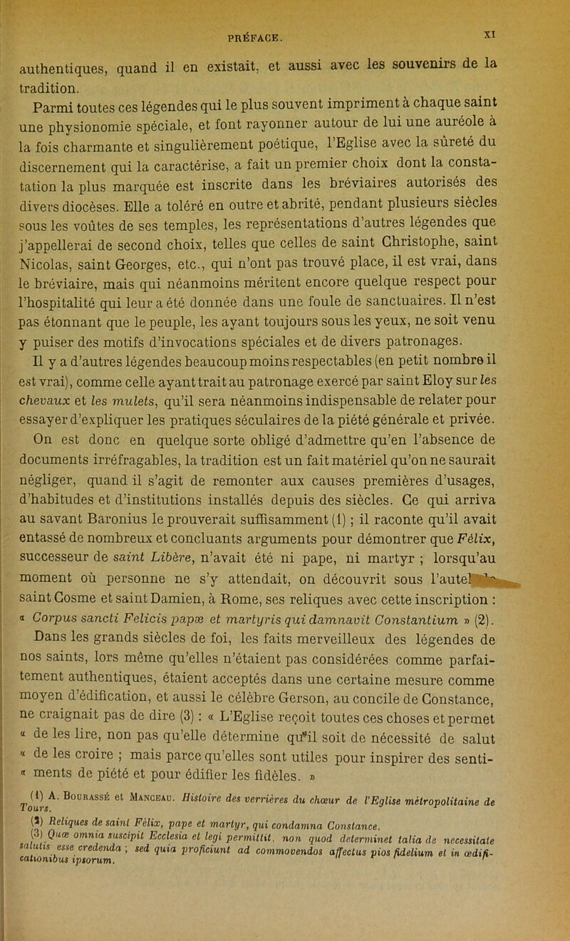 authentiques, quand il en existait, et aussi avec les souvenirs de la tradition. Parmi toutes ces légendes qui le plus souvent impriment à chaque saint une physionomie spéciale, et font rayonner autour de lui une auréole à la fois charmante et singulièrement poétique, 1 Eglise avec la sûreté du discernement qui la caractérise, a fait un premier choix dont la consta- tation la plus marquée est inscrite dans les bréviaires autorisés des divers diocèses. Elle a toléré en outre et abrité, pendant plusieurs siècles sous les voûtes de ses temples, les représentations d’autres légendes que j’appellerai de second choix, telles que celles de saint Christophe, saint Nicolas, saint Georges, etc., qui n’ont pas trouvé place, il est vrai, dans le bréviaire, mais qui néanmoins méritent encore quelque respect pour l’hospitalité qui leur a été donnée dans une foule de sanctuaires. Il n’est pas étonnant que le peuple, les ayant toujours sous les yeux, ne soit venu y puiser des motifs d’invocations spéciales et de divers patronages. Il y a d’autres légendes beaucoup moins respectables (en petit nombre il est vrai), comme celle ayant trait au patronage exercé par saint Eloy sur les chevaux et les mulets, qu’il sera néanmoins indispensable de relater pour essayer d’expliquer les pratiques séculaires de la piété générale et privée. On est donc en quelque sorte obligé d’admettre qu’en l’absence de documents irréfragables, la tradition est un fait matériel qu’on ne saurait négliger, quand il s’agit de remonter aux causes premières d’usages, d’habitudes et d’institutions installés depuis des siècles. Ce qui arriva au savant Baronius le prouverait suffisamment (1) ; il raconte qu’il avait entassé de nombreux et concluants arguments pour démontrer que Félix, successeur de saint Libère, n’avait été ni pape, ni martyr ; lorsqu’au moment où personne ne s’y attendait, on découvrit sous l’autel ^ saint Gosme et saint Damien, à Rome, ses reliques avec cette inscription : a Corpus sancti Felicis papæ et martyris qui damnavit Constantium » (2). Dans les grands siècles de foi, les faits merveilleux des légendes de nos saints, lors même qu’elles n’étaient pas considérées comme parfai- tement authentiques, étaient acceptés dans une certaine mesure comme moyen d’édification, et aussi le célèbre Gerson, au concile de Constance, ne craignait pas de dire (3) : « L’Eglise reçoit toutes ces choses et permet « de les lire, non pas qu’elle détermine qu'il soit de nécessité de salut « de les croire ; mais parce qu’elles sont utiles pour inspirer des senti- « ments de piété et pour édifier les fidèles. » riiîrçA- Bourassé et Manceau. Histoire des verrières du chœur de l'Eglise métropolitaine de (3) Reliques de saint Félix, pape et martyr, qui condamna Constance. ; }.Quœ omjl!a suscipit Ecclesia et legi permittü. non quod determinet talia de nccessitate muas esse credenda ; sed quia proficiunt ad commovendos affectus pios fidelium et in œdifi- cationibus ipsorum. tri r